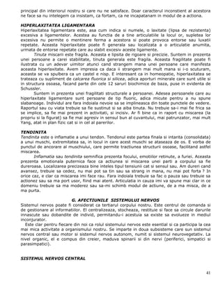 principal din interiorul nostru si care nu ne satisface. Doar caracterul inconstient al acestora
ne face sa nu intelegem ca insistam, ca fortam, ca ne incapatanam in modul de a actiona.

HIPERLAXITATEA LIGAMENTARA
Hiperlaxitatea ligamentara este, asa cum indica si numele, o laxitate (lipsa de rezistenta)
excesiva a ligamentelor. Acestea au functia de a tine articulatiile la locul or, supletea lor
excesiva nu permite o mentinere ferma a acestora si poate provoca entorse sau luxatii
repetate. Aceasta hiperlaxitate poate fi generala sau localizata a o articulatie anumita,
urmata de entorse repetate care au slabit excesiv aceste ligamente.
       Tinuta miscarii este fragila. Aceasta e lipsita de rigoare si precizie. Suntem in prezenta
unei persoane a carei stabilitate, tinuta generala este fragila. Aceasta fragilitate poate fi
ilustrata cu un adevar uimitor atunci cand strangem mana unei persoane care manifesta
aceasta hiperlaxitate. Avem impresia ca daca ii strangem mai mult mana si i-o scuturam,
aceasta se va spulbera ca un castel e nisp. E interesant ca in homeopatie, hiperlaxitatea se
trateaza cu supliment de calcarea fluorica si silicea, adica aporturi minerale care sunt utile si
in structura osoasa, facand parte din cele 12 saruri biochimice de baza, puse in evidenta de
Schussler.
       Suntem in prezenta unei fragilitati structurale a persoanei. Adesea persoanele care au
hiperlaxitate ligamentare sunt persoane de tip fluoric, adica micute pentru a nu spune
slabanoage. Individul are fara indoiala nevoie sa se implineasca din toate punctele de vedere.
Raportul sau cu viata trebuie sa fie sustinut si sa aiba tinuta. Nu trebuie sa-i mai fie frica sa
se implice, sa fie mai prezent in activitati, si incisiv. Ar fi bine ca in raport cu miscarea (la
propriu si la figurat) sa fie mai agresiv in sensul bun al cuvantului, mai patrunzator, mai mult
Yang, atat in plan fizic cat si in cel al parerilor.

TENDINITA
Tendinita este o inflamatie a unui tendon. Tendonul este partea finala si intarita (consolidata)
a unui muschi, extremitatea sa, in locul in care acest muschi se ataseaza de os. E vorba de
punctul de ancorare al muschiului, care permite tractiunea structurii osoase, facilitand astfel
miscarea.
       Inflamatia sau tendinita semnifica prezenta focului, emotiilor retinute, a furiei. Aceasta
prezenta emotionala puternica face ca actiunea si miscarea unei parti a corpului sa fie
dureroasa. Localizarea precizeaza bine inteles tipul tensiunii cat si sensul sau. Am dureri cand
avansez, trebuie sa cedez, nu mai pot sa tin sau sa strang in mana, nu mai pot forta ? In
orice caz, e clar ca miscarea imi face rau. Fara indoiala trebuie sa fac o pauza sau trebuie sa
actionez sau sa ma port usor, fiind mai atent. Articulatia in cauza imi va spune mai clar in ce
domeniu trebuie sa ma moderez sau sa-mi schimb modul de actiune, de a ma misca, de a
ma purta.

                          G. AFECTIUNILE SISTEMULUI NERVOS
Sistemul nervos poate fi considerat ca tertiarul corpului nostru. Este centrul de comanda si
de gestionare al informatiilor. El centralizeaza, stocheaza, restituie si face sa circule darurile
innascute sau dobandite de individ, permitandu-i acestuia sa existe sa evolueze in mediul
inconjurator.
  Este clar pentru fiecare din noi ca rolul sistemului nervos este esential si ca participa la cea
mai mica activitate a organismului nostru. Se imparte in doua subsisteme care sun sistemul
nervos central sau motor si sistemul nervos autonom, numit si sistemul neurovegetativ. La
nivel organic, el e compus din creier, maduva spinarii si din nervi (periferici, simpatici si
parasimpatici).


SISTEMUL NERVOS CENTRAL


                                                                                               41
 