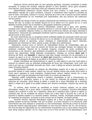Sistemul nervos central este cel care gereaza gandirea, miscarile constiente si totate
senzatiile. E compus din encefal, maduva spinarii si nevii periferici. Orice gand constient,
orice decizie, orice actiune voluntara trece prin sistemul nervos central.
        Dezechilibrele sistemului nervos central sunt pirn urmare, in mod global, semnul
dificultatilor noastre de a gera constient, voluntar si intelectual viata noastra si emotiile pe
care le traim. Duritatea, excesul in munca, tendinta de a trai si de a rezolva lucrurile rational
si nu prin sentimente se vor manifesta prin dezechilibre, boli sau tensiuni ale sistemului
nervos central.
        Acestea pot atinge oricare din partile componente ale sistemului nervos central. Pentru
fiecare din ele, va propun sa studiati Spune-mi ce te doare si-ti voi spune de ce, in care
detaliez functiile proprii cat si exemple cu decupajele cerebrale cunoscute.
        Problemele cerebrale sunt semnul dificultatilor noastre de a gera, prin gandire,
situatiile vieti noastre. Constiinta constienta domina si vrea sa regleze totul sau sa inteleaga
totul dar nu reuseste. Raportul nostru cu viata este construit pe ratiune, pe logica rationala si
rationament. Tensiunile sau patologiile cerebrale exprima aceasta vointa de a regla totul prin
gandire pura si fara emotii.
    Nu vrem sentimente sau nu acceptam starile sufletesti legate de eventuale emotii care pot
aparea, fie pentru ca ne e teama fie pentru ca nu ne satisfac si ne par inutile. Conteaza doar
eficacitatea directa si aparenta, uneori inteleasa si materializata de latura rationala,
gestionara sau financiara a vietii, uitand ca este, de fapt, fara rationament.
     Rationarea oricarui lucru in termeni de rationalitate binara, de rentabilitate, atat de
caracteristica unui numar mare de oameni de stiinta sau manageri actuali, se traduce prin
probleme cerebrale. Plecand de la simplele migrene, trecand de vertij, probleme de
concentrare si de memorie, apoi probleme circulatorii ale creierului si terminand uneori prin
tumori sau disjunctaje totale datorate surmenajului. Acestea se numesc burn out in
America de Nord, sau karochi in Japonia unde face ravagii omorand mii de persoane si a
inceput sa apara si la noi. Termenul de burn out inseamna a carboniza si este interesant
atunci cand il apropiem de faptul ca ne aflam in Principiul Focului.
        Aceste manifestari ale dezechilibrului in raport cu viata apare in cea mai mare parte a
timpului la orasenii care au activitati profesionale de birou sau intelectuale. Sunt mult mai
rare la cei care au o activitate manuala sau fizica care ii obliga sa ramana conectati la viata
reala, Principiul Pamant.
        Dezechilibrele cerebrale ne vorbesc de dificultatea noastra de a lasa loc placerii si
bucuriilor simple in viata noastra. Gasim aici una din relatiile intime care exista intre creier si
inima care-l gereaza la nivel energetic. Predominarea ratiunii implica nevoia de a avea
dreptate si de a fugi de greseala care este traita ca un semn de slabiciune.
     Refuzam astfel componenta umana a greselii, necesitatea ei cat si dimensiunea sa
experimentala si evolutiva, pentru a nu mai aminti ca notiunea de greseala implica si
notiunea de vinovatie. Acest blocaj al ideilor e insotit de o mare dificultate de a schimba
ideile si modul de a gandi si se poate traduce prin tensiuni cerebrale, migrene sau dureri de
cap.
        In schimb, daca durerea se manifesta la nivelul maduvei spinarii, ea ne arata
dificultatea noastra de a pune ideile si gandurile noastre in practica. Exprima dificultatea
noastra de a actiona si chiar de a reactiona, adica de a reactiona fara a gandi in raport cu
contextul dat. Ea ne vorbeste de refuzul nostru de a lasa viata si bucuria de a trai sa se
exprime in faptele noastre si in reactiile noastre. Paralizia, mielita, meningita cerebro-spinala
ne impiedica sa actionam, sa facem si prim urmare sa ne inselam, sa facem greseli.
        Durerile nervilor exprima dificultatea noastra de a face ca gandurile, dorintele sau
poftele noastre sa devina realitate. Dar aici ne aflam la nivelul mecanic si nu structural. Este
tranmiterea cea care cedeaza si comenzile nu mai functioneaza. Dorinta de a trece la actiune
exista dar masina raspunde gresit. Dificultatea nu mai vine din interior, din Yin, din structura,
din frica de lipsa de capacitate sau din interzicerea inconstienta cum e cazul pentru tensiunile
care ating maduva spinarii. Ce nu vreau sau ce mi-e frica sa fac? Ce ma paralizeaza? Sunt

                                                                                                42
 