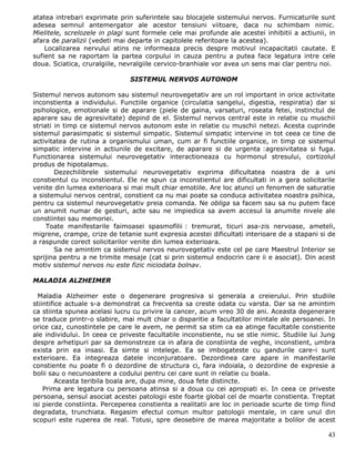atatea intrebari exprimate prin suferintele sau blocajele sistemului nervos. Furnicaturile sunt
adesea semnul antemergator ale acestor tensiuni viitoare, daca nu schimbam nimic.
Mielitele, screlozele in plagi sunt formele cele mai profunde ale acestei inhibitii a actiunii, in
afara de paralizii (vedeti mai departe in capitolele referitoare la acestea).
    Localizarea nervului atins ne informeaza precis despre motivul incapacitatii cautate. E
sufient sa ne raportam la partea corpului in cauza pentru a putea face legatura intre cele
doua. Sciatica, cruralgiile, nevralgiile cervico-branhiale vor avea un sens mai clar pentru noi.

                               SISTEMUL NERVOS AUTONOM

Sistemul nervos autonom sau sistemul neurovegetativ are un rol important in orice activitate
inconstienta a individului. Functiile organice (circulatia sangelui, digestia, respiratia) dar si
psihologice, emotionale si de aparare (piele de gaina, varsaturi, roseata fetei, instinctul de
aparare sau de agresivitate) depind de el. Sistemul nervos central este in relatie cu muschii
striati in timp ce sistemul nervos autonom este in relatie cu muschii netezi. Acesta cuprinde
sistemul parasimpatic si sistemul simpatic. Sistemul simpatic intervine in tot ceea ce tine de
activitatea de rutina a organismului uman, cum ar fi functiile organice, in timp ce sistemul
simpatic intervine in actiunile de excitare, de aparare si de urgenta :agresivitatea si fuga.
Functionarea sistemului neurovegetativ interactioneaza cu hormonul stresului, cortizolul
produs de hipotalamus.
        Dezechilibrele sistemului neurovegetativ exprima dificultatea noastra de a uni
constientul cu inconstientul. Ele ne spun ca inconstientul are dificultati in a gera solicitarile
venite din lumea exterioara si mai mult chiar emotiile. Are loc atunci un fenomen de saturatie
a sistemului nervos central, constient ca nu mai poate sa conduca activitatea noastra psihica,
pentru ca sistemul neurovegetativ preia comanda. Ne obliga sa facem sau sa nu putem face
un anumit numar de gesturi, acte sau ne impiedica sa avem accesul la anumite nivele ale
constiintei sau memoriei.
     Toate manifestarile faimoasei spasmofilii : tremurat, ticuri asa-zis nervoase, ameteli,
migrene, crampe, crize de tetanie sunt expresia acestei dificultati interioare de a stapani si de
a raspunde corect solicitarilor venite din lumea exterioara.
        Sa ne amintim ca sistemul nervos neurovegetativ este cel pe care Maestrul Interior se
sprijina pentru a ne trimite mesaje (cat si prin sistemul endocrin care ii e asociat). Din acest
motiv sistemul nervos nu este fizic niciodata bolnav.

MALADIA ALZHEIMER

  Maladia Alzheimer este o degenerare progresiva si generala a creierului. Prin studiile
stiintifice actuale s-a demonstrat ca frecventa sa creste odata cu varsta. Dar sa ne amintim
ca stiinta spunea acelasi lucru cu privire la cancer, acum vreo 30 de ani. Aceasta degenerare
se traduce printr-o slabire, mai mult chiar o disparitie a facultatilor mintale ale persoanei. In
orice caz, cunostintele pe care le avem, ne permit sa stim ca ea atinge facultatile constiente
ale individului. In ceea ce priveste facultatile inconstiente, nu se stie nimic. Studiile lui Jung
despre arhetipuri par sa demonstreze ca in afara de constiinta de veghe, inconstient, umbra
exista prin ea insasi. Ea simte si intelege. Ea se imbogateste cu gandurile care-i sunt
exterioare. Ea integreaza datele inconjuratoare. Dezordinea care apare in manifestarile
constiente nu poate fi o dezordine de structura ci, fara indoiala, o dezordine de expresie a
bolii sau o necunoastere a codului pentru cei care sunt in relatie cu boala.
         Aceasta teribila boala are, dupa mine, doua fete distincte.
    Prima are legatura cu persoana atinsa si a doua cu cei apropiati ei. In ceea ce priveste
persoana, sensul asociat acestei patologii este foarte global cel de moarte constienta. Treptat
isi pierde constiinta. Perceperea constienta a realitatii are loc in perioade scurte de timp fiind
degradata, trunchiata. Regasim efectul comun multor patologii mentale, in care unul din
scopuri este ruperea de real. Totusi, spre deosebire de marea majoritate a bolilor de acest

                                                                                               43
 