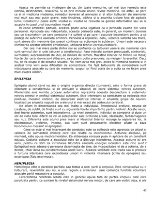 Acesta ne permite sa intelegem de ce, din toate vremurile, cel mai bun remediu este
odihna, destinderea, relaxarea. Si ca prin minune atunci revine memoria. De altfel, se pare
ca si in medicina moderna, remediul suveran al amneziei si al altor tulburari ale memoriei
mai mult sau mai putin grave, este linistirea, odihna si o anumita izolare fata de agitatia
lumii. Constientul poate astfel incetul cu incetul sa reinvete sa gereze informatiile sau sa le
accepte in cazul unui traumatism moral.
   In cazul amneziei partiale, aceasta poate avea legatura cu o perioada exacta din viata
persoanei. Apropiata sau indepartata, aceasta perioada este, in general, un moment dureros
sau un traumatism pe care persoana l-a suferit si pe care-l ascunde inconstient pentru a se
proteja de suferinta asociata amintirii. Perioada a copilariei, doliu, violenta suferita sau traita,
sunt sterse din memorie dar uneori continua sa actioneze in subteran. Uneori este necesara
eliminarea acestor amintiri emotionale, utilizand tehnici corespunzatoare.
       Dar cea mai mare parte dintre noi se confrunta cu tulburari usoare ale memoriei care
sunt semnul clar al unei saturari a constientului. Fara indoiala suntem preocupati, contrariati,
surmenati, supraincarcati de idei, de indoieli de temeri. Maestrul Interior ne trimite un mesaj
foarte clar cerandu-ne sa-l eliberam, sa scadem putin presiunea, sa mergem la esential. Daca
nu, se va ocupa el de aceasta situatie. Noi vom avea mai greu acces la memoria noastra si in
acelasi timp vom avea dificultati de concentrare. De fapt tulburarile de concentrare sunt
intotdeauna asociate cu cele de memorie, scopul lor fiind acela de a evita sa ne fixam prea
mult asupra ideilor.

EPILEPSIA

Epilepsia atunci cand nu are o origine organica directa (tumoare), este o forma grava de
eliberare a constientului si de preluare a situatiei de catre sistemul nervos autonom.
Momentele sale numite procese automatice reprezinta aceasta deconectare a sistemului
nervos central in profitul sistemului autonom. Este interesant sa constatam ca epilepsia este
produsa, mecanic vorbind, de descarcari electrice intense in anumite grupe de neuroni
localizati pe anumite regiuni ale creierului si mai exact ale cortexului cerebral.
     Ne aflam in dimensiunea cea mai inalta a individului. Emotionalul profund, nevoia de
crestere, de subtil, de finete sunt cu siguranta foarte importante pentru individ. Aceste nevoi,
desi foarte puternice, sunt inconstiente. La nivel constient, individul se comporta si duce un
stil de viata total diferit de cel al asteptarilor sale profunde (reale, idealizate, fantasmagorice
sau nu). Diferenta este atunci prea mare si Maestrul Interior recurge la separarea lor, la
electrosocuri, violente, intense, asa cum sunt descarcarile electrice aflate la baza
fenomenului mecanic al epilepsiei.
       Ceea ce este si mai interesant de constatat este ca epilepsia este agravata de alcool si
calmata de calmantele chimice care taie relatia cu inconstientul. Actiunea alcolului, pe
moment, este opusa medicamentelor. Ea elibereaza cenzura pusa in aplicare de un constient
educat. Cealalta actiune a alcoolului este de a distruge increderea. Aceasta actiune isi are
sens, pentru ca stim ca intrebarea filozofica asociata energiei increderii este cine sunt ?
Epilepticul este adesea o persoana dezamagita de sine, de incapacitatea ei de a actiona, de a
decide, chiar deca nu constientizeaza acest lucru. Aceasta veleitate este traita rau si produce
o furtuna interioara care explodeaza uneori in violenta interioara (criza de epilepsie) sau
exterioara (fizic exprimata).

HEMIPLEGIA
Hemiplegia este o paralizie partiala sau totala a unei parti a corpului. Este consecutiva cu o
tulburare, reversibila sau nu, a unei regiuni a creierului care comanda functiile voluntare
asociate partii respective a corpului.
    Lateralitatea cerebrala lezata este in general opusa fata de partea corpului care este
paralizata pentru ca suntem la nivelul sistemului nervos motor, de care am vorbit deja, si ale


                                                                                                 45
 
