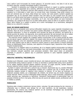 carui cabluri sunt incrucisate (la nivelul gatului). In anumite cazuri, mai ales in cel al unui
accident vascular, aceasta hemiplegie poate fi reversibila.
       Suntem in prezenta unui mesaj de inhibare a actiunii in raport cu partea paralizata.
Aceasta oprire a capacitatii de a actiona, definitive sau de moment, semnifica o saturatie, o
oboseala, o uzura. Accidentul vascular aflat adesea la baza mecanismului imbogateste sensul
acesteia cu o informatie a vietii care nu circula bine, care hraneste, iriga prost creierul cu
care am actionat sau am facut. Este timpul sa-l oprim, dar oare putem, suntem capabili sa
acceptam sau sa ne asumam idea? Suntem inca utili daca nu mai suntem buni de nimic?
Oare nu am facut prea mult pana in punctul in care nu am mai fost capabili sa ne oprim? Este
clar ca in cadrul unei hemiplegii reversibile, va fi util, mai ales pentru cei care inconjoara
persoana, sa o asigure de locul ei si ca este iubita pentru ceea ce este si nu pentru ceea ce a
facut. Bine inteles ca e valabil si pentru cei a caror hemiplagie nu e reversibila, adaugand
ideea ca nu a devenit o povara.

RAUL DE DRUM/AMETELILE
Raul de drum si ametelile sunt semnul dificultatii noastre de a gera reperele miscatoare sau
absente. Raul de drum priveste mai precis acesta dificultate in miscare a persoanei, sau in
reperele exterioare, in timp ce ametelile sunt senzatii de lipsa de echilibru, de teama de a
pierde punctul de sprijin, de siguranta, de a pierde pamantul de sub picioare sau de a vedea
reperele vizuale din jurul sau care se misca, fara chiar sa se miste persoana in cauza.
   Ele exprima nevoia noastra de a stapani spatiul inconjurator si de a cauta puncte de reper
sau de sprijin sigure, definite si stabile. Din acest motiv ele privesc persoanele nelinistite sau
aparent detasate. Unul din obiectele esentiale ale echilibrului in corp este urechea, cu acest
tip de nisip (otoliti) care se afla in interiorul urechii interne a carei pozitie si miscari participa
intens la stabilitatea fizica. Urechea, care apartine Principiului Apei, reprezinta chiar reperele
noastre fundamentale.
   Teama de a nu stapani ceea ce se petrece, de a nu stapani spatiul inconjurator se traduce
prin ameteli mai mult sau mai putin pronuntate, care sunt directe (ameteli in locurile inalte)
sau indirecte (situatii specifice care provoaca ameteli). Este cazul clasic al ametelilor
resimtite in jocurile in padure sau in practicile sportive in care reperele spatiale sunt
perturbate.

MIELITA/ NEVRITA/ POLIOMELITA

Acestea sunt inflamatii, uneori insotite de leziuni, ale maduvei spinarii sau ale nervilor. Mielita
si poliomelita ating maduva spinarii in timp ce nevritele si polinevritele ating nervii periferici
(a se vedea capitolul general despre sistemul nervos). In toate cazurile, aceste afectiuni
privesc sistemul nervos motor. Oare acest lucru are vreun sens ?
  Suntem in cadrul unei tulburari a actiunii sau a miscarii. Dureroase sau nu, aceste inflamatii
perturba relatiile exterioare, capacitatea noastra de a actiona sau de a merge spre altii.
Suferinta noastra consta in raportul intre exterior si interior. El ne face sa incercam sa
eliberam aceasta relatie, sa o debarasam de inhibitii, de temeri sau de emotii negative ca
furiile retinute. Pentru ca focul inflamatiei poate distruge, leza in mod ireversibil, impiedicand
astfel actiunea sau realizarea ei definitiva. Caracterul handicapant al poliomelitei face ca
aceasta inhibitie sa fie si mai grea, dificil de dus din punct de vedere social, profesional cat si
in relatia cu ceilalti.

PARALIZIA

Paralizia este o boala a sistemului nervos motor, voluntar. Ea este produsa fie de o leziune, o
inflamatie sau o infectie care atinge fie un nerv periferic, ca de expemplu, sciatica
paralizanta, fie creierul sau maduva spinarii ca de exemplu hemiplagia sau accidentele
vertebrale (paraplegia, tetraplegia).

                                                                                                   46
 