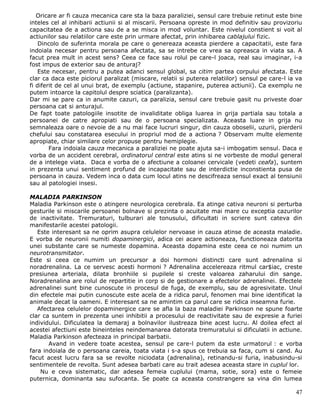 Oricare ar fi cauza mecanica care sta la baza paraliziei, sensul care trebuie retinut este bine
inteles cel al inhibarii actiunii si al miscarii. Persoana opreste in mod definitiv sau provizoriu
capacitatea de a actiona sau de a se misca in mod voluntar. Este nivelul constient si voit al
actiunilor sau relatiilor care este prin urmare afectat, prin inhibarea cablajului fizic.
    Dincolo de suferinta morala pe care o genereaza aceasta pierdere a capacitatii, este fara
indoiala necesar pentru persoana afectata, sa se intrebe ce vrea sa opreasca in viata sa. A
facut prea mult in acest sens? Ceea ce face sau rolul pe care-l joaca, real sau imaginar, i-a
fost impus de exterior sau de anturaj?
    Este necesar, pentru a putea adanci sensul global, sa citim partea corpului afectata. Este
clar ca daca este piciorul paralizat (miscare, relatii si puterea relatiilor) sensul pe care-l ia va
fi diferit de cel al unui brat, de exemplu (actiune, stapanire, puterea actiunii). Ca exemplu ne
putem intoarce la capitolul despre sciatica (paralizanta).
Dar mi se pare ca in anumite cazuri, ca paralizia, sensul care trebuie gasit nu priveste doar
persoana cat si anturajul.
De fapt toate patologiile insotite de invaliditate obliga luarea in grija partiala sau totala a
persoanei de catre apropiati sau de o persoana specializata. Aceasta luare in grija nu
semnaleaza oare o nevoie de a nu mai face lucruri singur, din cauza oboselii, uzurii, pierderii
chefului sau constatarea esecului in propriul mod de a actiona ? Observam multe elemente
apropiate, chiar similare celor propuse pentru hemiplegie.
        Fara indoiala cauza mecanica a paraliziei ne poate ajuta sa-i imbogatim sensul. Daca e
vorba de un accident cerebral, ordinatorul central este atins si ne vorbeste de modul general
de a intelege viata. Daca e vorba de o afectiune a coloanei cervicale (vedeti ceafa), suntem
in prezenta unui sentiment profund de incapacitate sau de interdictie inconstienta pusa de
persoana in cauza. Vedem inca o data cum locul atins ne descifreaza sensul exact al tensiunii
sau al patologiei insesi.

MALADIA PARKINSON
Maladia Parkinson este o atingere neurologica cerebrala. Ea atinge cativa neuroni si perturba
gesturile si miscarile persoanei bolnave si prezinta o acuitate mai mare cu exceptia cazurilor
de inactivitate. Tremuraturi, tulburari ale tonusului, dificultati in scriere sunt cateva din
manifestarile acestei patologii.
   Este interesant sa ne oprim asupra celulelor nervoase in cauza atinse de aceasta maladie.
E vorba de neuronii numiti dopaminergici, adica cei acare actioneaza, functioneaza datorita
unei substante care se numeste dopamina. Aceasta dopamina este ceea ce noi numim un
neurotransmitator.
Este si ceea ce numim un precursor a doi hormoni distincti care sunt adrenalina si
noradrenalina. La ce servesc acesti hormoni ? Adrenalina accelereaza ritmul car$iac, creste
presiunea arteriala, dilata bronhiile si pupilele si creste valoarea zaharului din sange.
Noradrenalina are rolul de repartitie in corp si de gestionare a efectelor adrenalinei. Efectele
adrenalinei sunt bine cunoscute in procesul de fuga, de exemplu, sau de agresivitate. Unul
din efectele mai putin cunoscute este acela de a ridica parul, fenomen mai bine identificat la
animale decat la oameni. E interesant sa ne amintim ca parul care se ridica inseamna furie.
   Afectarea celulelor dopaminergice care se afla la baza maladiei Parkinson ne spune foarte
clar ca suntem in prezenta unei inhibitii a procesului de reactivitate sau de expresie a furiei
individului. Dificulatea la demaraj a bolnavilor ilustreaza bine acest lucru. Al doilea efect al
acestei afectiuni este bineinteles neindemanarea datorata tremuratului si dificulatii in actiune.
Maladia Parkinson afecteaza in principal barbatii.
       Avand in vedere toate acestea, sensul pe care-l putem da este urmatorul : e vorba
fara indoiala de o persoana careia, toata viata i s-a spus ce trebuia sa faca, cum si cand. Au
facut acest lucru fara sa se revolte niciodata (adrenalina), retinandu-si furia, inabusindu-si
sentimentele de revolta. Sunt adesea barbati care au trait adesea aceasta stare in cuplul lor.
    Nu e ceva sistematic, dar adesea femeia cuplului (mama, sotie, sora) este o femeie
puternica, dominanta sau sufocanta. Se poate ca aceasta constrangere sa vina din lumea

                                                                                                 47
 