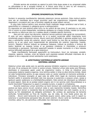 Primele semne ale screlozei au aparut la putin timp dupa aceea si au progresat odata
cu dificultatea ei de a accepta trairea ei. A trecut ceva timp in care nu am revazut-o,
sedintele de lucru asupra iertarii au permis o usoara remisie a maladiei.


                             SPASME/SPASMOFILIA/TETANIA

Suntem in prezenta manifestarilor datorate sistemului nervos autonom. Este motivul pentru
care ele se manifesta de-a lungul anumitor parti ale organismului (organele digestive,
respiratorii, circulatorii etc) sau a functiilor reglate de acest sistem nervos.
   In plus este motivul pentru care anumite studii medicale neaga caracterul real al bolii, a
spasmofiliei si o claseaza in categoria gunoi a psihosomaticii.
Cu siguranta cei care pretind acest lucru nu au suferit de asa ceva. Ei seamana cu cei care,
intr-o vreme nu prea indepartata, considerau epilepsia ca o boala mintala, tratata ca nebunia
sau asocita cu isteria pe care nu o vedeau decat o maladie specific feminina.
       Asa cum am vazut mai devreme, sistemul nervos autonom este gerat de nonconstient.
El este cel care regleaza functionarea lui si si putem surprinde astfel importanta lumii
emotionale asupra sistemului nervos. Atunci cand sunt dificultati in gerarea acestei lumi, mai
ales a solicitarilor venite din exterior, atunci cand Vizitiul nu mai stie sa conduca Caleasca
pentru ca ai sai caluti sunt inspaimantati de elementele din exterior (zgomote, insecte,
lumini), Maestrul Interior trebuie sa opreasca Caleasca, trebuie sa produca o lovitura de
teatru destinat sa reaseze lumea si sa opreasca cresterea in intensitate a presiunii
inconstiente a persoanei. Semnalul spasmofil soseste in aceste momente si e fara indoiala
semnul dificulatii persoanei de a gera exteriorul.
     Toate manifestarile faimoasei spasmofilii ca tremuraturi, ticuri zis nervoase, ameteli,
migrene, spasme, crampe, crize de tetanie sunt expresia acestei dificultati interioare de a
stapani si de a raspunde corect solicitarilor lumii exterioare.

                     H. AFECTIUNILE SISTEMULUI GENITO-URINAR
                                 SISTEMUL URINAR

Sistemul urinar este acela care ne permite gerarea lichidelor organice si eliminarea toxinelor
din corp. El se compune din rinichi si vezica urinara. Sistemul urinar este acela care filtreaza,
stocheaza si evacueaza apele uzate de organismul nostru, in timp ce intestinul gros
evacueaza materia noastra organica. Unul elimina solide in timp ce altul elimina lichide. Acest
rol este fundamental pentru ca apa corpului este un vector esential al memoriei profunde a
individului. Principiul energetic al apei este de altfel intim legat de memoria ancestrala.
Suntem astfel in prezenta activitatii cele mai ascunse si puternice a corpului uman, aceea a
gestiunii apelor subterane si a fertilitatii(fecunditatii). Este extrem de interesant sa reflectam
la acest aspect. Oare de ce acelasi sistem organic are in noi sarcina vietii (fecunditatea) si a
mortii (toxinele)? Raspunsul nu apare in aceasta lucrare, ci poate in urmatoarea.
        Durerile sistemului urinar semnifica ca traim tensiuni ale credintelor profunde, asupra
acelora pe baza carora ne-am construit viata si care reprezinta fundatia noasta. Semnifica
faptul ca avem temeri si rezistente fata de eventualele schimbari ale vietii noastre, ca ne e
teama sa fim destabilizati de obligatia schimbarii. Ne vorbesc de asemenea de temerile
profunde, fundamentale ca frica de moarte, sau de viata, de vreo boala grava sau de
violenta. Atunci cand tensiunile se manifesta asupra vezicii, adica yang, sunt in raport cu
exteriorul si pozitionarea persoanei fata de acest exterior. Atunci cand se manifesta asupra
rinichilor, adica Yin, ele semnifica o dificultate mai interioara si personala.

                                            VEZICA



                                                                                               49
 
