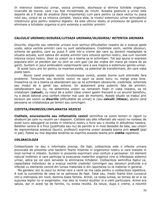 In interiorul sistemului urinar, vezica primeste, stocheaza si elimina lichidele organice,
incarcate de toxine, care i-au fost incredintate de rinichi. Aceasta gestiune a urinei este
departe de a fi atat de anodina (fara importanta) cum pare pentru ca daca vezica nu joaca
rolul sau, corpul se va intoxica complet. Vezica este, la nivelul sistemului urinar echivalentul
intestinului gros pentru sistemul digestiv. Ea este ultimul stadiu al procesului de gestiune si
eliminare a lichidelor organice si prin extensie a vechilor amintiri.



CALCULII URINARI/DISURIA/LITIAZA URINARA/OLIGURIA/ RETENTIA URINARA

Disuriile, oliguriile sau retentiile urinare sunt semnul dificultatilor noastre de a evacua apele
uzate, adica vechile amintiri care nu sunt satisfacatoare. Credintele vechi, vechile obiceiuri,
scheme de gandire, care au putut fi utile intr-o vreme dar care au devenit neadaptate la
situatia actuala, sunt cateva din aceste amintiri care intoxica spiritul nostru, asa cum toxinele
intoxica corpul nostru. Doar ca uneori ne e teama sa le schimbam. Tot asa spune si expresia
populara stim ce pierdem dar nu stim ce vom gasi (sa dai vrabia din mana pe cioara de pe
gard). Suntem in jocul ambivalent viata/moarte care e axa majora a sistemului genito-urinar.
   Si acest lucru are loc pentru ca moartea exista, ca potential de transformare, din care viata
poate tasni.
        Atunci cand energiile vezicii functioneaza corect, aceste toxine sunt eliminate fara
probleme. Tensiunile sau durerile vezicii ne spun ca acest lucru nu merge prea bine.
Inseamna ca ne e teama sa abandonam sau sa ne schimbam obiceiurile, credintele, schemele
sau modul de a gendi sau actiona. Un atasament prea puternic fata de amintiri,
satisfacatoare sau nu, ne determina uneori sa ramanem fixati in viata noastra, sa ne
cristalizam (calculi), cu riscul de a suferi (desi uneori gasim frecvent si un anumit beneficiu,
nu e decat datorat unui confort interior mai usor de moment). Aceste situatii se traduc prin
tensiuni ale vezicii ca disuriile (dificultatile de urinat) si /sau calculii (litiaza), atunci cand
persoana se cristalizeaza pe temeri sau convingeri.

CISTITA/ENUREZIS/INFLAMATIA VEZICII

Cistitele, enurezisurile sau inflamatiile vezicii semnifica ca avem temeri in raport cu
strabunii pe care nu reusim sa-i depasim. Cistitele sau alte inflamatii ale vezicii ne vorbesc de
acest lucru adaugand ca exista in interiorul nostru o furie sau o revolta in atitudinea noastra.
Baietilor carora le e frica (justificata sau nu) de parintii si in mod deosebit de tata, sau uneori
de reprezentarea acestuia (bunici, profesori) exprima uneori aceasta teama prin enurii (pipi
in pat). Fetele au mai degraba tendinta sa exprime aceasta teama prin cistite repetitive.

COLIBACILOZA

Colibacilozele ne dau o informatie precisa. De fapt, colibaciloza este o infectie urinara
provocata de prezenta unei bacteriii foarte intalnita in organismul nostru si care traieste in
mod normal in intestin. Suntem in prezenta exprimarii unei confuzii a persoanei. Un element
natural inofensiv si care participa la evacuarea materiilor organice vine si infecteaza sistemul
urinar, adica pe cel care serveste la eliminarea lichidelor. Colibaciloza semnifica faptul ca,
capacitatea individului de a evacua vechile credinte/ convingeri sau obiceiuri profunde s-a
infectat cu elemente venind din lumea materiala si din raportarea lui la material in general.
   Ma gandesc aici la cazul lui Armel care a venit sa ma vada pentru o colibaciloza repetitiva.
A luat la cunostinta de ceea ce se petrecea de fapt. Tatal sau, medic foarte bine cunoscut
intr-o metropola din nord, domina toata familia. Armel, ca toata lumea, se temea de el si se
supunea legilor lui si exigentelor, mai ales la nivelul studiilor si a vietii particulare. Armel era
satula, dar in acest tip de familie, nu exista revolta. Ea totusi, dupa o vreme, a resimtit

                                                                                                 50
 