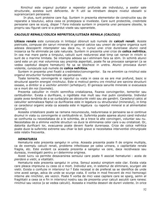 Rinichiul este organul purtator a reperelor profunde ale individului, a axelor sale
structurale, acestea sunt deficiente. Ar fi util sa intrebam despre nivelul oboselii si
supraincarcarii persoanei.
       In plus, sunt proteine care fug. Suntem in prezenta elementelor de constructie sau de
reparatie a tesutului, adica ceea ce protejeaza si inveleste. Care sunt protectiile, credintele
persoanei care se scurg, dispar ? Fara indoiala suntem in prezenta unei persoane obosite, la
propriu sau figurat care si-a pierdut visele sau sperantele.

CALCULII RENALI/COLICA NEFRITICA/LITIAZA RENALA (CALCULI)

Litiaza renala este cunoscuta in limbajul obisnuit sub numele de calculi renali. Aceste
pietricele, compuse din saruri minerale in general calcice sau uneori de origine organica sunt
adesea descoperiti intamplator sau daca nu, in cursul unei crize dureroase atunci cand
incearca sa fie eliminate pe cale naturala. Suntem in prezenta unei crize de colica nefritica.
In cea mai mare parte a timpului, calculii sunt nedurerosi atat timp cat raman in rinichi si
sunt de o marime limitata. Se intampla adesea sa-i eliminam fara sa stim. In schimb atunci
cand este un pic mai voluminos sau prezinta asperitati, poate fie sa provoace sangerari (a se
vedea capitotul despre hematurii) fie sa se blocheze in uretra. Atunci provoaca dureri
violente, cunoscute sub numele de colica nefritica.
   Suntem in prezenta unei fixatii a credintelor/convingerilor. Sa ne amintim ca rinichiul este
organul structurilor fundamentale ale persoanei.
   Toate temerile, convingerile si raportul cu viata in ceea ce ea are mai profund, bazic si
structural apartin energiei rinichiului. Este si motivul pentru cre rinichiul are sarcina structurii
osoase, a dintilor si a vechilor amintiri (arhetipuri). El gereaza sarurile minerale si evacueaza
ce e mort din noi (toxinele).
   Prezenta calculilor in rinichi semnifica cristalizarea, fixarea convingerilor, temerilor sau
certitudinilor. Exista o durificare, o rigiditate mai mult sau mai putin constienta. Individul
poate avea tendinta de a se curba/plia pe obiceiurile vietii sau ale gandirii. Caracterul calcic al
calculilor semnaleaza faptul ca durificarea este in legatura cu structuralul (mineralul), in timp
ce caracterul organic arata ca aceasta este in legatura cu raportul mineral si al alimentatiei
(animal).
   Aceasta cristalizare poate sa ramana necunoscuta, nedureroasa si persoana sa-si continue
drumul in viata cu convingerile si certitudinile ei. Suferinta poate aparea atunci cand individul
se confrunta cu necesitataea de a le schimba, de a trece la alte convingeri, voluntar sau nu.
Necesitatea de a elimina vechile structuri va duce la eliminarea celor care s-au cristalizat. Or,
datorita durificarii lor, evacuarea poate deveni foarte dureroasa. Criza de colica nefritica
poate duce la suferinte extreme sau chiar la boli grave si necesitatea interventiei chirurgicale
este relativ frecventa.

   HEMATURIA
   Hematuria este prezenta sangelui in urina. Aceasta prezenta poate fi de origine multipla,
ca de exemplu calculii renali, probleme infectioase pe calea urinara, o capilaritate renala
fragila, etc. Este evident ca aceasta prezenta a sangelui va cere, daca recidiveaza sau
dureaza, investigatii pentru a-i determina originea.
   Acest lucru va permite desavarsirea sensului care poate fi asociat hematuriei : acela de
pierdere a vietii, a vitalitatii.
   Hematuria este prezenta sangelui in urina. Sensul acestui simptom este clar. Exista viata
care pleaca impreuna cu ceea ce e mort. Individul are, in sistemul de eliminare, scurgeri ale
vietii. Exista o confuzie in interiorul lui ? Este necesat si de preferat sa se identifice de unde
vine acest sange, adica de unde se scurge viata. E vorba in mod frecvent de mici hemoragii
interne ale rinichilor, ale vezicii. Poate fi vorba de mici vase capilare care se sparg, semn al
fragilitatii a ceea ce e fin in interiorul nostru sau de prezenta unor calculi ascutiti care ranesc
rinichiul sau vezica (a se vedea calculii). Aceasta e insotita deseori de dureri violente. In orice

                                                                                                 52
 