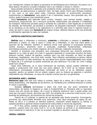 caz, hematuriile vorbesc de faptul ca persoana se devitalizeaza prin eliminare, fie pentru ca a
facut destul, fie pentru ca acele cristalizari care s-au instalat o ranesc in interior.
   Daca aceasta hematurie e datorata unei probleme renale, persoana este intr-o dinamica de
devitalizare, de destructurare a reperelor vietii. De fapt, acesti rinichi care filtreaza moartea
in noi, sunt si cei care pierd viata. Confuzia domneste in profunzimile persoanei,
proportionala cu hematuria, care poate fi de o intensitate usoara, fara gravitate sau, din
contra, poate fi semnul unei complicatii grave.
   Daca hematuria este datorata cailor urinare, mesajul, care ramane acelasi, capata o
dimensiune conjuncturala. Nu e structura profunda viata/moarte cea afectata ci modalitate
de transport. Afectiunea priveste yang si vorbeste de o pierdere a vietii legata de un moment
de indoiala, de framantari, de pierdere a increderii, de oboseala importanta. Individul trebuie
sa se opreasca un pic pentru a se repozitiona si a schimba cate ceva in raportul actual cu
viata, pe cand in cazul unei hematurii de origine renala, reflectia trebuie sa fie mai profunda
si schimbarile raportate la viata mai radicale.

  NEFRITA/URETRITA/URETERITA

   Nefrita este o inflamatie a rinichiului, ureterita o inflamatie a ureterei si uretrita o
inflamatie a uretrei. In cele 3 cazuri e vorba de o inflamatie, in cea mai mare parte a
cazurilor de tip infectios. Suntem in sistemul urinar care gereaza si evacueaza toxinele,
vechile structuri, amentirile vechi si profunde, credintele fundamentale. Inflamatia
semnaleaza prezenta unor emotii negative, de furie retinuta, inabusita nerezolvata.
   Suntem in prezenta unei persoane care evacueaza tensiunile sau temerile profunde.
Raportul ei cu viata se pare ca a fost in supunere aparenta si numeroase structuri de baza,
obiceiuri sociale, moduri de gandira, credinte care i-au fost inoculate, au facut sa apara
frustrarea, insatisfactia, mai mult chiar revolta. Tipul infectios semnaleaza ca pentru individ
cauza nefericirilor lui este exterioara. Nu are decat sa-si asume responsabilitatea care rezida
in faptul de a fi continuat sa poarte schemele pe care altcineva i le-a dat. Or, cine il obliga
acest lucru astazi ?
   Dupa zona inflamata, ca in cazul hematuriei de exemplu, sensul acestei inflamatii va
capata o profunzime mai mult sau mai putin adanca. Va fi bine sa se trateze starea
inflamatorie (homeopatia functioneaza remarcabil de bine) si sa se reflecteze asupra
cauzelor, pentru ca suntem intr-un sistem organic care nu trebuie sa pastreze o amintire
inflamatorie sau infectioasa, cu riscul de a deveni cronica sau de a se generaliza.

RETINEREA APEI / EDEMUL
Retinerea apei este asa cum indica si numele, faptul de a retine, de a fixa apa in corp.
Acest dezechilibru, mai degraba de tip feminin, se manifesta prin umflarea tesutului si luarea
in volum si greutate.
        Aceasta retinere semnaleaza o stare mai mult sau mai putin constienta de
insecuritate, de teama in legatura cu viata si fundamentele ei. Persoana este cu siguranta
cineva care are nevoie de spatiu, de a pune la distanta exteriorul care ii poate parea mai
mult sau mai putin riscant, periculos sau ostil. Are tendinta de a securiza multe lucruri, are o
tendinta de perfectiune, de economie din nevoia de protectie.
        Teama de a fi judecat, in special de cei apropiati este foarte prezenta. Convingerile,
amintirile sau obisnuintele familiale sunt puternice, chiar daca persoana se apara de ele.
Poate ca intr-o zi a pierdut un element puternic, important avand legatura cu familia si
aceasta pierdere a generat starea incipienta de insecuritate si nevoia de siguranta.
        Ar fi bine pentru aceasta persoana sa lase lucrurile sa mearga si sa accepte riscul
pierderii. Lasand putin (nu prea mult !), isi va da dreptul sa elimine si sa dedramatizeze
riscul relational cu exteriorul. E clar ca va putea fi ajutata cu diuretice naturale.

UREEA/ UREMIA

                                                                                              53
 