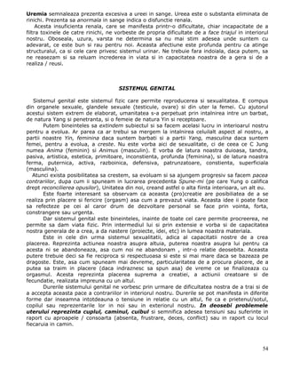 Uremia semnaleaza prezenta excesiva a ureei in sange. Ureea este o substanta eliminata de
rinichi. Prezenta sa anormala in sange indica o disfunctie renala.
     Acesta insuficienta renala, care se manifesta printr-o dificultate, chiar incapacitate de a
filtra toxinele de catre rinichi, ne vorbeste de propria dificultate de a face triajul in interiorul
nostru. Oboseala, uzura, varsta ne determina sa nu mai stim adesea unde suntem cu
adevarat, ce este bun si rau pentru noi. Aceasta afectiune este profunda pentru ca atinge
structuralul, ca si cele care privesc sistemul urinar. Ne trebuie fara indoiala, daca putem, sa
ne reasezam si sa reluam increderea in viata si in capacitatea noastra de a gera si de a
realiza / reusi.



                                      SISTEMUL GENITAL

   Sistemul genital este sistemul fizic care permite reproducerea si sexualitatea. E compus
din organele sexuale, glandele sexuale (testicule, ovare) si din uter la femei. Cu ajutorul
acestui sistem extrem de elaborat, umanitatea s-a perpetuat prin intalnirea intre un barbat,
de natura Yang si penetranta, si o femeie de natura Yin si receptoare.
       Putem bineinteles sa extindem subiectul si sa facem acelasi lucru in interioarul nostru
pentru a evolua. Ar parea ca ar trebui sa mergem la intalnirea celuilalt aspect al nostru, a
partii noastre Yin, feminina daca suntem barbati si a partii Yang, masculina daca suntem
femei, pentru a evolua, a creste. Nu este vorba aici de sexualitate, ci de ceea ce C Jung
numea Anima (feminin) si Animus (masculin). E vorba de latura noastra duioasa, tandra,
pasiva, artistica, estetica, primitoare, inconstienta, profunda (feminina), si de latura noastra
ferma, puternica, activa, razboinica, defensiva, patrunzatoare, constienta, superficiala
(masculina).
   Atunci exista posibilitatea sa crestem, sa evoluam si sa ajungem progresiv sa facem pacea
contrariilor, dupa cum ii spuneam in lucrarea precedenta Spune-mi (pe care Yung o califica
drept reconcilierea opusilor), Unitatea din noi, creand astfel o alta fiinta interioara, un alt eu.
       Este foarte interesant sa observam ca aceasta (pro)creatie are posibiliatea de a se
realiza prin placere si fericire (orgasm) asa cum a prevazut viata. Aceasta idee ii poate face
sa refecteze pe cei al caror drum de dezvoltare personal se face prin vointa, forta,
constrangere sau urgenta.
       Dar sistemul genital este bineinteles, inainte de toate cel care permite procreerea, ne
permite sa dam viata fizic. Prin intermediul lui si prin extensie e vorba si de capacitatea
nostra generala de a crea, a da nastere (proiecte, idei, etc) in lumea noastra materiala.
       Este in cele din urma sistemul sexualitatii, adica al capacitatii nostre de a crea
placerea. Reprezinta actiunea noastra asupra altuia, puterea noastra asupra lui pentru ca
acesta ni se abandoneaza, asa cum noi ne abandonam , intr-o relatie deosebita. Aceasta
putere trebuie deci sa fie reciproca si respectuoasa si este si mai mare daca se bazeaza pe
dragoste. Este, asa cum spuneam mai devreme, particularitatea de a procura placere, de a
putea sa traim in placere (daca indraznesc sa spun asa) de vreme ce se finalizeaza cu
orgasmul. Acesta reprezinta placerea suprema a creatiei, a actiunii creatoare si de
fecundatie, realizata impreuna cu un altul.
       Durerile sistemului genital ne vorbesc prin urmare de dificultatea nostra de a trai si de
a accepta aceasta pace a contrariilor in interiorul nostru. Durerile se pot manifesta in diferite
forme dar inseamna intotdeauna o tensiune in relatie cu un altul, fie ca e prietenul/sotul,
copilul sau reprezentarile lor in noi sau in exteriorul nostru. In deosebi problemele
uterului reprezinta cuplul, caminul, cuibul si semnifica adesea tensiuni sau suferinte in
raport cu aproapele / consoarta (absenta, frustrare, deces, conflict) sau in raport cu locul
fiecaruia in camin.



                                                                                                 54
 
