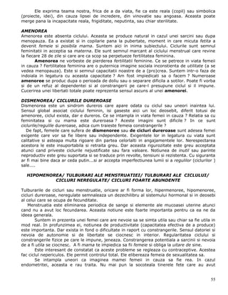 Ele exprima teama nostra, frica de a da viata, fie ca este reala (copil) sau simbolica
(proiecte, idei), din cauza lipsei de incredere, din vinovatie sau angoasa. Aceasta poate
merge pana la incapacitate reala, frigiditate, neputinta, sau chiar sterilitate.

AMENOREA
Amenorea este absenta ciclului. Aceasta se produce natural in cazul unei sarcini sau dupa
menopauza. Ea a existat si in copilarie pana la pubertate, moment in care micuta fetita a
devenit femeie si posibila mama. Suntem aici in inima subiectului. Ciclurile sunt semnul
feminitatii in acceptia sa materna. Ele sunt semnul marcant al ciclului menstrual care revine
la fiecare 28 de zile si care are ca scop sa perpetueze fertilitatea feminina.
       Amenorea ne vorbeste de pierderea fertilitatii feminine. Ce se petrece in viata femeii
in cauza ? Fertilitatea feminina are o puternica imagine sociala inconstienta de utilitate (a se
vedea menopauza). Este si semnul capacitatii noastre de a (pro)crea. Suntem intr-o faza de
indoiala in legatura cu aceasta capacitate ? Am fost impiedicati sa o facem ? Numeroase
amenoree se produc dupa o perioada de doliu sau o separare dificila a sotilor. Poate fi vorba
si de un refuz al dependentei si al constrangerii pe care-l presupune ciclul si il impune.
Cucerirea unei libertati totale poate reprezenta sensul ascuns al unei amenorei.

DISMENOREA/ CICLURILE DUREROASE
Dismenorea este un sindrom dureros care apare odata cu ciclul sau uneori inaintea lui.
Sensul global asociat ciclului feminin, isi gaseste aici un loc deosebit, diferit totusi de
amenoree, ciclul exista, dar e dureros. Ce se intampla in viata femeii in cauza ? Relatia sa cu
feminitatea si cu mama este dureroasa ? Aceste imagini sunt dificile ? In ce sunt
ciclurile/regulile dureroase, adica cum traieste femeia constrangerile ?
   De fapt, femeile care sufera de dismenoree sau de cicluri dureroase sunt adesea femei
exigente care vor sa fie libere sau independente. Exigentele lor in legatura cu viata sunt
calitative si asteapa multa rigoare din partea celorlalti in angajamentele lor. Nerespectarea
acestora le este insuportabila si retraita greu. Dar aceasta rigurozitate este greu acceptata
atunci cand priveste ciclurile nejustificate sau fara valoare. Notiunea de inutil sau parinte
neproductiv este greu suportata si se traduce prin revolte, tensiuni si rezistenta. Cu siguranta
ar fi mai bine daca ar ceda putin...si ar accepta imperfectiunea lumii si a regulilor (ciclurilor )
sale....

  HIPOMENOREA/ TULBURARI ALE MENSTRUATIEI/ TULBURARI ALE CICLULUI/
           CICLURI NEREGULATE/ CICLURI FOARTE ABUNDENTE

Tulburarile de cicluri sau menstruatie, oricare ar fi forma lor, hipermenoree, hipomenoree,
cicluri dureroase, neregulate semnaleaza un dezechilibru al sistemului hormonal si in deosebi
al celui care se ocupa de fecunditate.
    Menstruatia este eliminarea periodica de sange si elemente ale mucoasei uterine atunci
cand nu a avut loc fecundarea. Aceasta notiune este foarte importanta pentru ca ea ne da
ideea generala.
        Suntem in prezenta unei femei care are nevoie sa se simta utila sau chiar sa fie utila in
mod real. In profunzimea ei, notiunea de productivitate (capacitatea efectiva de a produce)
este importanta. Dar exista in fond o dificultate in raport cu constrangerile. Sensul datoriei si
nevoia de autonomie si de libertate se ciocnesc in interior. Regularitatea ciclului si
constrangerile fizice pe care le impune, jeneaza. Constrangerea potentiala a sarcinii si nevoia
de a fi utila se ciocnesc. A fi mama te impiedica sa fii femeie si obliga la uitare de sine.
        Este interesant de constatat ca aceste probleme se regleaza cu contraceptive. Acestea
fac ciclul nepericulos. Ele permit controlul total. Ele elibereaza femeia de sexualitatea sa.
        Se intampla uneori ca imaginea mamei femeii in cauza sa fie rea. In cazul
endometritei, aceasta e rau traita. Nu mai pun la socoteala tinerele fete care au avut


                                                                                                55
 