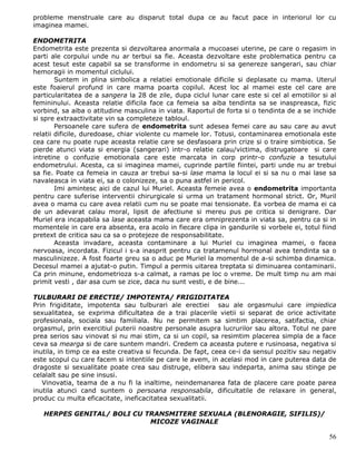 probleme menstruale care au disparut total dupa ce au facut pace in interiorul lor cu
imaginea mamei.

ENDOMETRITA
Endometrita este prezenta si dezvoltarea anormala a mucoasei uterine, pe care o regasim in
parti ale corpului unde nu ar terbui sa fie. Aceasta dezvoltare este problematica pentru ca
acest tesut este capabil sa se transforme in endometru si sa genereze sangerari, sau chiar
hemoragii in momentul ciclului.
        Suntem in plina simbolica a relatiei emotionale dificile si deplasate cu mama. Uterul
este foaierul profund in care mama poarta copilul. Acest loc al mamei este cel care are
particularitatea de a sangera la 28 de zile, dupa ciclul lunar care este si cel al emotiilor si al
femininului. Aceasta relatie dificila face ca femeia sa aiba tendinta sa se inaspreasca, fizic
vorbind, sa aiba o atitudine masculina in viata. Raportul de forta si o tendinta de a se inchide
si spre extraactivitate vin sa completeze tabloul.
        Persoanele care sufera de endometrita sunt adesea femei care au sau care au avut
relatii dificile, duredoase, chiar violente cu mamele lor. Totusi, contaminarea emotionala este
cea care nu poate rupe aceasta relatie care se desfasoara prin crize si o traire simbiotica. Se
pierde atunci viata si energia (sangerari) intr-o relatie calau/victima, distrugatoare si care
intretine o confuzie emotionala care este marcata in corp printr-o confuzie a tesutului
endometrului. Acesta, ca si imaginea mamei, cuprinde partile fiintei, parti unde nu ar trebui
sa fie. Poate ca femeia in cauza ar trebui sa-si lase mama la locul ei si sa nu o mai lase sa
navaleasca in viata ei, sa o colonizeze, sa o puna astfel in pericol.
        Imi amintesc aici de cazul lui Muriel. Aceasta femeie avea o endometrita importanta
pentru care suferise interventii chirurgicale si urma un tratament hormonal strict. Or, Muril
avea o mama cu care avea relatii cum nu se poate mai tensionate. Ea vorbea de mama ei ca
de un adevarat calau moral, lipsit de afectiune si mereu pus pe critica si denigrare. Dar
Muriel era incapabila sa lase aceasta mama care era omniprezenta in viata sa, pentru ca si in
momentele in care era absenta, era acolo in fiecare clipa in gandurile si vorbele ei, totul fiind
pretext de critica sau ca sa o protejeze de responsabilitate.
        Aceasta invadare, aceasta contaminare a lui Muriel cu imaginea mamei, o facea
nervoasa, incordata. Fizicul i s-a inasprit pentru ca tratamenul hormonal avea tendinta sa o
masculinizeze. A fost foarte greu sa o aduc pe Muriel la momentul de a-si schimba dinamica.
Decesul mamei a ajutat-o putin. Timpul a permis uitarea treptata si diminuarea contaminarii.
Ca prin minune, endometrioza s-a calmat, a ramas pe loc o vreme. De mult timp nu am mai
primit vesti , dar asa cum se zice, daca nu sunt vesti, e de bine...

TULBURARI DE ERECTIE/ IMPOTENTA/ FRIGIDITATEA
Prin frigiditate, impotenta sau tulburari ale erectiei sau ale orgasmului care impiedica
sexualitatea, se exprima dificultatea de a trai placerile vietii si separat de orice activitate
profesionala, sociala sau familiala. Nu ne permitem sa simtim placerea, satifactia, chiar
orgasmul, prin exercitiul puterii noastre personale asupra lucrurilor sau altora. Totul ne pare
prea serios sau vinovat si nu mai stim, ca si un copil, sa resimtim placerea simpla de a face
ceva sa mearga si de care suntem mandri. Credem ca aceasta putere e rusinoasa, negativa si
inutila, in timp ce ea este creativa si fecunda. De fapt, ceea ce-i da sensul pozitiv sau negativ
este scopul cu care facem si intentiile pe care le avem, in acelasi mod in care puterea data de
dragoste si sexualitate poate crea sau distruge, elibera sau indeparta, anima sau stinge pe
celalalt sau pe sine insusi.
   Vinovatia, teama de a nu fi la inaltime, neindemanarea fata de placere care poate parea
inutila atunci cand suntem o persoana responsabila, dificultatile de relaxare in general,
produc cu multa eficacitate, ineficacitatea sexualitatii.

   HERPES GENITAL/ BOLI CU TRANSMITERE SEXUALA (BLENORAGIE, SIFILIS)/
                            MICOZE VAGINALE

                                                                                               56
 