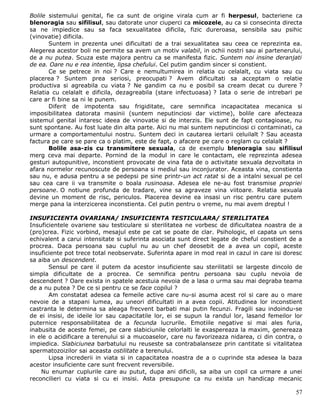 Bolile sistemului genital, fie ca sunt de origine virala cum ar fi herpesul, bacteriene ca
blenoragia sau sifilisul, sau datorate unor ciuperci ca micozele, au ca si consecinta directa
sa ne impiedice sau sa faca sexualitatea dificila, fizic dureroasa, sensibila sau psihic
(vinovatie) dificila.
       Suntem in prezenta unei dificultati de a trai sexualitatea sau ceea ce reprezinta ea.
Alegerea acestor boli ne permite sa avem un motiv valabil, in ochii nostri sau ai partenerului,
de a nu putea. Scuza este majora pentru ca se manifesta fizic. Suntem noi insine deranjati
de ea. Oare nu e rea intentie, lipsa chefului. Cel putim gandim sincer si constient.
       Ce se petrece in noi ? Care e nemultumirea in relatia cu celalalt, cu viata sau cu
placerea ? Suntem prea seriosi, preocupati ? Avem dificultati sa acceptam o relatie
productiva si agreabila cu viata ? Ne gandim ca nu e posibil sa cream decat cu durere ?
Relatia cu celalalt e dificila, dezagreabila (stare infectuoasa) ? Iata o serie de intrebari pe
care ar fi bine sa ni le punem.
       Diferit de impotenta sau frigiditate, care semnifica incapacitatea mecanica si
imposibilitatea datorata masinii (suntem neputinciosi dar victime), bolile care afecteaza
sistemul genital intaresc ideea de vinovatie si de interzis. Ele sunt de fapt contagioase, nu
sunt spontane. Au fost luate din alta parte. Aici nu mai suntem neputinciosi ci contaminati, ca
urmare a comportamentului nostru. Suntem deci in cautarea iertarii celuilalt ? Sau aceasta
factura pe care se pare ca o platim, este de fapt, o afacere pe care o reglam cu celalalt ?
       Bolile asa-zis cu transmitere sexuala, ca de exemplu blenoragia sau sifilisul
merg ceva mai departe. Pornind de la modul in care le contactam, ele reprezinta adesea
gesturi autopunitive, inconstient provocate de vina fata de o activitate sexuala dezvoltata in
afara normelor recunoscute de persoana si mediul sau inconjurator. Aceasta vina, constienta
sau nu, e adusa pentru a se pedepsi pe sine printr-un act ratat si de a intalni sexual pe cel
sau cea care ii va transmite o boala rusinoasa. Adesea ele ne-au fost transmise propriei
persoane. O notiune profunda de tradare, vine sa agraveze vina viitoare. Relatia sexuala
devine un moment de risc, periculos. Placerea devine ea insasi un risc pentru care putem
merge pana la interzicerea inconstienta. Cel putin pentru o vreme, nu mai avem dreptul !

INSUFICIENTA OVARIANA/ INSUFICIENTA TESTICULARA/ STERILITATEA
Insuficientele ovariene sau testiculare si sterilitatea ne vorbesc de dificultatea noastra de a
(pro)crea. Fizic vorbind, mesajul este pe cat se poate de clar. Psihologic, el capata un sens
echivalent a carui intensitate si suferinta asociata sunt direct legate de cheful constient de a
procrea. Daca persoana sau cuplul nu au un chef deosebit de a avea un copil, aceste
insuficiente pot trece total neobservate. Suferinta apare in mod real in cazul in care isi doresc
sa aiba un descendent.
       Sensul pe care il putem da acestor insuficiente sau sterilitatii se largeste dincolo de
simpla dificultate de a procrea. Ce semnifica pentru persoana sau cuplu nevoia de
descendent ? Oare exista in spatele acestuia nevoia de a lasa o urma sau mai degraba teama
de a nu putea ? De ce si pentru ce se face copilul ?
       Am constatat adesea ca femeile active care nu-si asuma acest rol si care au o mare
nevoie de a stapani lumea, au uneori dificultati in a avea copii. Atitudinea lor inconstient
castranta le determina sa aleaga frecvent barbati mai putin fecunzi. Fragili sau indoindu-se
de ei insisi, de ideile lor sau capacitatile lor, ei se supun la randul lor, lasand femeilor lor
puternice responsabilitatea de a fecunda lucrurile. Emotiile negative si mai ales furia,
inabusita de aceste femei, pe care slabiciunile celorlalti le exaspereaza la maxim, genereaza
in ele o acidificare a terenului si a mucoaselor, care nu favorizeaza nidarea, ci din contra, o
impiedica. Slabiciunea barbatului nu reuseste sa contrabalanseze prin cantitate si vitalitatea
spermatozoizilor sai aceasta ostilitate a terenului.
       Lipsa increderii in viata si in capacitatea noastra de a o cuprinde sta adesea la baza
acestor insuficiente care sunt frecvent reversibile.
    Nu enumar cuplurile care au putut, dupa ani dificili, sa aiba un copil ca urmare a unei
reconcilieri cu viata si cu ei insisi. Asta presupune ca nu exista un handicap mecanic

                                                                                              57
 