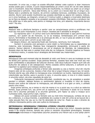 ireversibil. In orice caz, e sigur ca aceste dificultati slabesc viata cuplului si doar impreuna
acesta poate gasi o solutie. A pune responsabilitatea pe umerii unuia din cei doi este adesea
usor si insuficient. Daca fizic barbatul sufera de insuficienta, nu trebuie sa uitam ca un singur
spermatozoid e suficient. Daca este femeia, sa nu uitam ca e nevoie doar de un singur ovul.
Restul este o problema de insotire, de primire (calitatea terenului, aciditatea mucoasei), de
atentie. Atunci cand aceste insuficiente sau aceasta sterilitate au aparut din nastere, trebuie,
ca in orice handicap, sa integram, oricare ar fi motivul subtil, o alegere a incarnatiei destinata
sa ne faca sa depasim aceasta si sa acceptam aceasta infertilitate. Este pentru a produce mai
bine altfel sau in alta parte, este pentru a intelege mai bine, prin absenta, importanta darului
vietii ? Nu stiu.

MASTOZA
Mastoza este o afectiune benigna a sanilor care se caracterizeaza printr-o proliferare mai
mult sau mai putin importanta a unor chisturi. Acestea pot fi sensibile la atingere.
       Ce reprezinta sanii ? In primul rand sunt elementele feminitatii si apoi permit hranirea
copilului, sa-i putem da de mancare, cu ce sa traiasca. Simbolizeaza prin urmare doua
lucruri, feminitatea si facultatea de a se preocupa de altii, a-i lua in grija pe ceilalti si in mod
deosebit pe cei pe care-i privim ca pe niste copii.
  Cat despre chisturi, ele reprezinta fixatii ale memoriei, ranchiune, furii inabusite.
       Suntem in prezenta unei persoane a carei relatii cu feminitatea sau cu capacitatea sa
materna, este tensionata. Mastoza face mangaierile dezagrebile, diminuand o parte din
placere. Sensul datoriei il devanseaza pe cel al dreptului de libertate, de independenta.
Aceasta stare de fapt este in acelasi timp utila dar ne indispune. Emotiile negative se fixeaza
in interiorul nostru, in aceste locuri strategice ale feminitatii sau maternitatii.

MENOPAUZA
Menopauza este acel moment atat de deosebit al vietii unei femei in care ea inceteaza sa mai
fie fertila prin oprirea ovulatiei. Dupa parerea femeilor, aceasta faza este mai mult sau mai
putin confortabila si aducatoare de tulburari diverse. Cele doua tulburari majore sunt cele ale
bufeurilor de caldura si ale osteoporozei. Pentru aceasta ultima tulburare, e suficient sa ne
raportam la capitolul care trateaza sistemul osos.
        Imaginea arhetipala profunda a femeii este asociata cu cea a mamei. Unul din rolurile
majore este cel de a procrea. Acesta a fost chiar de-a lungul timpului singurul sau rol social.
Femeile sterile sau cele aflate la menopauza erau considerare ca inutile, neproductive pentru
colectivitate sau familie, pana in punctul in care, in anumite epoci, si inca si in zilele noastre
in anumite culturi, ele erau repudiate de sotul lor.
        Tulburarile menopauzei semnifica dificultati, constiente sau nu, de acceptare a acestei
pierderi a utilitatii. Adesea femeia cu sentimentul datoriei si investita in rolul de mama,
femeia care sufera de tulburari la menopauza, are dificultati in a-si gasi un sens, o utilitate
pentru sine insasi.
   Dupa prima sarcina, ea a ramas in rolul de mama si nu a putut sau nu a stiut sa redevina
femeie, dupa primele luni, sau primii ani ai copilului sau. Inscrierea in acest rol s-a marcat
bine intr-o anumita perioada si la anumite generatii, prin faptul ca sotul a inceput sa-si
numeasca sotia, dupa primul copil, mama !
        Adesea am putut constata ca femeile care au trait bine menopauza, vorbesc de ea ca
de o eliberare, o a doua tinerete, o posibilitate de a putea in cele din urma sa se bucure de o
viata sexuala fara risc sau sa nu mai fie deranjate de ciclul lor. Poate ca este o directie de
reflectie interesanta pentru cele care sufera la menopauza.

METRORAGIA/ MENORAGIA/ FIBROMUL UTERIN/ POLIPII UTERINI
Metroragia sau pierderile rosii consta in pierderea de sange intre cicluri. Aceasta pierdere
poate fi de origine diversa, banala sau grava si necesita consultatie ginecologica. Aceasta
metroragie marcheaza in majoritatea cazurilor prezenta unui fibrom sau a unor polipi uterini

                                                                                                 58
 