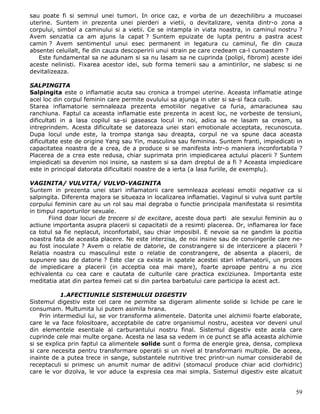 sau poate fi si semnul unei tumori. In orice caz, e vorba de un dezechilibru a mucoasei
uterine. Suntem in prezenta unei pierderi a vietii, o devitalizare, venita dintr-o zona a
corpului, simbol a caminului si a vietii. Ce se intampla in viata noastra, in caminul nostru ?
Avem senzatia ca am ajuns la capat ? Suntem epuizate de lupta pentru a pastra acest
camin ? Avem sentimentul unui esec permanent in legatura cu caminul, fie din cauza
absentei celuilalt, fie din cauza descoperirii unui strain pe care credeam ca-l cunoastem ?
   Este fundamental sa ne adunam si sa nu lasam sa ne cuprinda (polipi, fibrom) aceste idei
aceste nelinisti. Fixarea acestor idei, sub forma temerii sau a amintirilor, ne slabesc si ne
devitalizeaza.

SALPINGITA
Salpingita este o inflamatie acuta sau cronica a trompei uterine. Aceasta inflamatie atinge
acel loc din corpul feminin care permite ovulului sa ajunga in uter si sa-si faca cuib.
Starea inflamatorie semnaleaza prezenta emotiilor negative ca furia, amaraciunea sau
ranchiuna. Faptul ca aceasta inflamatie este prezenta in acest loc, ne vorbeste de tensiuni,
dificultati in a lasa copilul sa-si gaseasca locul in noi, adica sa ne lasam sa cream, sa
intreprindem. Acesta dificultate se datoreaza unei stari emotionale acceptata, recunoscuta.
Dupa locul unde este, la trompa stanga sau dreapta, corpul ne va spune daca aceasta
dificultate este de origine Yang sau Yin, masculina sau feminina. Suntem franti, impiedicati in
capacitatea noastra de a crea, de a produce si se manifesta intr-o maniera inconfortabila ?
Placerea de a crea este redusa, chiar suprimata prin impiedicarea actului placerii ? Suntem
impiedicati sa devenim noi insine, sa nastem si sa dam dreptul de a fi ? Aceasta impiedicare
este in principal datorata dificultatii noastre de a ierta (a lasa furiile, de exemplu).

VAGINITA/ VULVITA/ VULVO-VAGINITA
Suntem in prezenta unei stari inflamatorii care semnleaza aceleasi emotii negative ca si
salpingita. Diferenta majora se situeaza in localizarea inflamatiei. Vaginul si vulva sunt partile
corpului feminin care au un rol sau mai degraba o functie principala manifestata si resimtita
in timpul raporturilor sexuale.
       Fiind doar locuri de trecere si de excitare, aceste doua parti ale sexului feminin au o
actiune importanta asupra placerii si capacitatii de a resimti placerea. Or, inflamarea lor face
ca totul sa fie neplacut, inconfortabil, sau chiar imposibil. E nevoie sa ne gandim la pozitia
noastra fata de aceasta placere. Ne este interzisa, de noi insine sau de convingerile care ne-
au fost inoculate ? Avem o relatie de datorie, de constrangere si de interzicere a placerii ?
Relatia noastra cu masculinul este o relatie de constrangere, de absenta a placerii, de
supunere sau de datorie ? Este clar ca exista in spatele acestei stari inflamatorii, un proces
de impiedicare a placerii (in acceptia cea mai mare), foarte aproape pentru a nu zice
echivalenta cu cea care e cautata de culturile care practica exciziunea. Importanta este
meditatia atat din partea femeii cat si din partea barbatului care participa la acest act.

            1.AFECTIUNILE SISTEMULUI DIGESTIV
Sistemul digestiv este cel care ne permite sa digeram alimente solide si lichide pe care le
consumam. Multumita lui putem asimila hrana.
    Prin intermediul lui, se vor transforma alimentele. Datorita unei alchimii foarte elaborate,
care le va face folositoare, acceptabile de catre organismul nostru, acestea vor deveni unul
din elementele esentiale al carburantului nostru final. Sistemul digestiv este acela care
cuprinde cele mai multe organe. Acesta ne lasa sa vedem in ce punct se afla aceasta alchimie
si se explica prin faptul ca alimentele solide sunt o forma de energie grea, densa, complexa
si care necesita pentru transformare operatii si un nivel al transformarii multiple. De aceea,
inainte de a putea trece in sange, substantele nutritive trec printr-un numar considerabil de
receptaculi si primesc un anumit numar de aditivi (stomacul produce chiar acid clorhidric)
care le vor dizolva, le vor aduce la expresia cea mai simpla. Sistemul digestiv este alcatuit


                                                                                               59
 