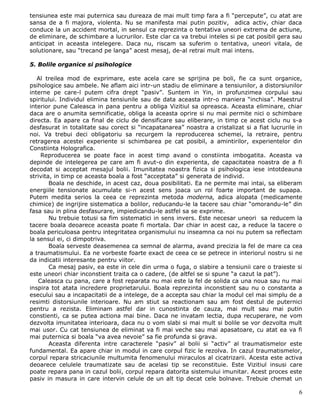 tensiunea este mai puternica sau dureaza de mai mult timp fara a fi “percepute”, cu atat are
sansa de a fi majora, violenta. Nu se manifesta mai putin pozitiv, adica activ, chiar daca
conduce la un accident mortal, in sensul ca reprezinta o tentativa uneori extrema de actiune,
de eliminare, de schimbare a lucrurilor. Este clar ca va trebui inteles si pe cat posibil gera sau
anticipat in aceasta intelegere. Daca nu, riscam sa suferim o tentativa, uneori vitala, de
solutionare, sau “trecand pe langa” acest mesaj, de-al retrai mult mai intens.

5. Bolile organice si psihologice

   Al treilea mod de exprimare, este acela care se sprijina pe boli, fie ca sunt organice,
psihologice sau ambele. Ne aflam aici intr-un stadiu de eliminare a tensiunilor, a distorsiunilor
interne pe care-l putem cifra drept “pasiv”. Suntem in Yin, in profunzimea corpului sau
spiritului. Individul elimina tensiunile sau de data aceasta intr-o maniera “inchisa”. Maestrul
interior pune Caleasca in pana pentru a obliga Vizitiul sa opreasca. Aceasta eliminare, chiar
daca are o anumita semnificatie, obliga la aceasta oprire si nu mai permite nici o schimbare
directa. Ea apare ca final de ciclu de densificare sau eliberare, in timp ce acest ciclu nu s-a
desfasurat in totalitate sau corect si “incapatanarea” noastra a cristalizat si a fiat lucrurile in
noi. Va trebui deci obligatoriu sa recurgem la reproducerea schemei, la retraire, pentru
retragerea acestei experiente si schimbarea pe cat posibil, a amintirilor, experientelor din
Constiinta Holografica.
    Reproducerea se poate face in acest timp avand o constiinta imbogatita. Aceasta va
depinde de intelegerea pe care am fi avut-o din experienta, de capacitatea noastra de a fi
decodat si acceptat mesajul bolii. Imunitatea noastra fizica si psihologica iese intotdeauna
strivita, in timp ce aceasta boala a fost “acceptata” si generata de individ.
        Boala ne deschide, in acest caz, doua posibilitati. Ea ne permite mai intai, sa eliberam
energiile tensionate acumulate si-n acest sens joaca un rol foarte important de supapa.
Putem medita serios la ceea ce reprezinta metoda moderna, adica alopata (medicamente
chimice) de ingrijire sistematica a bolilor, reducandu-le la tacere sau chiar “omorandu-le” din
fasa sau in plina desfasurare, impiedicandu-le astfel sa se exprime.
        Nu trebuie totusi sa fim sistematici in sens invers. Este necesar uneori sa reducem la
tacere boala deoarece aceasta poate fi mortala. Dar chiar in acest caz, a reduce la tacere o
boala periculoasa pentru integritatea organismului nu inseamna ca noi nu putem sa reflectam
la sensul ei, ci dimpotriva.
        Boala serveste deasemenea ca semnal de alarma, avand precizia la fel de mare ca cea
a traumatismului. Ea ne vorbeste foarte exact de ceea ce se petrece in interiorul nostru si ne
da indicatii interesante pentru viitor.
        Ca mesaj pasiv, ea este in cele din urma o fuga, o slabire a tensiunii care o traieste si
este uneori chiar inconstient traita ca o cadere, (de altfel se si spune “a cazut la pat”).
   Caleasca cu pana, care a fost reparata nu mai este la fel de solida ca una noua sau nu mai
inspira tot atata incredere proprietarului. Boala reprezinta inconstient sau nu o constanta a
esecului sau a incapacitatii de a intelege, de a accepta sau chiar la modul cel mai simplu de a
resimti distorsiunile interioare. Nu am stiut sa reactionam sau am fost destul de puternici
pentru a rezista. Eliminam astfel dar in cunostinta de cauza, mai mult sau mai putin
constienti, ca se putea actiona mai bine. Daca ne invatam lectia, dupa recuperare, ne vom
dezvolta imunitatea interioara, daca nu o vom slabi si mai mult si bolile se vor dezvolta mult
mai usor. Cu cat tensiunea de eliminat va fi mai veche sau mai apasatoare, cu atat ea va fi
mai puternica si boala “va avea nevoie” sa fie profunda si grava.
        Aceasta diferenta intre caracterele “pasiv” al bolii si “activ” al traumatismelor este
fundamental. Ea apare chiar in modul in care corpul fizic le rezolva. In cazul traumatismelor,
corpul repara stricaciunile multumita fenomenului miraculos al cicatrizarii. Acesta este activa
deoarece celulele traumatizate sau de acelasi tip se reconstituie. Este Vizitiul insusi care
poate repara pana in cazul bolii, corpul repara datorita sistemului imunitar. Acest proces este
pasiv in masura in care intervin celule de un alt tip decat cele bolnave. Trebuie chemat un

                                                                                                 6
 