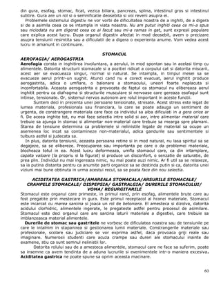 din gura, esofag, stomac, ficat, vezica biliara, pancreas, splina, intestinul gros si intestinul
subtire. Gura are un rol si o semnificatie deosebita si voi reveni asupra ei.
   Problemele sistemului digestiv ne vor vorbi de dificultatea noastra de a inghiti, de a digera
si de a asimila ceea ce se intampla in viata noastra. Nu am putut inghiti ceea ce mi-a spus
sau niciodata nu am digerat ceea ce ai facut sau mi-a ramas in gat, sunt expresii populare
care explica acest lucru. Dupa organul digestiv afectat in mod deosebit, avem o precizare
asupra tensiunii resimtita sau a dificulatii de a digera o experienta anume. Vom vedea acest
lucru in amanunt in continuare.

                                           STOMACUL
AEROFAGIA/ AEROGASTRIA
Aerofagia consta in inghitirea involuntara, a aerului, in mod spontan sau in acelasi timp cu
alimentele. Datorita structurii stomacale si a pozitiei ridicat a corpului cat si datorita miscarii,
acest aer se evacueaza singur, normal si natural. Se intampla, in timpul mesei sa se
evacueze aerul printr-un sughit. Atunci cand nu e corect evacuat, aerul inghitit produce
aerogastrita, adica o umflare, o balonare a stomacului, uneori foarte neplacuta si
inconfortabila. Aceasta aerogastrita e provocata de faptul ca stomacul nu elibereaza aerul
inghitit pentru ca diafragma si structurile musculare si nervoase care gereaza esofagul sunt
intinse, tensionate. Or, sistemul nervos autonom are rolul important in aceste functii.
       Suntem deci in prezenta unei persoane tensionate, stresate. Acest stress este legat de
lumea materiala, profesionala sau financiara, la care se poate adauga un sentiment de
urgenta, de constrangere materiala care face ca individul sa aiba dificulati in a gera orice ar
fi. De aceea inghite tot, nu mai face selectia intre solid si aer, intre alimentar material care
trebuie sa ajunga in stomac si alimentar non-material care trebuie sa mearga spre plamani.
Starea de tensiune determina ca problemele si nelinistile legate de material sa ocupe un
asemenea loc incat sa contamineze non-materialul, adica gandurile sau sentimentele si
tulbura astfel si judecata sa.
   In plus, datorita tensiunii, aceasta persoana retine si in mod natural, nu lasa spiritul sa se
degajeze, sa se elibereze. Preocuparea sau importanta pe care o da problemei materiale,
blocheaza totul in ea. Acest lucru deformeaza, umfla stomacul care, ca din intamplare,
capata valoare (la propriu si la figurat) si produce un disconfort, o senzatie de saturatie, de
prea plin. Individul nu mai ingereaza nimic, nu mai poate auzi nimic. Ar fi util sa se relaxeze,
sa ia putina distanta pentru ca anumite parti organice sa se destinda putin si ca, datorita unei
viziuni mai bune obtinuta in urma acestui recul, sa se poata face din nou selectia.

      ACIDITATEA GASTRICA/AMAREALA STOMACALA/ARSURILE STOMACALE/
   CRAMPELE STOMACALE/ DISPEPSIA/ GASTRALGIA/ DURERILE STOMACULUI/
                                  VOMA/ REGURGITARILE
Stomacul este organul care primeste, in primul rand, prin esofag, alimentele brute care au
fost pregatite prin mestecare in gura. Este primul receptacol al hranei materiale. Stomacul
este incarcat cu marea sarcina si joaca un rol de betoniera. El amesteca si dizolva, datorita
acidului clorhidric, alimentele ingerate, le pregateste astfel pentru procesul de asimilare.
Stomacul este deci organul care are sarcina laturii materiale a digestiei, care trebuie sa
imblanzeasca material alimentele.
  Durerile de stomac sau gastritele ne vorbesc de dificulatea noastra sau de tensiunile pe
care le intalnim in stapanirea si gestionarea lumii materiale. Constrangerile materiale sau
profesionale, scolare sau judiciare se vor exprima astfel, daca provoaca griji reale sau
imaginare. Numerosii studenti care acuza crampe sau dureri ale stomacului inainte de
examene, stiu ca sunt semnul nelinistii lor.
       Datorita rolului sau de a amesteca alimentele, stomacul care ne face sa suferim, poate
sa insemne ca avem tendinta de a aduna lucrurile si evenimentele intr-o maniera excesiva.
Aciditatea gastrica ne poate spune sa oprim aceasta macinare.


                                                                                                 60
 