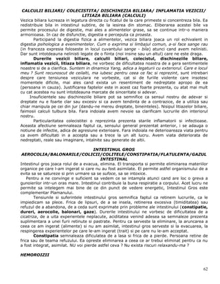 CALCULII BILIARI/ COLECISTITA/ DISCHINEZIA BILIARA/ INFLAMATIA VEZICII/
                                 LITIAZA BILIARA (CALCULI)
Vezica biliara lucreaza in legatura directa cu ficatul de la care primeste si concentreza bila. Ea
redistribuie bila in intestinul subtire, de la iesirea din stomac. Eliberarea acestei bile va
permite procesului de digestie, mai ales a alimentelor grase, sa se continue intr-o maniera
armonioasa. In caz de disfunctie, digestia e perceputa ca proasta.
       Participand la digestia fizica a alimentelor, vezica biliara joaca un rol echivalent in
digestia psihologica a evenimentelor. Cum o exprima si limbajul comun, a-si face sange rau
(in franceza expresia foloseste in locul cuvantului sange - bila) atunci cand avem nelinisti.
Dar sunt intotdeauna nelinisti legate de o fiinta (noi insine sau un altul) care ne este draga.
       Durerile vezicii biliare, calculii biliari, colecistul, dischineziile biliare,
inflamatia vezicii, litiaza biliara, ne vorbesc de dificultatea noastra de a gera sentimentele
noastre si de a clarifica. Suntem in dinamica Yang, adica a legaturii cu exteriorul. Care e locul
meu ? Sunt recunoscut de ceilalti, ma iubesc pentru ceea ce fac si reprezint, sunt intrebari
despre care tensiunea veziculara ne vorbeste, cat si de furiile violente care insotesc
momentele dificile, mai ales cand exista un resentiment de nedreptate apropo de ea
(persoana in cauza). Justificarea faptelor este in acest caz foarte prezenta, cu atat mai mult
cu cat acestea nu sunt intotdeauna marcate de sinceritate si adevar.
     Insuficientele sau dischineziile biliare pot sa semnifice ca sensul nostru de adevar si
dreptate nu e foarte clar sau excesiv si ca avem tendinta de a contrazice, de a utiliza sau
chiar manipula pe cei din jur (dandu-ne mereu dreptate, bineinteles). Nisipul litiazelor biliare,
faimosii calculi tulbura bila. Fara indoiala avem nevoie sa clarificam lucrurile din interiorul
nostru.
       Particularitatea colecistitei o reprezinta prezenta starile inflamatorii si infectioase.
Aceasta afectiune semnaleaza faptul ca, sensului general prezentat anterior, i se adauga o
notiune de infectie, adica de agresiune exterioare. Fara indoiala ne deterioareaza viata pentru
ca avem dificultati in a accepta sau a trece la un alt lucru. Avem viata deteriorata de
nedreptati, reale sau imaginare, intalnite sau generate de altii.

                                       INTESTINUL GROS
 AEROCOLIA/BALONARILE/COLICII/COLITELE/CONSTIPATIA/FLATULENTA/GAZUL
                                           INTESTINAL
Intestinul gros joaca rolul de a evacua, elimina. El transporta si permite eliminarea materiilor
organice pe care l-am ingerat si care nu au fost asimilate. El permite astfel organismului de a
evita sa se satureze si prin urmare sa se sufoce, sa se intoxice.
    Pentru a ne convinge e suficient sa vedem ce se intampla atunci cand are loc o greva a
gunoierilor intr-un oras mare. Intestinul contribuie la buna respiratie a corpului. Acet lucru ne
permite sa intelegem mai bine de ce din punct de vedere energetic, Intestinul Gros este
complementar Plamanului.
        Tensiunile si suferintele intestinului gros semnifica faptul ca retinem lucrurile, ca le
impiedicam sa plece. Frica de lipsuri, de a se insela, retinerea excesiva (timiditatea) sau
refuzul de a abandona, de a ceda sunt exprimate prin probleme ale intestinului (constipatie,
dureri, aerocolie, balonari, gaze). Durerile intestinului ne vorbesc de dificultatea de a
cicatriza, de a uita experientele neplacute, aciditatea venind adesea sa semnaleze prezenta
suplimentara a unei furii retinute si pastrate. Pentru ca serveste la eliminare, la aruncarea a
ceea ce am ingerat (alimente) si nu am asimilat, intestinul gros serveste si la evacuarea, la
respingerea experientelor pe care le-am ingerat (trait) si pe care nu le-am acceptat.
        Constipatia semnaleaza dificulatea de a lasa si frica de a pierde. Persoana retine de
frica sau de teama refuzului. Ea opreste eliminarea a ceea ce ar trebui eliminat pentru ca nu
a fost integrat, asimilat. NU voi pierde astfel ceva ? Nu exista riscuri relaxandu-ma ?

HEMOROIZII


                                                                                               62
 