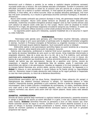 Hemoroizii sunt o dilatare a venelor (a se vedea si capitolul despre probleme venoase)
mucoasei anale sau a rectului. Ele sunt adesea asociate constipatiei. Suntem in prezenta unei
dificultati circulatorii localizate in acest loc al corpului care are sarcina de a evacua materia
organica. Daca ne e teama si suntem nelinistiti, in mod special de pierderi, de lipsuri, avem
tendinta, in mod reflex, de a retine lucrurile. Doar ca aceasta atitudine psihologica, mai mult
sau mai putin constienta, nu e neutra si genereaza anumite contractii fiziologice, in deosebi a
sfincterului.
   Atunci cand aceste contractii sau presiuni dureaza in timp, ele genereaza treptat dificultati
in circularea energiilor. Atunci cand aceste tensiuni se situeaza pe axele articulare sau
vertebrale, incetinirea circulatiei energetice produce stagnari care au fost numite artroze (asa
cum calcarul se depune acolo unde apa nu mai curge). Atunci cand se situeaza la nivelul
tesutului fin si irigat, ele genereaza stagnarea circulatorie sangvina sau limfatica. In acest caz
de hemoroizi, contractia reflexa excesiva a zonei anale produce fenomenul de varice.
        Cu siguranta putem ajuta prin relaxarea, cautand modalitati de a ne securiza in raport
cu viata materiala.

                                           PANCREASUL
          Pancreasul este glanda care gereaza, prin intermediul insulinei fabricate, valoarea
zaharului din sange si prin sucul pancreatic el participa activ la digestia alimentelor pregatite
in stomac. Suntem in Principiul energetic al Pamantului cu organele nevoiase si muncitoare
mobilizate in principal asupra datoriei digestive. Sunt executantii seriosi si intelepti.
        Disfunctiile splinei si ale pancreasului semnifica faptul ca avem tendinta de a traversa
viata prea rational, adica lasand prea putin loc placerii, bucuriei.
   Datoria este importanta, profesional si material fiind lucruri esentiale. Viata este in acest
caz lipsita de duiosia/ blandetea de care avem cu totii nevoie. Grija materiala interiorizata si
angoasele obsesive, lipsa de a avea sau de a nu stii, de a nu fi la inaltime, sunt semnele
exprimate prin probleme ale pancresului sau ale splinei. Tendinta de a trai in trecut, din
teama de a gera prezentul sau tendinta de a cultiva amintirile trecutului se pot manifesta prin
maladii ale splinei sau ale pancreasului. Nevoia de a apartine unor norme, nevoia de
respectare a regulilor chiar de dependenta fata de acestea, poate fi exprimata prin
dezechilibre ale splinei si ale pancreasului. Acestea se regasesc si la nivel energetic in sensul
ca energia Splinei Pancreas are, printre altele, sarcina ciclului menstrual. Se regaseste si in
diabet in masura in care persoanele in cauza trebuie sa fie foarte stricte cu reguralitatea
vietii lor. Momentul mesei si toate obiceiurile vietii trebuie sa fie reguli perfecte si respectate
cu cea mai mare precizie, cu riscul de a declansa disconfortul.

INSIFICIENTA PANCREATICA
Dezechilibrele pancreatice pot lua doua forme, hipoglicemia (lipsa zaharului din sange) si
hiperglicemia sau diabetul (excesul zaharului in sange). Ce reprezinta zaharul in viata
noastra ? Reprezinta duiosia, gentiletea si prin extensie, devine o proba de dragoste sau de
recunoastere. Este in toate culturile o modalitate de recompensa, un cadou, tandretea oferita
unui copil cand a fost cuminte (a respectat regulile), cand a luat note bune la scoala (a
raspuns normelor) sau atunci cand avem chef sa-i facem placere. Acest cadou este adesea
matern.

DIABETUL /HIPERGLICEMIA
Dincolo de sensul general deja mentionat in capitulul dedicat pancreasului, prezenta excesiva
in sange a zaharului ne spune ca avem dificultati in a gera, a trai sau a obtine dulceata in
viata noastra. Diabetul semnifica frecvent ca persoana a avut un tata excesiv sau chiar
foarte autoritat (exces de reguli si norme, duritate si prin urmare absenta duiosiei) si ca a
gasit un refugiu in duiosia/ tandretea protectoare a mamei. Hrana (mama) devine doar o
solutie de moment (paliativ) s) diabetul devine concluzia logica a unei luari in greutate
progresive dar sigure.

                                                                                                63
 