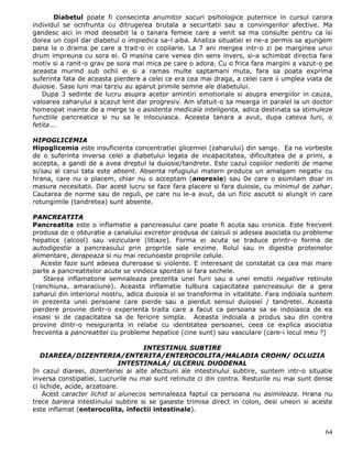 Diabetul poate fi consecinta anumitor socuri psihologice puternice in cursul carora
individul se ocnfrunta cu ditrugerea brutala a securitatii sau a convingerilor afective. Ma
gandesc aici in mod deosebit la o tanara femeie care a venit sa ma consulte pentru ca isi
dorea un copil dar diabetul o impiedica sa-l aiba. Analiza situatiei ei ne-a permis sa ajungem
pana la o drama pe care a trait-o in copilarie. La 7 ani mergea intr-o zi pe marginea unui
drum impreuna cu sora ei. O masina care venea din sens invers, si-a schimbat directia fara
motiv si a ranit-o grav pe sora mai mica pe care o adora. Cu o frica fara margini a vazut-o pe
aceasta murind sub ochii ei si a ramas multe saptamani muta, fara sa poata exprima
suferinta fata de aceasta pierdere a celei ce era cea mai draga, a celei care ii umplea viata de
duiosie. Sase luni mai tarziu au aparut primile semne ale diabetului.
   Dupa 3 sedinte de lucru asupra acetor amintiri emotionale si asupra energiilor in cauza,
valoarea zaharului a scazut lent dar progresiv. Am sfatuit-o sa mearga in paralel la un doctor
homeopat inainte de a merge la o asistenta medicala inteligenta, adica destinata sa stimuleze
functiile pancreatice si nu sa le inlocuiasca. Aceasta tanara a avut, dupa cateva luni, o
fetita...

HIPOGLICEMIA
Hipoglicemia este insuficienta concentratiei glicemiei (zaharului) din sange. Ea ne vorbeste
de o suferinta inversa celei a diabetului legata de incapacitatea, dificultatea de a primi, a
accepta, a gandi de a avea dreptul la duiosie/tandrete. Este cazul copiilor nedoriti de mame
si/sau al carui tata este absent. Absenta refugiului matern produce un amalgam negativ cu
hrana, care nu o placem, chiar nu o acceptam (anorexie) sau 0e care o asimilam doar in
masura necesitatii. Dar acest lucru se face fara placere si fara duiosie, cu minimul de zahar.
Cautarea de norme sau de reguli, pe care nu le-a avut, da un fizic ascutit si alungit in care
rotungimile (tandretea) sunt absente.

PANCREATITA
Pancreatita este o inflamatie a pancreasului care poate fi acuta sau cronica. Este frecvent
produsa de o obturatie a canalului excretor produsa de calculi si adesea asociata cu probleme
hepatice (alcool) sau veziculare (litiaze). Forma ei acuta se traduce printr-o forma de
autodigestie a pancreasului prin propriile sale enzime. Rolul sau in digestia proteinelor
alimentare, derapeaza si nu mai recunoaste propriile celule.
   Aceste faze sunt adesea dureroase si violente. E interesant de constatat ca cea mai mare
parte a pancreatitelor acute se vindeca spontan si fara sechele.
    Starea inflamatorie semnaleaza prezenta unei furii sau a unei emotii negative retinute
(ranchiuna, amaraciune). Aceasta inflamatie tulbura capacitatea pancreasului de a gera
zaharul din interiorul nostru, adica duiosia si se transforma in vitalitate. Fara indoiala suntem
in prezenta unei persoane care pierde sau a pierdut sensul duiosiei / tandretei. Aceasta
pierdere provine dintr-o experienta traita care a facut ca persoana sa se indoiasca de ea
insasi si de capacitatea sa de fericire simpla. Aceasta indoiala a produs sau din contra
provine dintr-o nesiguranta in relatie cu identitatea persoanei, ceea ce explica asociatia
frecventa a pancreatitei cu probleme hepatice (cine sunt) sau vasculare (care-i locul meu ?)

                                    INTESTINUL SUBTIRE
   DIAREEA/DIZENTERIA/ENTERITA/ENTEROCOLITA/MALADIA CROHN/ OCLUZIA
                             INTESTINALA/ ULCERUL DUODENAL
In cazul diareei, dizenteriei ai alte afectiuni ale intestinului subtire, suntem intr-o situatie
inversa constipatiei. Lucrurile nu mai sunt retinute ci din contra. Resturile nu mai sunt dense
ci lichide, acide, arzatoare.
    Acest caracter lichid si alunecos semnaleaza faptul ca persoana nu asimileaza. Hrana nu
trece bariera intestinului subtire si se gaseste trimisa direct in colon, desi uneori si acesta
este inflamat (enterocolita, infectii intestinale).


                                                                                              64
 