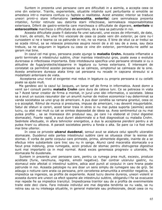 Suntem in prezenta unei persoane care are dificultati in a asimila, a accepta ceea ce
vine din exterior. Trairile, experientele, situatiile intalnite sunt perturbante si emotiile se
amesteca intr-o maniera confuza cu faptele si realitatea. Acest amestec interior se traduce
uneori printr-o stare inflamatorie (enterocolita, enterita) care semnaleaza prezenta
iritatiilor, furiilor retinute sau datorita starii infectioase, semnaleaza responsabilitatea
exterioara. Diferit de gastro-enterita care marcheaza o dificultate de digerare, enteritele si
enterocolitele marcheza o dificultate de asimilare, de a lasa sa patrunda in noi.
         Aceasta dificultate poate fi datorata fie unei saturatii, unei exces de informatii, de date,
de trairi, de emotii, fie unei frici viscerale de ceea ce poate veni din exterior, pe care nu-l
cunoastem si ne e teama ca va patrunde in noi, ne va marca. E bine de stiut ca ar trebui sa
se scada ritmul, sa se relaxeze presiunea asupra nevoii de a sti sau de a avea, sau daca
trebuie, sa ne asiguram in legatura cu ceea ce vine din exterior, permitandu-ne astfel sa
geram mai bine.
         In cazul cel mai grav, persoana poate ajunge la maladia Crohn. Aceasta inflamatie a
partii terminale a intestinului subtire, chiar inaintea intestinului gros, poate avea o evolutie
dureroasa si infectioasa importanta. Este intotdeauna specifica unei persoane stresate si cu o
atitudine de fuga/protectie/stapanire in legatura cu lumea exterioara. E interesant de
constatat ca permitind acestei persoane sa se calmeze, simptomul se calmeaza de la sine.
Acesta ameliorare dureaza atata timp cat persoana nu recade in capcana stresului si a
modalitatii anterioare de viata.
     Acceptarea unui nivel al exigentei mai redus in legatura cu propria persoana si cu ceilalti
poate sa ajute mult.
    Ma gandesc aici la cazul lui Jacques, un tanar sef de firma in informatica. Acest domn a
venit sa-l consult pentru maladia Crohn care dura de cateva luni. Ce se petrecea in viata
sa ? Acest tanar creator de firma a montat, in jurul unei idei informatice, o societate. Ideea
sa a avut un succes rasunator dar un anumit numar de motive economice l-au determinat sa
vanda societatea sa unei grup de americani. A pus doar conditia sa ramana girantul, ceea ce
s-a acceptat. Ritmul de munca si presiunea, impuse de americani, i-au devenit insuportabile.
Satul de sfaturi si cereri, acest tanar traia in stres si nu mai putea suporta (asimila) acest
lucru, cu atat mai mult cu cat se simtea deposedat de ideea sa. Avea sentimentul ca nu mai
putea profita , sa se hraneasca din produsul sau, pe care l-a elaborat el (rolul digestiei
stomacale). Foarte rapid, a avut dureri abdominale si a fost diagnosticat cu maladia Crohn.
Sedintele efectuate, in afara tehnicilor energetice, a dus la acceptarea pierderii pentru a se
putea hrani cu altceva. A parasit societatea pentru a fonda o alta. Se pare ca i-a fost mult
mai bine ulterior.
         In ceea ce priveste ulcerul duodenal, sensul avut se alatura celui specific ulceratiei
stomacale. Duodenul este partea intestinului subtire care se situeaza chiar la iesirea din
stomac. E vorba de parte corpului care primeste, prima, alimentele digerate, inainte de a se
efectua intre substantele care trec sau nu in sange. Atunci cand maceratia stomacala s-a
facut prea indelung, prea rumegata, acizii produsi de stomac pentru distrugerea digestiva
sunt mai importanti ca in mod normal. Acest exces genereaza progresiv o ulceratie, fie
stomacala fie duodenala.
    Suntem in prezenta unei persoane care, pentru ca rumega prea mult, excesiv, produce
aciditate (furie, ranchiuna, regrete, emotii negative). Dar contrar ulcerului gastric, nu
stomacul este afectat ci intestinul subtire, adica acel punct al corpului in care hrana poate
patrunde in noi. Aceasta patologie nu are doar un sens simplu de rumegare sau de griji. Se
adauga o notiune care arata ca persoana, prin cerceterea amanuntita a emotiilor negative, se
impiedica sa ingereze, sa profite de experiente. Acest lucru devine dureros, uneori violent si
aceasta durere are uneori ca efect spasme ale intestinului subtire, obligandu-l fie sa evacueze
mai repede fie sa impiedice tranzitul. Impiedicarea trairilor sau de a profita de evenimentele
traite este deci clara. Fara indoiala individul are mai degraba tendinta sa nu vada, sa nu
retina sau sa nu inteleaga situatiile, in general materiale sau profesionale, decat ceea ce nu


                                                                                                  65
 
