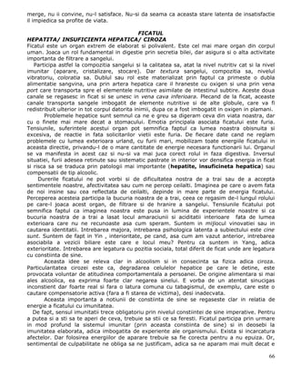 merge, nu ii convine, nu-l satisface. Nu-si da seama ca aceasta stare latenta de insatisfactie
il impiedica sa profite de viata.

                                               FICATUL
HEPATITA/ INSUFICIENTA HEPATICA/ CIROZA
Ficatul este un organ extrem de elaborat si polivalent. Este cel mai mare organ din corpul
uman. Joaca un rol fundamental in digestie prin secretia bilei, dar asigura si o alta activitate
importanta de filtrare a sangelui.
   Participa astfel la compozitia sangelui si la calitatea sa, atat la nivel nutritiv cat si la nivel
imunitar (aparare, cristalizare, stocare). Dar textura sangelui, compozitia sa, nivelul
vibratoriu, coloratia sa. Dublul sau rol este materializat prin faptul ca primeste o dubla
alimentatie sangvina, una prin artera hepatica care il hraneste cu oxigen si una prin vena
port care transporta spre el elementele nutritive asimilate de intestinul subtire. Aceste doua
canale se regasesc in ficat si se unesc in vena cava inferioara. Plecand de la ficat, aceaste
canale transporta sangele imbogatit de elemente nutritive si de alte globule, care va fi
redistribuit ulterior in tot corpul datorita inimii, dupa ce a fost imbogatit in oxigen in plamani.
       Problemele hepatice sunt semnul ca ne e greu sa digeram ceva din viata noastra, dar
cu o finete mai mare decat a stomacului. Emotia principala asociata ficatului este furia.
Tensiunile, suferintele acestui organ pot semnifica faptul ca lumea noastra obisnuita si
excesiva, de reactie in fata solicitarilor vietii este furia. De fiecare date cand ne reglam
problemele cu lumea exterioara urland, cu furii mari, mobilizam toate energiile ficatului in
aceasta directie, privandu-l de o mare cantitate de energie necesara functionarii lui. Organul
se va manifesta in acest caz si nu-si va mai juca corect rolul in faza digestiva. Inversul
situatiei, furii adesea retinute sau sistematic pastrate in interior vor densifica energia in ficat
si risca sa se traduca prin patologii mai importante (hepatite, insuficineta hepatica) sau
compensatii de tip alcoolic.
     Durerile ficatului ne pot vorbi si de dificultatea nostra de a trai sau de a accepta
sentimentele noastre, afectivitatea sau cum ne percep ceilalti. Imaginea pe care o avem fata
de noi insine sau cea reflectata de ceilalti, depinde in mare parte de energia ficatului.
Perceperea acesteia participa la bucuria noastra de a trai, ceea ce regasim de-l lungul rolului
pe care-l joaca acest organ, de filtrare si de hranire a sangelui. Tensiunile ficatului pot
semnifica faptul ca imaginea noastra este pusa in lumina de experientele noastre si ca
bucuria noastra de a trai a lasat locul amaraciunii si aciditatii interioare fata de lumea
exterioara care nu ne recunoaste asa cum speram. Suntem in mijlocul vinovatiei sau in
cautarea identitatii. Intrebarea majora, intrebarea psihologica latenta a subiectului este cine
sunt. Suntem de fapt in Yin , interioritate, pe cand, asa cum am vazut anterior, intrebarea
asociabila a vezicii biliare este care e locul meu? Pentru ca suntem in Yang, adica
exterioritate. Intrebarea are legatura cu pozitia sociala, total diferit de ficat unde are legatura
cu constiinta de sine.
       Aceasta idee se releva clar in alcoolism si in consecinta sa fizica adica ciroza.
Particularitatea cirozei este ca, degradarea celulelor hepatice pe care le detine, este
provocata voluntar de atitudinea comportamentala a persoanei. De origine alimentara si mai
ales alcoolica, ea exprima foarte clar negarea sinelui. E vorba de un atentat sinucigas
inconstient dar foarte real si fara o latura comuna cu tabagismul, de exemplu, care este o
cautare compensatorie activa (fara a fi starea de victima), desi inadecvata.
       Aceasta importanta a notiunii de constiinta de sine se regaseste clar in relatia de
energie a ficatului cu imunitatea.
   De fapt, sensul imunitatii trece obligatoriu prin nivelul constiintei de sine imperative. Pentru
a putea si a sti sa te aperi de ceva, trebuie sa stii ce sa feresti. Ficatul participa prin urmare
in mod profund la sistemul imunitar (prin aceasta constiinta de sine) si in deosebi la
imunitatea elaborata, adica imbogatita de experiente ale organismului. Exista si incarcatura
afectelor. Dar folosirea energiilor de aparare trebuie sa fie corecta pentru a nu epuiza. Or,
sentimental de culpabilitate ne obliga sa ne justificam, adica sa ne aparam mai mult decat e

                                                                                                  66
 