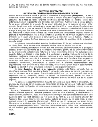 a uita, de a ierta, mai mult chiar de dorinta noastra de a regla conturile sau mai rau chiar,
dorinta de razbunare.

                                     SISTEMUL RESPIRATOR
                   AMIGDALITA/ANGINA/RAGUSEALA/DURERILE DE GAT
Angina este o inflamatie acuta a gatului si in deosebi a amigdalelor (amigdalita). Aceasta
inflamatie, uneori foarte dureroasa, face dificile 2 lucruri: deglutitia (inghitirea) si vorbitul
(actiunea de a face sa iasa). Originea infectioasa califica faptul ca posibila cauza este
exterioara. Suntem in prezenta unei dificultati clar exprimate. Avem ceva de-a lungul gatului,
fie ca avem dificultati in a inghiti, fie ca avem dificultati in a ne exprima si uneori chiar
ambele. In orice caz este vorba de de o cauza exterioara! Vina revine altuia. Ce a facut sau
ce a spus si ne e greu sa inghitim? Ce nu reusim sa spunem? Lateralitatea dreapta sau
stanga a amigdalei mai afectate, desavarseste sensul acesteia dandu-i o simbolica feminina
sau masculina. Complicatiile cardiace sau renale eventuale simbolizeaza impactul violent si
profund a resentimentului, fie la nivel emotional (inima), fie la nivelul structurii profunde
(rinichii) ca in cazul unei pierderi a convingerilor, a increderii sau a iluziilor. Faptul ca
amigdalele sunt organe limfoide adauga un grad suplimetar de subtilitate si de profunzime
sensului initial.
        Ma gandesc la cazul Ameliei. Aceasta femeie de vreo 50 de ani, traia de mai multi ani,
un divort dificil. Sotul folosea toate metodele posibile pentru a incetini procedura.
   Infatisarile in fata judecatorului erau cu atat mai dificile cu cat avocatul sotului ei juca jocul
acestuia si folosea argumente de o rea credinta incredibila pentru ea. La ultima intrevedere
cu ei, argumentele au fost de asa natura ca a ramas incremenita si nu a mai putut spune un
cuvant. Gatul era blocat in mod brutal. S-a declansat o angina violenta la iesirea de la
judecator. Intelegand ceea ce se intampla, inainte de a vorbi cu el, i-am propus sa-si exprime
resentimentul fata de parti, dar ii era teama ca nu va putea sa le faca fata. I-am sugerat sa
redacteze totul, ceea ce a si facut. A redactat o prezentare a circumstantelor pe care a
adresat-o, recomandat, judecatorului si sotului sau. A exprimat resentimentele sale
argumentand totul plecand de la fapte concrete, ceea ce nu a putut face in acel moment.
Angina s-a calmat in orele urmatoare redactarii si apoi expedierii scrisorii.
        In cazul durerilor de gat si a raguselii, mesajul este foarte apropiat, fara sa
identificam cauza ca fiind exterioara. Poate fi vorba de vorbe spuse pe care le regretam, pe
care nu stim cum sa le retragem. Poate fi vorba si de lucruri pe care avem dificultati sa le
exprimam sau nu indraznim, pentru ca celalalt ne impresioneaza, pentru ca miza e
importanta. Durerea de gat sau raguseala ne impiedica si ne da un motiv bun sa nu putem
exprima.
        Ma gandesc la cazul Clementinei. Aceasta persoana care traia intens in emotional , era
prietena cu cineva pe care-l cunostea de nenumarati ani si cu care avea o relatie privilegiata.
Schimbau multe confidente, isi impartaseau problemele si se gazduiau reciproc in caz de
nevoie.
   Intr-o zi, Clementine, a carei sensibilitate emotionala era mare, a intalnit o femeie care i-a
devenit prietena apropiata. Aceasta prietenie rapida si putin fuzionala, a determinat-o sa
respinga vechiul confident. Acest lucru s-a produs in timpul unei conversatii telefonice in care
cuvintele care i-au fost adresate au fost dure si au ranit-o. Si-a dat seama ulterior dar
fusesera deja spuse. Cateva zile mai tarziu, trebuia sa cinam, eu si sotia mea, la niste
prieteni comuni, in prezenta Clementinei. Stiind ca noi il cunosteam pe acest domn,
Clementina nu se simtea bine. In ajunul cinei, a acuzat o durere de gat acuta cu raguseala si
aproape imposibilitate de a vorbi. Domnul in cauza anunatand in ultima clipa ca nu mai vine,
ca prin minune, gatul Clementinei s-a eliberat treptat….si ea a fost cea care a vorbit cel mai
mult.

GRIPA


                                                                                                  68
 
