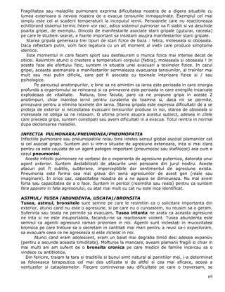 Fragilitatea sau maladiile pulmonare exprima dificultatea noastra de a digera situatiile cu
lumea exterioara si nevoia noastra de a evacua tensiunile inmagazinate. Exemplul cel mai
simplu este cel al scaderii temperaturii la inceputul iernii. Persoanele care nu reactioneaza
echilibrand sistemul termic intern vor raci, adica sistemul pulmonar va fi slabit si va deschide
poarta gripei, de exemplu. Dincolo de manifestarile asociate starii gripale (guturai, raceala)
pe care le studiem searat, e foarte important sa insistam asupra manifestarilor starii gripale.
   Starea gripala genereaza trei tipuri de stari fizice de baza : febra, moleseala si oboseala.
Daca reflectam putin, vom face legatura cu un alt moment al vietii care produce simptome
identice.
   Este momentul in care facem sport sau desfasuram o munca fizica mai intense decat de
obicei. Resimtim atunci o crestere a temperaturii corpului (febra), moleseala si oboseala ! In
aceste faze ale efortului fizic, suntem in situatia unei evacuari a toxinelor fizice. In cazul
gripei, aceasta asemanare a manifestarilor semnaleaza evacuarea tensiunilor, al trairilor mai
mult sau mai putin dificile, care pot fi asociate cu toxinele interioare fizice si / sau
psihologice.
        Pe parcursul anotimpurilor, e bine sa ne amintim ca iarna este perioada in care energia
profunda a organismului se reincarca si ca primavera este perioada in care energiile incarcate
explodeaza de vitalitate. Natura, bine facuta, pare ca ne propune gripa in aceste 2
anotimpuri, chiar inaintea iernii pentru curatenia de toamna si, daca mi se permite,
primavara pentru a elimina toxinele din iarna. Starea gripala este expresia dificultatii de a se
proteja de exterior si necesitatea evacuarii tensiunilor produse in noi, starea de oboseala si
moleseala ne obliga sa ne relaxam. O ultima privire asupra acestui subiect, adesea in zilele
care preceda gripa, suntem constipati sau avem dificultati in a evacua. Totul reintra in normal
dupa declansarea maladiei.

INFECTIA PULMONARA/PNEUMONIA/PNEUMOPATIA
Infectiile pulmonare sau pneumopatiile reiau bine inteles sensul global asociat plamanilor cat
si cel asociat gripei. Suntem aici si intr-o situatie de agresiune exterioara, inca si mai clara
pentru ca este cauzata de un agent patogen important (pneumococ sau stafilococ) asa cum e
cazul pneumoniei.
   Aceste infectii pulmonare ne vorbesc de o experienta de agresiune puternica, datorata unui
agent exterior. Suntem destabilizati de atacurile unei persoane din jurul nostru. Aceste
atacuri pot fi subtile, subterane, imperceptibile dar sentimentul de agresiune exista.
Pneumonia este forma cea mai grava din seria agresiunilor de acest gen (reale sau
imaginare). In orice caz, capacitatea noastra de a ne apara se diminueaza. Nu mai avem
forta sau capacitatea de a o face. Suntem in pericol (resimtita sau reala) pentru ca suntem
fara aparare in fata agresorului, cu atat mai mult cu cat nu este inca identificat.

ASTMUL/ TUSEA (ABUNDENTA, USCATA)/BRONSITA
Tusea, astmul, bronsitele sunt semne pe care le resimtim ca o solicitare importanta din
exterior, atunci cand nu este o agresiune, si pe care nu o cunoastem, nu reusim sa o geram.
Suferinta sau boala ne permite sa evacuam. Tusea iritanta ne arata ca aceasta agresiune
ne irita si ne este insuportabila, facandu-ne sa reactionam violent. Tusea abundenta este
semnul ca agentii agresiunii raman prizonieri in noi. Agentii sunt inclestati in mucozitatea
bronsica pe care trebuie sa o secretam in cantitati mai mari pentru a reusi sa-i expectoram,
sa evacuam ceea ce ne agreseaza si este incleiat in noi.
       Atunci cand eram adolescent, eram un baiat mai degraba timid desi adesea expansiv
(pentru a ascunde aceasta timiditate). Mofturos la mancare, aveam plamanii fragili si chiar in
mai multi ani am suferit de o bronsita cronica pe care medicii de familie incercau sa o
vindece cu antibiotice.
  Din fericire, traiam la tara si traditiile si bunul simt natural al parintilor mei, i-a determinat
sa foloseasca terapeutica cel mai des utilizata si de altfel si cea mai eficace, aceea a
ventuzelor si cataplasmelor. Fiecare controversa sau dificultate pe care o traversam, se

                                                                                                 69
 