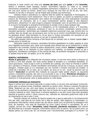 traducea in acea vreme mai intai prin accese de tuse apoi prin gripa si prin bronsita.
Pentru a ameliora toate acestea, fumam. Schimband raportul cu viata si cu ceilalti
(terminarea competitiei cu ceilalti) fragilitatea pulmonara a disparut si , ca prin minune, nu
am mai avut nevoie sa fumez. Acest lucru dureaza de mai bine de 20 de ani, dar simt,
imediat ce ma aflu in tensiune, cat de fragila este aceasta axa pulmonara.
       Aceasta relatie a plamanului cu raportul fata de ceilalti se regaseste in homeopatie, in
folosirea preparatului numit Gelsemium. Fara a intra in detalii, sa notam ca Gelsemium este
prescris de homeopati persoanelor care sufera de timiditate sau frica anticipativa (inaintea
examenelor, de exemplu), dar si in cazul complicatiilor starilor gripale si alte afectiuni
pulmonare. Gelsemium nu este singurul preparat homeopatic care ne permite sa constatam
in ce punct homeopatia si energiile functioneaza la acelasi nivel si dupa aceleasi legi.
       Experientele de agresiune nu e obligatoriu sa fie manifestate pentru a fi resimtite.
Atmosfera incarcata, sufocanta, ambienta in care nu ne simtim confortabil, solicita enorm
energiile plamanilor. Suferintele sau maladiile sistemului pulmonat (nas, gat, bronhii.etc) ne
vorbesc deci de situatii sau de persoane care ne fac sa ne simtim inconfortabil fara totusi sa
ne agreseze direct. Cate persoane nu mi-au spus in timpul consultatiei am senzatia ca ma
sufoc in aceasta societate sau parca nu am aer in aceasta familie.
    De altfel aceasta ultima remarca a fost facuta de un asmatic care a inteles repede cine ii
pompa aerul in familia sa.
       Nelinistile materne excesive, atmosfera familiara apasatoare se traduc adesea la copii
prin fragilitati pulmonare care, daca sunt ingrijite prea eficient pot sa se transforme in alergii
respiratorii sau cutanate. Acesta se apara reactionand, uneori violent. Astmul si angina sunt
strigate ca ceea ce se intampla in jurul copilului nu-l satisfac, ca traieste situatia ca pe o
agresiune. Intrebarea e ambigua. El are nevoie de fapt, de protectie (dragoste si prezenta) si
in acelasi timp de aer, de spatiu, sa nu fie sufocat.

RINITA/ GUTURAIUL
Rinita si guturaiul sunt inflamatii ale mucoasei nazale, in cea mai mare parte a timpului ca
urmare a unei stari gripale. Ele reiau sensul global al acesteia cu o conotatie deosebita. In
cazul guturaiului, nasul curge si ochii au tendinta de a plange, sau nasul se infunda si vorbim
de o pierdere a mirosului. Aceste manifestari semnaleaza nevoia de a evacua, ca atunci cand
plangem, imediat dupa ce s-a intamplat sau am resimtit o emotie incarcata de tristete. E
vorba de o deceptie, de un esec, de un regret, de ceva ce nu am reusit sa spunem sau sa
facem ? Guturaiul ne permite fara indoiala sa evacuam toate aceste situatii, cu siguranta
avand o importanta scazuta, dar care s-au acumulat in noi, in timp. Pierderea mirosului (a
se vedea capitolul urmator), precizeaza nevoia de protectie in legatura cu ceea ce simtim sau
resimtim in mod personal, care ar putea genera si o alta boala.

PIERDERE MIROSULUI/SINUZITA
Nasul e orificiul prin care aerul patrunde in corpul nostru si cel prin care percepem mirosurile,
adica ceea ce emana lumea manifesta. Datorita lui putem simti. Mirosul e asociat Principiului
Metal. Respiram pe nas, prin care lasam sa patrunda in noi energia aerului, suflul (Cerul).
Nivelul lui de asimilare a energiilor este deci mai fin decat cel al gurii care permite asimilarea
nivelului material al vietii. Este totusi in stransa legatura cu ea prin miros care este asociatul
esential al gustului caruia ii ofera volumul sau, coloratia sa. Asociatia gust/miros este la fel
de importanta ca cea a celor 2 ochi.
        Durerile nasului ne vorbesc de teama noastra de a lasa sa patrunda in noi dimensiunile
fine ale vietii, atat fata de noi insine cat si fata de ceilalti. Este legatura cu intimitatea, cu
acceptarea informatiilor intime proprii sau ale altuia. Acest lucru ne permite sa intelegem mai
bine, de exemplu, rolul atat de important pe care-l joaca mirosul in sexualitate, fie ca e
vegetal, animal sau uman. Sinuzitele, nasul incarcat, pierderea mirosului sunt semne
ale dificultatii de a accepta mesajele, informatiile intime care ne parvin. Nu le putem simti, ne
displac pentru ca miros urat. Or, ce miroase urat ? Excrementele, putregaiul si nu florile ! Ce

                                                                                               70
 