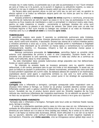 miroase rau in viata nostra, ce putrezeste sau e pe cale sa putrezeasca in noi ? Sunt intrebari
pe care ar trebui sa ni le punem, sa le punem in legatura cu atitudinile noastre, cu ceea ce
cultivam in noi sau in relatia cu ceilalti si asupra valorii pe care o dam lucrurilor.
    De fiecare data cand spunem altuia nu pot sa-l simt sau nu pot sa-l vad, ne gandim la
efectul oglinzii si ar trebui sa reflectam asupra partii din noi insine pe care nu vrem sa o
simtim sau sa o vedem.
       Aceasta problema a mirosului sau lipsei de miros exprima o ranchiuna, amaraciune
sau dorinte de razbunare pe care le lasam sa coaca in noi si /sau sa putrezeasca in noi. Pot
insemna ca frica noastra de manifestare a vietii si animalitatii in interiorul nostru este mare,
pentru ca viata inseamna si moarte , excremente si putregai. Acestea din urma sunt
insuportabile pentru ca plasam in ele notiuni de valoare. Dar uitam prea usor ca cele mai
frumoase legume si flori sunt hranite cu balegar sau compost si ca viata se hraneste cu
moartea care nu e un sfarsit al vietii ci o tranzitie spre viata.

TUBERCULOZA
O semnificati majora care poate fi asociata cu problemele pulmonare este tristetea,
melancolia, singuratatea, supararea. Energia plamanului are incarcatura acestor sentimente
care, atunci cand sunt excesive, il epuizeaza. Excesul sau starea de a cultiva tristetea pentru
a intretine amintirea a ceva sau a cuiva, se pot manifesta printr-o manifestare a fragilitatii
plamanilor. Este interesant sa ne amintim ca marea epoca a romantismului lui Lamartine
(Chateaubriand, Goethe, J.J. Rousseau, Chopin) a fost de asemenea marea epoca a
tuberculozei si suicidului.
       Necroza pulmonara provocata de tuberculoza, semnifica faptul ca emotiile citate
anterior ucid capacitatea de primire a vietii in sine (respiratia). Suntem foarte clar in
prezenta unei persoane la care speranta, increderea in viata sau cheful de a continua sa
lupte, sunt tulburate, daca nu chiar pierdute.
     Nu este intamplator daca aceasta tuberculoza atinge populatia cea mai defavorizata.
Exista un vaccin pentru aceasta ?
       Se intampla ca aceasta boala sa loveasca persoane care nu apartin mediului
defavorizat, ci din contra, persoane care nu par nici triste si nici dezamagite. In acest caz, se
pare ca trebuie sa cautam in profunzime, in sferele inconstinete, amintirea sau rana care este
la baza pierderii capacitatii de a primi viata. Ea dateaza adesea din copilarie si se reactiveaza,
explodeaza atunci cand apare o experienta similara cu cea care l-a ranit prima data.
Persoana nu este constienta de acest lucru, uneori pune in loc strategii de suprasolcitare
pentru a se proteja.

 LARINGITA
Laringita este o inflamatie a laringelui. Laringele corespunde cailor respiratorii care se
situeaza intre trahee si faringe. La nivelul lui se produc sunetele datorita corzilor vocale.
Inflamatia acestei parti a gatului exprima dificultatea de a spune sau de a striga anumite
lucruri. Sunetele ies rau si produc durere atunci cand ies. Emotiile negatice de tip furie
retinuta sau ranchiuna inflameaza dar impiedica exprimarea. Ce ne abtinem sa spunem ? Ce
ne face rau sa spunem ? Suntem dezamagiti de ceva sau cineva si ne e greu sa o spunem ?

FARINGITA/RINO-FARINGITA
 Faringita este o inflamatie a faringelui. Faringele este locul unde se intalnesc fosele nazale,
gura, laringe si esofag.
    E vorba de o intersectie esentiala pentru ceea ce intra sau iese sin noi. Inflamarea lui ne
vorbeste de dificultatea noastra de a face trierea intre ce iese sau intra in noi sau sa alegem
directia pe care trebuie sa o ia ceea ce intra (esofag sau trahee). Nu e vorba ca nu stim sa o
facem ci de faptul ca trairea este dureroasa, dificila. Avem dificultati in a sti clar ce sa facem
sau sa spunem, datorita unei confuzii emotionale legata de emotii negative repetate si
contradictorii. Prezenta unei rinite asociate, vine sa intregeasca sensul global deja vazut in

                                                                                               71
 