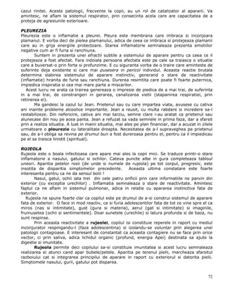 cazul rinitei. Aceste patologii, frecvente la copii, au un rol de catalizator al apararii. Va
amintesc, ne aflam la sistemul respirator, prin consecinta acela care are capacitatea de a
proteja de agresiunile exterioare.

PLEUREZIA
Pleurezia este o inflamatie a pleurei. Pleura este membrana care imbraca si inconjoara
plamanul. E vorba deci de pielea plamanului, adica de ceea ce imbraca si protejeaza plamanii
care au in grija energiile protectoare. Starea inflamatorie semnaleaza prezenta emotiilor
negative cum ar fi furia si ranchiuna.
       Suntem in prezenta unei efractii subtile a sistemului de aparare pentru ca ceea ce il
protejeaza a fost afectat. Fara indoiala persoana afectata este pe cale sa traiasca o situatie
care a buversat-o prin forta si profunzime. E cu siguranta vorba de o traire care aminteste de
suferinte deja existente si care mai pusesera in pericol individul. Aceasta reactie brutala
determina slabirea sistemului de aparare instinctiv, generand o stare de reactivitate
(inflamatie) hranita de furie sau ranchiuna. Durerea resimtita care poate fi foarte puternica,
impiedica inspiratia si cea mai mare parte a miscarilor.
   Acest lucru ne arata ca trairea genereaza o impresie de piedica de a mai trai, de suferinta
in a mai trai, de constrangeri in gerarea, canalizarea vietii (stapanirea respiratiei, prin
retinerea ei).
       Ma gandesc la cazul lui Jean. Prietenul sau cu care impartea viata, avusese cu cativa
ani inainte probleme alcoolice importante. Jean a reusit, cu multa rabdare si incredere sa-l
restabilizeze. Din nefericire, cativa ani mai tarziu, semne clare i-au aratat ca prietenul sau
alunecase din nou pe acea panta. Jean a refuzat sa vada semnele in prima faza, dar a sfarsit
prin a realiza situatia. A luat in maini situatia, mai ales pe plan financiar, dar a acuzat in zilele
urmatoare o pleurezie cu lateralitate dreapta. Necesitatea de a-l supraveghea pe prietenul
sau, de a-l obliga sa revina pe drumul bun a fost dureroasa pentru el, pentru ca il impiedicau
pe el sa traisca linistit (spiritual).

RUJEOLA
Rujeola este o boala infectioasa care apare mai ales la copii mici. Se traduce printr-o stare
inflamatorie a nasului, gatului si ochilor. Cateva puncte albe in gura completeaza tabloul
uneori. Aparitia petelor rosii (de unde si numele de rujeola) pe tot corpul, progresiv, este
insotita de disparitia simptomelor precedente.         Aceasta ultima constatare este foarte
interesanta pentru ca ne da sensul bolii !
       Nasul, gatul, ochii iata trei din cele patru orificii prin care informatiile ne parvin din
exterior (cu exceptia urechilor) . Inflamatia semnaleaza o stare de reactivitate. Amintesc
faptul ca ne aflam in sistemul pulmonar, adica in relatie cu apararea instinctiva fata de
exterior.
   Rujeola ne spune foarte clar ca copilul este pe drumul de a-si construi sistemul de aparare
fata de exterior. O face in mod reactiv, ca si furia adolescentilor fata de tot ce vine spre el ca
miros (nas si intimitate), gust (gura si materia), aerul (gat si intimitate) si imaginile,
frumusetea (ochii si sentimentele). Doar sunetele (urechile) si latura profunda si de baza, nu
sunt respinse.
       Prin aceasta reactivitate a rujeolei, copilul isi constituie reperele in raport cu mediul
inconjurator respingandu-l (faza adolescentina) si izolandu-se voluntar prin alegerea unei
patologii contagioase. E interesant de constantat ca aceasta contagiere nu se face prin orice
vector, ci prin saliva, adica lichidul organic (profund, energia Apei) destinata sa ajute la
digestie si imunitate.
       Rujeola permite deci copilului sa-si constituie imunitatea si acest lucru semnaleaza
realizarea ei atunci cand apar bubele/petele. Aparitia pe terenul pielii, marcheaza sfarsitul
razboiului cat si integrarea principilui de aparare in raport cu exteriorul si datorita pielii.
Simptomele nasului, gurii, gatului pot disparea.


                                                                                                  72
 