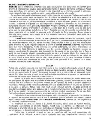 TRAHEITA/TRAHEO-BRONSITA
Traheita este o inflamatie a traheei care este canalul prin care aerul intra in plamani prin
bronhii. E interesant de stiut ca acest canal este mentinut deschis de inelele cartilajului. Acest
lucru semnifica, prin urmare, ca omului ii este imposibil sa se inchida natural si voluntar,
opus esofagului sau altor canale pe care-l poate obtura datorita sfincterelor.
   Or, esofagul este orificiul prin care omul inghite materia, se hraneste. Traheea este orificiul
prin care aerul, suflul vietii patrunde in noi. Ar fi bine sa reflectam la acest lucru pentru ca
nuanta este sublitla. Se pare ca fiinta umana poate sa aleaga si sa decida sa nu se mai
hraneasca, adica sa nu se mai serveasca cu materia in mod voluntar pentru a o transforma
in viata. In schimb s-ar parea ca ii este imposibil sa aleaga si sa decida sa nu mai primeasca
suflul care patrunde in el, prin actul respirator. Alegerea umana, in lumea intrupata, oare nu
exista decat in planul manifestat ? Libertatea sa este doar de a incarna viata sa asa cum
vrea, dar nu poate alege faptul de a o face? Aceasta pare sa corespunda cu notiunea de a
alege incarnatia si cu faptul ca alegerea este efectuata in Cerul Anterior. Dupa, singura
libertate care ramane, este modul de a trai aceasta incarnare (alimente/ experiente care
patrund in noi).
        Traheita semnaleaza, dincolo de ideea generala asociata sistemului respirator, faptul
ca avem o primire dureroasa a vietii in noi. Faza pe care o traversam este de constrangere si
ne simtim stramtorati. Aer, da, dar ne face rau cand patrunde in noi. Cu atat mai mult atunci
cand bronhiile nu sunt singurele afectate si avem o traheo-bronsita, suferinta respiratorie
este mai mare. Persoana, foarte infuriata pe lumea exterioara, se simte impiedicata sa
traiasca, prin lipsa libertatii, a spatiului sau din contra, obligata sa traiasca, supusa sa
suporte constrangerile alegerilor sale inconstiente. Ea poate si, de exemplu, intr-o faza a
vietii in care traieste situatii comportamentale pe care le traieste dificil. Are nevoie de o
scadere a presiunii, sa calmeze lucrurile in interior pentru a face apoi alegerile. Va trebui sa
accepte pretul acestor fapte inainte. Dar trece ptrintr-o faza in care persoana linisteste
tensiunile diminuand cantitatea de viata (de aer) care patrunde in ea, pentru ca in acest
moment prea multa viata ii face rau.

                                              PIELEA
Pielea este unul din organele cele mai interesante si mai complete ale corpului uman. E vorba
de un singur organ care este in relatie directa cu toate functiile corpului si spiritului. Acest
invelis de aproximativ 2 metrii2 inconjoara intregul corp si reprezinta un adevarat creier
expus. Ea iriga, inervata in mod remarcabil pe toata suprafata sa si poseda un extraordinar
sistem de informare legat direct de creierul nostru.
        Primul rol al pielii este a asigura o protectie. Reprezinta bariera cu lumea exterioara.
Ne protejeaza de agresiunile microbiene si materiale (caldura, lovituri, murdarie) si aici este
functia cea mai cunoscuta. Ne putem intreba de ce vorbesc de piele la nivelul sistemului
respirator. Pielea permite ventilatia cutanata prin care asista plamanii in rolul lor de asimilare
a energiei a aerului. Totusi face mai mult decat simplul schimb de gaze primind si
transformand razele solare prin actiunea sa in metabolismul vitaminei D. Datorita a mai mult
de 7 mii de captori nervosi, ea ne permite sa resimtim mediul inconjurator fie ca este fizic
(atinge) emotional (reactii epidermice, emotive) sau termice (temperatura).
        Pielea indeplineste si misiunea de asistenta, deloc de neglijat, a sistemului de eliminare
a corpului. Atunci cand rinichii, vezica, dar si intestinul gros si plamanii sunt obositi, pielea
ajuta la evacuarea transpiratiei, dar si mirosul, dermatozele, toxinele pe care organismul
nu reuseste sa le elimine altfel.
     E important de stiut ca pielea e si pielea muschilor, adica ceea ce numim fasciile,
memorand experientele si emotiile noastre. Acest lucru ne permite sa intelegem de ce
atingerea si anumite tehnici de masaj ca Shitsu sau Practica Taoista a Energiilor au rezultate
surprinzatoare, in deosebi in toate manifestarile de ordin psihosomatic.
        Pielea este si organul corpului in care se manifesta cel mai mult capacitatea de
cicatrizare. Acest miracol, a carui cauza profunda este inca inexplicabila, permite unui

                                                                                               73
 