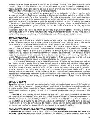 afective fata de lumea exterioara, dincolo de structura familiala. Este perioada maturizarii
sexuale. Hormonii care contribuie la aceasta transformare sunt secretati in cantitate mare.
Acesta cucerire a lumii prin dorinta pe care o putem provoca sau resimti nu e mereu usoara.
Acneea este semnul indoielii asupra propriei persoane.
      Timiditatea, teama de ceilalti, de propria privire, de judecata proprie se exprima prin
aceasta acnee a fetei. Pentru a se proteja mai bine de aceasta lume exterioara, pielea inchide
toate usile, adica porii. Ea se ingrasa pentru ca lucrurile si agresiunile, reale sau imaginare,
sa alunece pe ea. Dar o fortareata asaltata se sufoca adesea cu resturile, ramasitele. Porii
pielii plini de toxine se inflameaza, emotiile retinute putrezesc terenul. Acneea se instaleaza
si exprimand ce se intampla, poate genera un sindrom negativ, pentru ca persoana care se
vede astfel desfigurata in oglinda proprie, risca sa se teama si mai mult de sine, agravand
astfel procesul.
In celelalte cazuri de acnee, pe umeri, pe fund sau piept, sensul global e identic cu o nuanta
apropiata. Fata e Yin in timp ca fundul este Yang. Dupa localizare este Yin sau Yang, relatia
cu femininul sau cu masculinul, cu feminitatea sau masculinitatea care este in cauza.

ANTRAX/FURUNCUL
Furunculul este infectia unui folicul al firului de par sau a unei glande sebacee a pielii.
Aceasta infectie care ramane adesea interna, are teindinta sa se dezvolte pana la evacuarea
sub forma de puroi. Antraxul este reuniunea intr-un punct a mai multor furunculi.
       Suntem in prezenta unei infectii cutanate, care ramane in prima faza in interior, ca
apoi sa iasa sub forma de puroi. Particularitatea furunculuilui si a antraxului, consta in
aceasta latura interna a pielii si de asemenea in nivelul dureros care le caracterizeaza.
Asemanarea cu abcesul este mare si semnificatia globala este identica. Am reflectat asupra
ceea ce putrezeste in noi, ceea ce ne infecteaza, ceea ce ramane in interior, vazandu-se
totusi. Atitudinea noastra fata de ceea ce ne jeneaza, va fi de a nu exprima in mod real sau
de a alege? Nu ar trebui sa facem pe victima altuia sau a evenimentelor.
       E interesant sa reflectam, ca si in cazul abcesului, la faptul ca este necesara incizia,
sa-l taiem pentru a putea face sa iasa puroiul, pentru a putea sa-l curatam. Adica avem
nevoie sa taiem, uneori uin carne vie daca pot spune asa, pentru ca lucrurile sa se clarifice,
sa se limpezeasca? Avem nevoie sa reflectam asupra claritatii asteptarilor noastre, cererilor
noastre, motivelor sau pretextelor? In orice caz, ceva intra in putrefactie in noi pentru ca nu
poate fi scos la aer, la lumina. Poate fi vorba si de frica inconstinenta care determina atitudini
neadecvate. Necesitatea clarificarii, curatirii (intentiilor sau gandurilor) este cu atat mai mare
cu cat furunculul este mai mare, cu o intensitate mai puternica atunci cand e vorba de
antrax.

COSURI / BUBITE
Cosurile, vorbind in general, au o semnificatie foarte apropiata de cea a acneei. Diferenta se
afla in faptul ca nu acopera o zona specifica a corpului dar se localizeaza in puncte precise ale
acestuia. O alta diferenta consta in faptul ca aceste cosuri neacneice nu sunt infectioase ci o
manifestare inflamatorie pura, de reactie si evacuare (intepatura, alergie alimentara sau
altele).
   Bubitele au prin urmare un sens specific de evacuare. Ceva ne incomodeaza, ne da batai
de cap si atunci incercam sa evacuam. Focul furiei sporeste situatia si provoaca mancarimi. E
interesant, atunci cand se cunosc punctele de localizare ale punctelor energetice ale corpului,
sa constatam ca o bubita nu se formeaza niciodata intamplator in anumita parte a corpului
(chiar si cand e vorba de o intepatura de insecta). Citirea acestor puncte este in mod frecvent
un element de localizare a dezechilibrelor energetice ce nu poate fi neglijat.

PECINGINE/DERMATOZA/DERMITE/DERMATITE/PRURIGO
O dermatoza este o afectiune a pielii ca de exemplu pecinginea, egzema, dermita sau
prurigo (dermatoza cu mici bubite ca urticaria, de exemplu). Aceste afectiuni, desi de tip

                                                                                               75
 