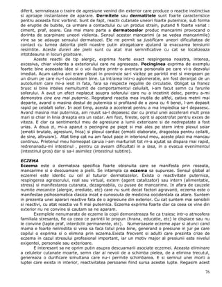 diferit, semnaleaza o traire de agresiune venind din exterior care produce o reactie instinctiva
si aproape instantanee de aparare. Dermitele sau dermatitele sunt foarte caracteristice
pentru aceasta fizic vorbind. Sunt de fapt, reactii cutanate uneori foarte puternice, sub forma
de eruptie de bubite, ca urmare a contactului cu un produs strain, putand fi foarte variat :
ciment, praf, soare. Cea mai mare parte a dermatozelor produc mancarimi provocand o
dorinta de scarpinare uneori violenta. Sensul acestor mancarimi (a se vedea mancarimile)
vine sa se adauge sensului dermatozei. Ele ne permit sa justificam uneori dificultatea de
contact cu lumea datorita pielii noastre putin atragatoare ajutand la evacuarea tensiunii
resimtite. Aceste dureri ale pielii sunt cu atat mai semnificative cu cat se localizeaza
intotdeauna in locuri graitoare.
        Aceste reactii de tip alergic, exprima foarte exact respingerea noastra, intensa,
excesiva, chiar violenta a exteriorului care ne agreseaza. Pecinginea exprima de exemplu
foarte bine aceeasta idee si o voi ilustra printr-o aventura personala pe care vi-o dezvalui
imediat. Acum cativa ani eram plecat in provincie sa-i vizitez pe parintii mei si mergeam pe
un drum pe care nu-l cunosteam bine. La intrarea intr-o aglomeratie, am fost deranjat de un
autoturism care mi-a iesit in fata, fara sa respecte regulile de circulatie. Obligat sa franez
brusc si bine inteles nemultumit de comportamentul celuilalt, i-am facut semn cu farurile
soferului. A avut un efect neplacut asupra soferului care nu a incetinit deloc, pentru a-mi
demonstra cine era mai puternic. Regratand reactia mea inutila de altfel, cativa metrii mai
departe, avand o masina destul de puternica si profitand de o zona cu 4 benzi, l-am depasit
rapid pe celalalt sofer. In acel timp, acesta a accelerat pentru a ma impiedica sa-l depasesc.
Avand masina mai puternica, am reusit sa-l depasesc dar cu pretul unei accelerari mult prea
mari si chiar in linia dreapta era un radar. Am fost, fireste, oprit si apostrofat pentru exces de
viteza. E clar ca sentimentul meu de agresiune a lumii exterioare si de nedrepatate a fost
urias. A doua zi, mi-a aparut o pecingine pe piept si mai ales pe stern intre plexul solar
(emotii brutale, agresiuni, frica) si plexul cardiac (emotii elaborate, dragostea pentru ceilalti,
de sine, altruism). Atat timp cat nu am facut pace in interiorul meu, aceste placi ma mancau
continuu. Prietenul meu homeopat caruia i-am marturisit tot m-a ajutat sa dispara mai rapid,
redrenanadu-mi intestinul , pentru ca aveam dificultati in a lasa, in a evacua evenimentul
(intestinul gros) dar si sa-l asimilez (intestinul subtire).

ECZEMA
Eczema este o dermatoza specifica foarte obisnuita care se manifesta prin roseata,
mancarime si o descuamare a pielii. Se intampla ca eczema sa supureze. Sensul global al
eczemei este identic cu cel al tuturor dermatozelor. Exista o reactivitate puternica,
respingerea agresorului, real sau virtual, extern (agent catalizator) sau intern (alimentatie,
stress) si manifestarea cutanata, dezagreabila, cu pusee de mancarime. In afara de cauzele
numite mecanice (alergie, erediate, etc) care nu sunt decat factori agravanti, eczema este o
manifestae psihosomatica clasica incat e cunoscuta de medicina occidentala ca atare. Suntem
in prezenta unei aparari reactive fata de o agresiune din exterior. Cu cat suntem mai sensibili
si reactivi, cu atat reactia va fi mai puternica. Eczema exprima foarte clar ca ceea ce vine din
exterior nu ne convine si cautam sa ne aparam.
       Exemplele nenumarate de eczeme la copii demonstreaza fie ca traiesc intr-o atmosfera
familiala stresanta, fie ca ceea ce parintii le propun (hrana, educatie, etc) le displace sau nu
le convine (lapte praf, interdictii permanente, etc). Numeroasele eczeme apar si atunci cand
mama e foarte nelinistita si vrea sa faca totul prea bine, generand o presiune in jur pe care
copilul o exprima si o elimina prin eczema.Exista frecvent si adulti care prezinta crize de
eczema in cazul stresului profesional important, iar un motiv major al presiunii este nivelul
exigentei, personale sau exterioare.
       E interesant sa ne oprim putin asupra descuamarii asociate eczemei. Aceasta eliminare
a celulelor cutanate moarte, semn clar al nevoii de a schimba pielea, de a elimina trecutul,
genereaza o durificare simultana care nu-i permite schimbarea. E si semnul unei morti a
luptei care exista in interior, reactivitatea persoanei fiind sursa acestei lupte. Regasim acest

                                                                                               76
 