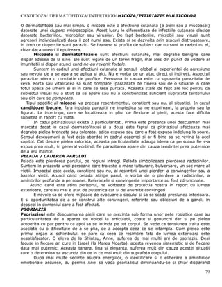 CANDIDOZA/ /DERMATOFITOZA/ INTERTRIGO/ MICOZA/PITIRIAZIS MULTICOLOR

O dermatofitoza sau mai simplu o micoza este o afectiune cutanata (a pielii sau a mucoasei)
datorate unei ciuperci microscopice. Acest lucru le diferentiaza de infectiile cutanate clasice
datorate bacteriilor, microbilor sau virusilor. De fapt bacteriile, microbii sau virusii sunt
agresori individualizati daca ii pot numi asa. Exista si se dezvolta prin atacuri distrugatoare,
in timp ce ciupercile sunt paraziti. Se hranesc si profita de subiect dar nu sunt in razboi cu el,
chiar daca uneori il epuizeaza.
        Micozele si dermatofitozele sunt afectiuni cutanate, mai degraba benigne care
dispar adesea de la sine. Ele sunt legate de un teren fragil, mai ales din punct de vedere al
imunitatii si dispar atunci cand ne-au revenit fortele.
        Suntem in cadrul unei afectiuni cutanate si sensul global al experientei de agresiune
sau nevoia de a se apara se aplica si aici. Nu e vorba de un atac direct ci indirect. Aspectul
parazitar ofera o conotatie de profitor. Persoana in cauza este cu siguranta parazitata de
ceva. Forta sau vitalitatea sa sunt pompate, parazitate de cineva sau de o situatie in care
totul apasa pe umerii ei si in care se lasa purtata. Aceasta stare de fapt are loc pentru ca
subiectul insusi nu a stiut sa se apere sau nu a constientizat suficient suprafata teritoriului
sau din care se pompeaza.
   Tipul specific al micozei va preciza resentimentul, constient sau nu, al situatiei. In cazul
candidozei bucale, fara indoiala parazitii ne impiedica sa ne exprimam, la propriu sau la
figurat. La intertrigo, care se localizeaza in pliul de flexiune al pielii, acesta face dificila
supletea in raport cu viata.
        In cazul pitiriazisului exista 2 particularitati. Prima este prezenta unei descuamari mai
marcate decat in cazul dermatofitozei si a doua este faptul ca pitiriazisul afecteaza mai
degraba pielea bronzata sau colorata, adica expusa sau care a fost expusa indelung la soare.
Sensul descuamarii a fost deja abordat in cadrul eczemei si ar fi bine sa se revina la acel
capitol. Cat despre pielea colorata, aceasta particularitate adauga ideea ca persoana fie s-a
expus prea mult, in general vorbind, fie parazitarea apare din cauza tendintei prea puternice
de a iesi inainte.
PELADA / CADEREA PARULUI
Pelada este pierderea parului, pe regiuni intregi. Pelada simbolizeaza pierderea radacinilor.
Suntem in prezenta unei persoane care traieste o mare tulburare, bulversare, un soc mare al
vietii. Impactul este acela, constient sau nu, al resimtirii unei pierderi a convingerilor sau a
bazelor vietii. Atunci cand pelada atinge parul, e vorba de o pierdere a radacinilor, a
amintirilor profunde a persoanei. Referintele si convingerile importante au fost zdruncinate.
      Atunci cand este atins perisorul, ne vorbeste de protectia nostra in raport cu lumea
exterioare, care nu mai e atat de puternica cat si de anumite convingeri.
        E nevoie sa se ofere mijloace de evacuare a socului si sa se scada presiunea interioara.
E si oportunitatea de a se construi alte convingeri, referinte sau obiceiuri de a gandi, in
deosebi in domeniul care a fost afectat.
PSORIAZIS
Psoriazisul este descuamarea pielii care se prezinta sub forma unor pete rosiatice care au
particularitatea de a aparea de obicei la articulatii, coate si genunchi dar si pe pielea
acoperita cu par pentru ca apoi sa se intinda pe tot corpul. Se vede ca tensiunea traita este
asociata cu o dificultate de a se plia, de a accepta ceea ce se intampla. Cum pielea este
primul organ al schimbului, se pare ca ceea ce resimtim fata de lumea exterioara este
nesatisfacator. O eleva de la Shiatsu, Anne, suferea de mai multi ani de psoriazis. Desi
facuse in fiecare an cure in Israel (la Marea Moarta), acesta revenea sistematic si de fiecare
data mai puternic. Aceasta tanara, fina si eleganta, suferea mult din cauza acestei situatii
care o determina sa ascunda din ce in ce mai mult din suprafata corpului.
        Dupa mai multe sedinte asupra energiilor, o identificare si o eliberare a amintirilor
emotionale ascunse, au permis Anei sa vada psoriazisul diminuandu-se si chiar disparand

                                                                                               79
 