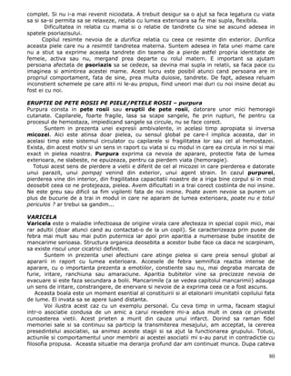 complet. Si nu i-a mai revenit niciodata. A trebuit desigur sa o ajut sa faca legatura cu viata
sa si sa-si permita sa se relaxeze, relatia cu lumea exterioara sa fie mai supla, flexibila.
       Dificultatea in relatia cu mama si o relatie de tandrete cu sine se ascund adesea in
spatele psoriazisului.
      Copilul resimte nevoia de a durifica relatia cu ceea ce resimte din exterior. Durifica
aceasta piele care nu a resimtit tandretea materna. Suntem adesea in fata unei mame care
nu a stiut sa exprime aceasta tandrete din teama de a pierde astfel propria identitate de
femeie, activa sau nu, mergand prea departe cu rolul matern. E important sa ajutam
persoana afectata de psoriazis sa se cedeze, sa devina mai supla in relatii, sa faca pace cu
imaginea si amintirea acestei mame. Acest lucru este posibil atunci cand persoana are in
propriul comportament, fata de sine, prea multa duiosie, tandrete. De fapt, adesea reluam
inconstient schemele pe care altii ni le-au propus, fiind uneori mai duri cu noi insine decat au
fost ei cu noi.

ERUPTIE DE PETE ROSII PE PIELE/PETELE ROSII – purpura
Purpura consta in pete rosii sau eruptii de pete rosii, datorare unor mici hemoragii
cutanate. Capilarele, foarte fragile, lasa sa scape sangele, fie prin rupturi, fie pentru ca
procesul de hemostaza, impiedicand sangele sa circule, nu se face corect.
       Suntem in prezenta unei expresii ambivalente, in acelasi timp apropiata si inversa
micozei. Aici este atinsa doar pielea, cu sensul global pe care-l implica aceasta, dar in
acelasi timp este sistemul circulator cu capilarele si fragilitatea lor sau cel al hemostazei.
Exista, din acest motiv si un sens in raport cu viata si cu modul in care ea circula in noi si mai
exact in pielea noastra. Purpura exprima ca nevoia de aparare, protectie fata de lumea
exterioara, ne slabeste, ne epuizeaza, pentru ca pierdem viata (hemoragie).
  Totusi acest sens de pierdere a vietii e diferit de cel al micozei in care pierderea e datorate
unui parazit, unui pompaj venind din exterior, unui agent strain. In cazul purpurei,
pierderea vine din interior, din fragilitatea capacitatii noastre de a iriga bine corpul si in mod
deosebit ceea ce ne protejeaza, pielea. Avem dificultati in a trai corect costiinta de noi insine.
Ne este greu sau dificil sa fim vigilenti fata de noi insine. Poate avem nevoie sa punem un
plus de bucurie de a trai in modul in care ne aparam de lumea exterioara, poate nu e totul
periculos ? ar trebui sa gandim...

VARICELA
Varicela este o maladie infectioasa de origine virala care afecteaza in special copiii mici, mai
rar adultii (doar atunci cand au contactat-o de la un copil). Se caracterizeaza prin pusee de
febra mai mult sau mai putin puternica iar apoi prin aparitia a numeroase bube insotite de
mancarime serioasa. Structura organica deosebita a acestor bube face ca daca ne scarpinam,
sa existe riscul unor cicatrici definitive.
        Suntem in prezenta unei afectiuni care atinge pielea si care preia sensul global al
apararii in raport cu lumea exterioara. Accesele de febra semnifica reactia intense de
aparare, cu o importanta prezenta a emotiilor, constiente sau nu, mai degraba marcata de
furie, iritare, ranchiuna sau amaraciune. Aparitia bubitelor vine sa precizeze nevoia de
evacuare si este faza secundara a bolii. Mancarimile (a se vedea capitolul mancarimii) adauga
un sens de iritare, constrangere, de enervare si nevoie de a exprima ceea ce a fost ascuns.
    Aceasta boala este un moment esential al constituirii si al etalonarii imunitatii copilului fata
de lume. El invata sa se apere luand distanta.
        Voi ilustra acest caz cu un exemplu personal. Cu ceva timp in urma, faceam stagiul
intr-o asociatie condusa de un amic a carui revedere mi-a adus mult in ceea ce priveste
cunoasterea vietii. Acest prieten a murit din cauza unui infarct. Dorind sa raman fidel
memoriei sale si sa continuu sa particip la transmiterea mesajului, am acceptat, la cererea
presedintelui asociatiei, sa animez aceste stagii si sa ajut la functionarea grupului. Totusi,
actiunile si comportamentul unor membrii ai acestei asociatii mi s-au parut in contradictie cu
filosofia propusa. Aceasta situatie ma deranja profund dar am continuat munca. Dupa cateva

                                                                                                 80
 