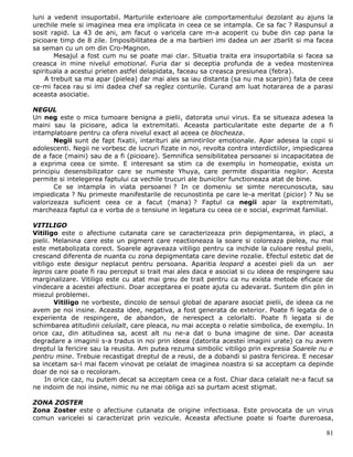 luni a vedenit insuportabil. Marturiile exterioare ale comportamentului dezolant au ajuns la
urechile mele si imaginea mea era implicata in ceea ce se intampla. Ce sa fac ? Raspunsul a
sosit rapid. La 43 de ani, am facut o varicela care m-a acoperit cu bube din cap pana la
picioare timp de 8 zile. Imposibilitatea de a ma barbieri imi dadea un aer zbarlit si ma facea
sa seman cu un om din Cro-Magnon.
       Mesajul a fost cum nu se poate mai clar. Situatia traita era insuportabila si facea sa
creasca in mine nivelul emotional. Furia dar si deceptia profunda de a vedea mostenirea
spirituala a acestui prieten astfel delapidata, faceau sa creasca presiunea (febra).
    A trebuit sa ma apar (pielea) dar mai ales sa iau distanta (sa nu ma scarpin) fata de ceea
ce-mi facea rau si imi dadea chef sa reglez conturile. Curand am luat hotararea de a parasi
aceasta asociatie.

NEGUL
Un neg este o mica tumoare benigna a pielii, datorata unui virus. Ea se situeaza adesea la
maini sau la picioare, adica la extremitati. Aceasta particularitate este departe de a fi
intamplatoare pentru ca ofera nivelul exact al aceea ce blocheaza.
       Negii sunt de fapt fixatii, intarituri ale amintirilor emotionale. Apar adesea la copii si
adolescenti. Negii ne vorbesc de lucruri fizate in noi, revolta contra interdictiilor, impiedicarea
de a face (maini) sau de a fi (picioare). Semnifica sensibilitatea persoanei si incapacitatea de
a exprima ceea ce simte. E interesant sa stim ca de exemplu in homeopatie, exista un
principiu desensibilizator care se numeste Yhuya, care permite disparitia negilor. Acesta
permite si intelegerea faptului ca vechile trucuri ale bunicilor functioneaza atat de bine.
       Ce se intampla in viata persoanei ? In ce domeniu se simte nerecunoscuta, sau
impiedicata ? Nu primeste manifestarile de recunostinta pe care le-a meritat (picior) ? Nu se
valorizeaza suficient ceea ce a facut (mana) ? Faptul ca negii apar la exptremitati,
marcheaza faptul ca e vorba de o tensiune in legatura cu ceea ce e social, exprimat familial.

VITILIGO
Vitiligo este o afectiune cutanata care se caracterizeaza prin depigmentarea, in placi, a
pielii. Melanina care este un pigment care reactioneaza la soare si coloreaza pielea, nu mai
este metabolizata corect. Soarele agraveaza vitiligo pentru ca inchide la culoare restul pielii,
crescand diferenta de nuanta cu zona depigmentata care devine rozalie. Efectul estetic dat de
vitiligo este desigur neplacut pentru persoana. Aparitia leopard a acestei pieli da un aer
lepros care poate fi rau perceput si trait mai ales daca e asociat si cu ideea de respingere sau
marginalizare. Vitiligo este cu atat mai greu de trait pentru ca nu exista metode eficace de
vindecare a acestei afectiuni. Doar acceptarea ei poate ajuta cu adevarat. Suntem din plin in
miezul problemei.
        Vitiligo ne vorbeste, dincolo de sensul global de aparare asociat pielii, de ideea ca ne
avem pe noi insine. Aceasta idee, negativa, a fost generata de exterior. Poate fi legata de o
experienta de respingere, de abandon, de nerespect a celorlalti. Poate fi legata si de
schimbarea atitudinii celuilalt, care pleaca, nu mai accepta o relatie simbolica, de exemplu. In
orice caz, din atitudinea sa, acest alt nu ne-a dat o buna imagine de sine. Dar aceasta
degradare a imaginii s-a tradus in noi prin ideea (datorita acestei imagini urate) ca nu avem
dreptul la fericire sau la reusita. Am putea rezuma simbolic vitiligo prin expresia Soarele nu e
pentru mine. Trebuie recastigat dreptul de a reusi, de a dobandi si pastra fericirea. E necesar
sa incetam sa-l mai facem vinovat pe celalat de imaginea noastra si sa acceptam ca depinde
doar de noi sa o recoloram.
     In orice caz, nu putem decat sa acceptam ceea ce a fost. Chiar daca celalalt ne-a facut sa
ne indoim de noi insine, nimic nu ne mai obliga azi sa purtam acest stigmat.

ZONA ZOSTER
Zona Zoster este o afectiune cutanata de origine infectioasa. Este provocata de un virus
comun varicelei si caracterizat prin vezicule. Aceasta afectiune poate si foarte dureroasa,

                                                                                                81
 