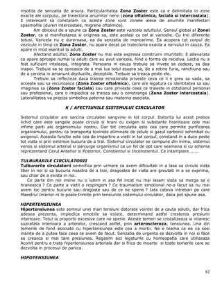 insotita de senzatia de arsura. Particularitatea Zona Zoster este ca e delimitata in zone
exacte ale corpului, pe traiectoria anumitor nervi (zona oftalmica, faciala si intercostala).
E interesant sa constatam ca aceste zone sunt zonele alese de anumite manifestari
spasmofile (dureri intercostale, migrene oftalmice).
       Am obiceiul de a spune ca Zona Zoster este varicela adultului. Sensul global al Zonei
Zoster, ca si manifestarea si originea sa, este acelasi cu cel al varicelie. Cu trei diferente
totusi. Varicela nu e dureroasa, ea da senzatia de mancarime. Ea acopera tot corpul de
vezicule in timp ce Zona Zoster, nu apare decat pe traiectoria exacta a nervului in cauza. Ea
apare in mod esential la adulti.
       Afectand adultul, Zona Zoster nu mai este expresia construirii imunitatii. E adevarata
ca apare aproape numai la adulti care au avut varicela, fiind o forma de recidiva. Lectia nu a
fost suficient inteleasa, integrata. Persoana in cauza trebuie sa invete sa cedeze, sa dea
inapoi. Trebuie sa se opreasca de a mai lua totul asupra sa, de a retine furia, ranchiuna sau
de a cerceta in amanunt deziluziile, deceptiile. Trebuie sa treaca peste ele.
       Trebuie sa reflecteze daca trairea emotionala priveste ceva ce ii e greu sa vada, sa
accepte sau sa recunoasca (Zona Zoster oftalmica), care are legatura cu identitatea sa sau
imaginea sa (Zona Zoster faciala) sau care priveste ceea ce traieste in cotidianul personal
sau profesional, care o impiedica sa traisca sau o constrange (Zona Zoster intercostala).
Lateralitatea va preciza simbolica paterna sau materna asociata.

                       K / AFECTIUNILE SISTEMULUI CIRCULATOR

Sistemul circulator are sarcina circulatiei sangvine in tot corpul. Datorita lui acest pretios
lichid care este sangele poate circula si hrani cu oxigen si substante hranitoare cele mai
infime parti ale organismului nostru. Dar tot circulatia este cea care permite purificarea
organismului, pentru ca transporta toxinele eliminate de celule si gazul carbonic schimbat cu
oxigenul. Aceasta functie este cea de impartire a vietii in tot corpul, constand in a duce peste
tot viata si prin extensie bucuria de a trai. Sistemul circulator se compune din inima, sistemul
venos si sistemul arterial si parcurge organismul ca un fel de opt care seamana si cu schema
reprezentand Cerul Anterior si Posterior, Constientul si Inconstientul. Ce intamplare.......

TULBURARILE CIRCULATORII
Tulburarile circulatorii semnifica prin urmare ca avem dificultati in a lasa sa circule viata
liber in noi si ca bucuria noastra de a trai, dragostea de viata are greutati in a se exprima,
sau chiar de a exista in noi.
    Ce parte din noi insine nu o iubim in asa fel incat nu mai lasam viata sa merga sa o
hraneasca ? Ce parte a vietii o respingem ? Ce traumatism emotional ne-a facut sa nu mai
avem loc pentru bucurie sau dragoste sau de ce ne sperie ? Iata cateva intrebari pe care
Maestrul Interior ni le poate trimite prin tensiunile sistemului circulator, daca pot spune asa.

HIPERTENSIUNEA
Hipertensiunea este semnul unei mari tensiuni datorate vointei de a cauta solutii, dar frica
adesea prezenta, impiedica emotiile sa existe, determinand astfel cresterea presiunii
interioare. Totul ia proportii excesive care ne sperie. Aceste temeri se cristalizeaza si intaresc
suprafata interioara a arterelor, crescand astfel, prin arteroscleroza, tensiunea. Una din
temerile de fond asociate cu hipertensiunea este cea a mortii. Ne e teama ca ea va sosi
inainte de a putea face ceea ce avem de facut. Senzatia de urgenta se dezvolta in noi si face
sa creasca si mai tare presiunea. Regasim aici legaturile cu homeopatia care utilizeaza
Aconit pentru a trata hipertensiunea arteriala dar si frica de moarte si toate temerile care se
dezvolta in procesul de panica.

HIPOTENSIUNEA


                                                                                               82
 