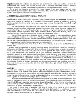 Hipotensiunea ne vorbeste de aparare, de sentimentul nostru de victima. Invinsi de
evenimente, fara iesire, noi nu mai putem face sa creasca presiunea pentru a relansa
masina. Dinamica de fond este pasiva si descurajarea o ia inaintea sensului luptei.
     Ne-a lipsit cu siguranta dragostea in viata, aceasta hrana care aduce sau cel putin
faciliteaza bucuria si dorinta de a trai, posibilitatea de a simti inima batand in noi. Aceasta
flacara ne-a lipsit sau poate nu am intretinut-o.

ACROCIANOZA/ISCHEMIA/MALADIA RAYNAUD

Acrocianoza este o tulburare a vasomotricitatii care se traduce prin ischemie, sufocare, a
unei zone precise a corpului si in deosebi a extremitatilor (maini si picioare). Aceasta
afectiune, tipic feminina, este foarte cunoscuta sub numele de maladia sau sindromul
Raynaud.
       Se manifesta prin fenomenul de vasoconstrictie a capilarelor mainilor sau picioarelor.
Aceasta sufocare produce o cianoza a acestor extremitati. Doua cauze obiective majore sunt
cunoscute : frigul si emotiile. Rezultatul produs este cel al inghetarii acestor extremitati care
sunt uneori complet inghetate incat unele persoane trebuie sa poarte manusi, chiar si pe
vreme frumoasa. Transpiratiile reci apar uneori, de parca ne-ar fi frica...
       Suntem in prezenta unei persoane careia ii lipseste caldura in maini sau picioare. Viata
este impiedicata sa ajuga in aceste zone. Nu poate ajunge la ele si sa le incalzeasca. Or, ce
reprezinta mainile si picioarele ? Sunt extremitatile noastre. Simbolizeaza stadiul final prin
care actele (mainile) sau relatiile (picioarele) se realizeaza, cat si finalitatea si finetea lor (a
se vedea capitolul maini si picioare pentru mai multe detalii).
       Acrocianoza semnifica frica de a nu face ceva bine sau de a nu lua o atitudine sau o
pozitie buna.
   Emotia puternica asociata cu aceasta teama produce vasoconstrictia capilarelor mainilor si
picioarelor, taind astfel sosirea vietii. E vorba adesea de persoane care au ales o strategie de
viata de tip a trece nevazut. Sa nu faca valuri si nici zgomot, din teama de a fi respins, de a
nu fi iubit. Experienta unui abandon sau a unei respingeri anterioare, datand adesea din
copilarie, poate fi la baza acestei manifestari foarte neplacute. Ar fi bine pentru persoana in
cauza sa se relaxeza in legatura cu trecutul si teama de abandon. Trebuie sa integreze ca nu
trebuie sa se teama de faptele sale (mainile) sau de pozitia ei (picioarele) ci din contra sa fie
mai increzatoare, acceptand chiar limita de a nu mai fi iubit. Daca nu, manifestarile asociate
acrocianozei (maini si picioare inghetate sau transpirand excesiv) vor produce ceea ce ii
provoaca teama persoanei pentru ca risca sa-l indeparteze pe celalalt facand atingerea
dezagreabila.

ANEMIA
Anemia este scaderea hemoglobinei din sange. Acest pigment proteic al globulelor rosii este
esential pentru ca el este cel care permite transportul oxigenului (vietii) in sange spre celule.
Cauza poate fi multipla si manifestarile cele mai frecvente sunt oboseala, paloarea tenului si
uneori tahicardia (accelerarea ritmului cardiac) destinat sa compenseze carenta. E vorba deci
in mod global de semnale marcand pierderea vitalitatii.
        Suntem in prezenta unei persoane care isi pierde vitalitatea. Viata (oxigenul) nu mai
poate fi transportat corect si suficient in organism prin lipsa capacitatii (hemoglobina, fier,
vitamina B12) sau a agentilor transportului disponibil (globule rosii). Anemia semnaleaza ca
individul se epuizeaza, mobilizeaza prea multa energie pentru a face, nu da timp soldatilor
interiori sa se refaca (regenerarea celulelor rosii).
    Dar poate fi vorba si de o persoana care a facut multe intr-o vreme si intr-o maniera
sterila, fara intoarcere sau fara rezultate. O stare latenta de la ce bun se instaleaza in acest
caz. Sentimnetul de a nu putea, de a nu fi capabil de a insufleti lucrurile, de a le da viata,
produce caderea acestei capacitati in noi insine.


                                                                                                 83
 