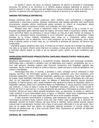 In aceste 2 cazuri, de recul, se impune repaosul, fie pentru a recupera si improspata
actiunea, fie pentru a se remotiva si a reflecta asupra scopului adevarat al actiunii. Cu
anemia suntem in vidul vagului care are legatura cu sensul emotional al vietii si al actiunii, in
opozitie cu astenia care are legatura cu sensul material al actiunii (a se vedea astenia).

ANGINA PECTORALA/INFARCTUL

Angina pectorala este o durere puternica, chiar violenta, care semnaleaza o oxigenare
insuficienta a muschiului cardiac. Aceasta insuficienta este adesea datorata unei insuficiente
coronariene. Aceasta ultima insuficienta poate produce un infarct al miocardului, adica
moartea unei parti a muschiului cardiac, prin sufocare, din lipsa irigarii.
        Mesajul este clar ! Cauza o reprezinta viata si capacitatea ei de a circula in noi.
Aceasta capacitate apare datorita lipsei de irigare, de hrana vitala a muschiului cardiac. Acest
lucru semnifica faptul ca persoana in cauza trebuie sa uite sa-si dea motive sa traiasca. E
vorba de o persoana foarte concentrata in jurul notiunilor de datorie si eficacitate. Toata
energia sa si timpul trebuie indreptate spre ceea ce e important, adica sensul
responsabilitatilor sau al afacerilor. Ea a uitat progresiv sa se lase sa traiasca, sa-si ofere
timp si atentie pentru a hrani viata sa, cu momente si proiecte de placere, de fericire sau
simplicitate.
  Somatica anginei pieptului este clara. E timpul sa ne oprim inainte de a merge mai departe,
mai ales ca ne doare. Atunci cand infarctul s-a produs, e deja prea tarziu. Este momentul de
a schimba radical relatia cu viata si sa ne relaxam putin, pentru ca acum problema este
vitala.

APOPLEXIA/EPISTAXIS/FRAGILITATEA CAPILARA/FRAGILITATEA VASCULARA/
HEMORAGIA
Apoplexia desemneaza o pierdere a cunostintei brutale, datorata unei hemoragii cerebrale.
Hemoragia este o pierdere a sangelui care se datoreaza unei rupturi, accidentale sau nu, a
unui vad sangvin. Aceasta ruptura este frecvent consecinta unei fragilitati capilare sau
vasculare. Atunci cand se produc la nivelul creierului, poate provoca o criza de apoplexie, sau
uneori o hemiplegie.
        Hemoragia este deci, in esenta, o pierdere a vietii. Limbajul comun utilizeaza in mod
regulay termenul de hemoragie pentru a semnifica pierderea unui flux economic prin
exemplul (populatie, creier). Datorita fragilitatii, capilara sau vasculara, fluxul vietii poate sa
ne scape. Lipsa soliditatii referintelor structurale, in relatie cu viata, dificultatea de a stii sa-ti
oferi un loc important in propria viata, ne slabesc si determina aparitia riscului pierderii
acesteia. E motivul pentru care, acest simptom este agravat de starea de oboseala. Daca e o
fragilitate capilara, acest lucru semnifica faptul ca fragilitatea in cauza exprima nivelul social
sau exterior, in timp ce daca e vorba de o fragilitate vasculara, sensul va trebui cautat in
functie de locul in care are loc. In cazul apoplexiei de exemplu, hemoragia se produce la nivel
cerebral. Sensul pe care-l ofera aceasta localizare este, cu siguranta, ca exista un raport cu
viata construit in jurul rationalitatii pure, a logicii, a reflectiei. Acest lucru fragilizeaza vasele
cerebrale. Relaxarea si un pas inapoi pot permite sa se evite aceasta situatie.
        O alta ilustrare semnificativa a acesteia, este epistaxisul sau sangerarea nasului. Aici
hemoragia se produce dupa ruptura unuia sau mai multor vase capilare. Ea e crescuta de
oboseala. Suntem la nivelul nasului, cel care simte si resimte. Sensul global asociat nasului
trebuie luat in considerare. Suntem intr-o faza in care avem dificultati in a ne opri putin. Ne e
greu sa ne gasim locul sau pentru cei apropiati, datorita excesului in munca, grijilor sau
dorintei de perfectiune, de a face lucrurile foarte bine. Epistaxisul ne permite sa eliberam
excesul de presiune.

EXCESUL DE COLESTEROL/ATEROMUL


                                                                                                    84
 