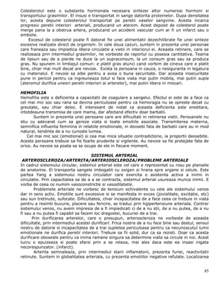 Colesterolul este o substanta hormonala necesara sintezei altor numerosi hormoni si
transportului grasimilor. El insusi e transportat in sange datorita proteinelor. Dupa densitatea
lor, acesta depune colesterolul transportat pe peretii vaselor sangvine. Acesta incarca
progresiv peretii interiori arteriali, producand un aterom. Acest deposit de colesterol poate
merge pana la a obstrua artera, producand un accident vascular cum ar fi un infarct sau o
embolie.
    Excesul de colesterol poate fi datorat fie unei alimentatii dezechilibrate fie unei sinteze
excesive realizate direct de organism. In cele doua cazuri, suntem in prezenta unei personae
care franeaza sau impiedica libera circulatie a vietii in interiorul ei. Aceasta retinere, care se
realizeaza prin intermediul grasimilor, ne vorbeste de raportul cu posesia cantitativa. Teama
de lipsuri sau de a pierde ne duce la un supraconsum, la un consum gras sau sa produca
gras. Nu spunem in limbajul comun: e platit gras atunci cand vorbim de cineva care e platit
bine, chiar mai mult decat are nevoie. Exista la persoana in cauza, o nesiguranta in legatura
cu materialul. E nevoie sa aibe pentru a avea o buna securitate. Dar aceasta insecuritate
pune in pericol pentru ca ingreuneaza totul si face viata mai putin mobila, mai putin supla
(ateromul durifica uneori peretii interiori ai arterelor), mai putin libera in miscari.

HEMOFILIA
Hemofilia este o deficienta a capacitatii de coagulare a sangelui. Efectul ei este de a face ca
cel mai mic soc sau rana sa devina periculoase pentru ca hemoragia nu se opreste decat cu
greutate, sau chiar deloc. E interesant de notat ca aceasta deficienta este ereditara,
intotdeauna transmisa de care mama, dar afectand efectiv doar barbatii.
       Suntem in prezenta unei persoane care are dificultati in retinerea vietii. Persoanele nu
stiu cu adevarat cum sa gereze viata si toate emotiile asociate. Transmiterea materna,
semnifica influenta feminina in relatiile emotionale, in deosebi fata de barbatii care au in mod
natural, tendinta de a nu cunoste lumea.
    Cel mai mic soc (emotional) si cea mai mica situatie contradictorie, ia proportii deosebite.
Aceste persoane trebuie sa fie foarte prudente si vigilente. Au nevoie sa fie protejate fata de
orice. Au nevoie sa poata sa se ocupe de ele in fiecare moment.

                                      SISTEMUL ARTERIAL
 ARTEROSCLEROZA/ARTERITA/ARTERIOSCLEROZA/PROBLEME ARTERIALE
In cadrul sistemului circular, sistemul arterial este cel care e reprezentat cu rosu pe plansele
de anatomie. El transporta sangele imbogatit cu oxigen si hrana spre organe si celule. Este
partea Yang a sistemului nostru circulator care exercita o asistenta activa a inimii in
circulatie. Prin capacitatea sa de a a se contracta, sistemul arterial usureaza munca inimii. E
vorba de ceea ce numim vasoconstrictie si vasodilatatie.
        Problemele arteriale ne vorbesc de tensiuni echivalente cu cele ale sistemului venos
dar in sens activ. Emotiile sunt excessive si se manifesta in exces (jovialitate, excitatie, etc)
sau sun tretinute, sufocate. Dificultatea, chiar incapacitatea de a face ceea ce trebuie in viata
pentru a resimti bucurie, placere sau fericire, se traduc prin hgipertensiune arteriala. Contrar
sistemului venos, nu avem impresia de a fi impiedicati ci de a nu stii, de a nu putea, de a nu
fi sau a nu putea fi capabil sa facem loc dragostei, bucuriei de a trai.
      Prin durificarea arterelor, care o presupun, arteroscleroza ne vorbeste de aceasta
dificultate, prin intermediul acestei durificari. Frica nostra de a nu face bine sau destul, sensul
nostru de datorie si incapacitatea de a trai supletea periculoasa pentru ca necunoscutul lumii
emotionale ne durifica peretii interiori. Trebuie sa fii solid, dur ca sa rezisti. Doar ca acesta
durificare oboseste pentru ca inima ramane singura sa determine viata sa circule in noi. Acest
lucru o epuizeaza si poate sfarsi prin a se relaxa, mai ales daca este ea insasi irigata
necorespunzator. (infarct).
        Arterita semnaleaza, prin intermediul starii inflamatorii, prezenta furiei, reactivitatii
retinute. Suntem in globalitatea arteriala, cu prezenta emotiilor negative refulate. Localizarea


                                                                                                85
 