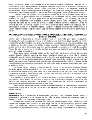 numit involuntar, adica functioneaza in afara vointei noastre constiente. Relatia sa cu
inconstientul nostru este puternica si explica influenta importanta a emotiilor constiente si
inconstiente asupra ritmului cardiac. Locul traditional al iubirii si al emotiilor, relatia sa
privilegiata cu creierul, care depinde de el energetic, ne arata cum o dragoste veritabila nu se
multumeste sa fie doar pasionala ci trebuie sa fie si inteligenta. In caz contrar risca orbirea.
        Durerile inimii ne vorbesc de dificultatile nostre de a trai dragostea si/sau de a o
accepta sau de a gera emotiile care au tendinta sa o ia inaintea restului vietii noastre. Pot
semnifica si faptul ca am lasat prea mult loc resentimentelor, urii, violentei, pe care le
refulam sau exprimam prin mijloace indirecte (sport, jocuri, rani). In acest timp, locul
dragostei de viata, de noi insine, de ceilalti, de ceea ce facem scade cu fiecare zi. Or, sa ne
amintim ca inima distribuie sangele in noi. Daca cultivam stari emotionale negative, vor fi
distribuite in acelasi fel in interiorul nostru. Se spune in teoria energiilor ca starea Inimii si a
Chenn (reprezentarea sa spirituala) se vad pe tenul persoanei si in stralucirea ochilor sai, a
privirii.

 ARITMIA/EXTRASISTOLELE/PALPITATIILE CARDIACE/TAHICARDIA/TULBURARILE
                                        DE RITM CARDIAC
Aritmia este o tulburare a ritmului cardiac care se manifesta prin batai neregulate.
Extrasistolele sunt contractii anormale si premature care apar intre doua pulsatii ale inimii.
Impactul lor poate fi neobservat, chiar neperceput de subiect care are o inima sanatoasa, sau
sa capete un caracter grav, de neneglijat in cazul unei inimi fragile. Palpitatiile cardiace sunt
bataile inimii a caror intensitate sau ritm sunt percepute cu putere si in mod dezagreabil.
Tahicardia este o accelerare a ritmului cardiac care poate da palpitatii sau extrasistole dupa
forma ei. (grava sau usoara).
       Dupa cum putem constata, toate aceste manifestari sunt forme diferite ale ritmului
cardiac. Aceste tulburari exprima clar toata greutatea nostra de a gera starile noastre
emotionale sau din contra dificultatea nostra de a le lasa posibilitatea sa se exprime, sa
traiasca in noi. Inima functioneaza, face sa circule viata in noi dar nustim sa geram ritmul.
Nustim sa geram forta (palpitatii, extrasistole) sau viteza (tahicardie, aritmie) cu care acesta
viata circula in noi. Uneori ne copleseste, cu mai multa sau mai putina intensitate, sau chiar
cu violenta, uneori.
       Cu siguranta am retinut-o prea mult sau din contra nu am reglat-o niciodata, lasand
starile de excitare (hipertiroidie) sa cuprinda relatia nostra cu viata. Acest lucru are legatura
cu capacitatea nostra sau incapacitatea de a lasa lucrurile sa se exprime, ceea ce permite
intelegerea faptului ca intotdeauna este prezenta mai mult sau mai putin actiunea directa a
tiroidei, in cazul acestor manifestari.
    Luarea prea in serios a vietii si a tot ceea ce se petrece, absenta placerii in ceea ce facem
sau simtim, putin spatiu de libertate si deconectare fragilizeaza energiile inimii si se pot
traduce prin tensiuni cardiace. Dar excesul de placere sau de pasiune fragilizeaza de
asemenea energiile inimii si pot produce acelasi efect.
       Ar fi bine sa regularizam aceste lucruri in interiorul nostru, in mod deosebit dezvoltand
capacitatea nostra de a lasa sa circule si sa se exprime liber in noi, prin sentimentele si
faptele noastre.

PERICARDITA
Pericardita este o inflamatie a membranei (pericard) care inveleste inima. Poate fi
dureroasa si jenanta. Ce se petrece in noi? De ce avem nevoie sa inflamam ceea ce
protejeaza inima? De ce suntem suparati pe viata ?
       Suntem fara indoiala in prezenta unei persoane dezamagita si acrita. Viata nu i-a dat
satisfactiile asteptate sau crede ca nu are dreptul la ele. O deceptie latenta profunda este
acolo, care contracta, impiedica pulsatiile vietii (bataile), care le ia toata amplitudinea.
Circumstantele, retinerile interioare, constiente sau nu au taiat aripile chefului, si ranchiuna,


                                                                                                 87
 