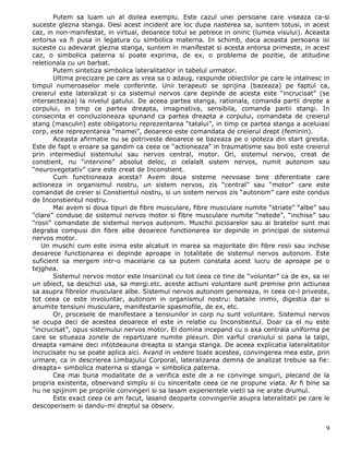 Putem sa luam un al doilea exemplu. Este cazul unei persoane care viseaza ca-si
suceste glezna stanga. Desi acest incident are loc dupa nasterea sa, suntem totusi, in acest
caz, in non-manifestat, in virtual, deoarece totul se petrece in oniric (lumea visului). Aceasta
entorsa va fi pusa in legatura cu simbolica materna. In schimb, daca aceasta persoana isi
suceste cu adevarat glezna stanga, suntem in manifestat si acesta entorsa primeste, in acest
caz, o simbolica paterna si poate exprima, de ex, o problema de pozitie, de atitudine
reletionala cu un barbat.
        Putem sintetiza simbolica lateralitatilor in tabelul urmator.
        Ultima precizare pe care as vrea sa o adaug, raspunde obiectiilor pe care le intalnesc in
timpul numeroaselor mele conferinte. Unii terapeuti se sprijina (bazeaza) pe faptul ca,
creierul este lateralizat si ca sistemul nervos care depinde de acesta este “incrucisat” (se
intersecteaza) la nivelul gatului. De aceea partea stanga, rationala, comanda partii drepte a
corpului, in timp ce partea dreapta, imaginativa, sensibila, comanda partii stangi. In
consecinta ei concluzioneaza spunand ca partea dreapta a corpului, comandata de creierul
stang (masculin) este obligatoriu reprezentarea “tatalui”, in timp ce partea stanga a aceluiasi
corp, este reprezentarea “mamei”, deoarece este comandata de creierul drept (feminin).
        Aceasta afirmatie nu se potriveste deoarece se bazeaza pe o ipoteza din start gresita.
Este de fapt o eroare sa gandim ca ceea ce “actioneaza” in traumatisme sau boli este creierul
prin intermediul sistemului sau nervos central, motor. Ori, sistemul nervos, creat de
constient, nu “intervine” absolut deloc, ci celalalt sistem nervos, numit autonom sau
“neurovegetativ” care este creat de Inconstient.
        Cum functioneaza acesta? Avem doua sisteme nervoase bine diferentiate care
actioneza in organismul nostru, un sistem nervos, zis “central” sau “motor” care este
comandat de creier si Constientul nostru, si un sistem nervos zis “autonom” care este condus
de Inconstientul nostru.
        Mai avem si doua tipuri de fibre musculare, fibre musculare numite “striate” “albe” sau
“clare” conduse de sistemul nervos motor si fibre musculare numite “netede”, “inchise” sau
“rosii” comandate de sistemul nervos autonom. Muschii picioarelor sau ai bratelor sunt mai
degraba compusi din fibre albe deoarece functionarea lor depinde in principal de sistemul
nervos motor.
   Un muschi cum este inima este alcatuit in marea sa majoritate din fibre rosii sau inchise
deoarece functionarea ei depinde aproape in totalitate de sistemul nervos autonom. Este
suficient sa mergem intr-o macelarie ca sa putem constata acest lucru de aproape pe o
tejghea.
        Sistemul nervos motor este insarcinat cu tot ceea ce tine de “voluntar” ca de ex, sa iei
un obiect, sa deschizi usa, sa mergi.etc. aceste actiuni voluntare sunt premise prin actiunea
sa asupra fibrelor musculare albe. Sistemul nervos autonom genereaza, in ceea ce-l priveste,
tot ceea ce este involuntar, autonom in organismul nostru: bataile inimii, digestia dar si
anumite tensiuni musculare, manifestarile spasmofile, de ex, etc.
        Or, procesele de manifestare a tensiunilor in corp nu sunt voluntare. Sistemul nervos
se ocupa deci de acestea deoarece el este in relatie cu Inconstientul. Doar ca el nu este
“incrucisat”, opus sistemului nervos motor. El domina incepand cu o axa centrala uniforma pe
care se situeaza zonele de repartizare numite plexuri. Din varful craniului si pana la talpi,
dreapta ramane deci intotdeauna dreapta si stanga stanga. De aceea explicatia lateralitatilor
incrucisate nu se poate aplica aici. Avand in vedere toate acestea, convingerea mea este, prin
urmare, ca in descrierea Limbajului Corporal, lateralizarea demna de analizat trebuie sa fie:
dreapta= simbolica materna si stanga = simbolica paterna.
        Cea mai buna modalitate de a verifica este de a ne convinge singuri, plecand de la
propria existenta, observand simplu si cu sinceritate ceea ce ne propune viata. Ar fi bine sa
nu ne spijinim pe propriile convingeri si sa lasam experientele vietii sa ne arate drumul.
        Este exact ceea ce am facut, lasand deoparte convingerile asupra lateralitatii pe care le
descoperisem si dandu-mi dreptul sa observ.


                                                                                               9
 