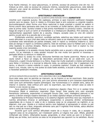 furie foarte intensa). In cazul glaucomului, in schimb, excesul de presiune vine din noi. Ce
trebuie sa stim, este ca excesul de presiune interna, caracteristic glaucomului, este datorat
obturarii unei canal de eliminare. Trebuie, prin urmare, foarte clar sa ne relaxam ca sa
scadem presiunea.

                                 AFECTIUNILE URECHILOR
              TIUITURI/ACUITATE AUDITIVA/POCNITURI/ OTITA/SURDITATE
Urechile sunt organele auzului. Ele capteaza, primesc si apoi transmit codificand mesajele
sonore care ne sosesc. Sunt in relatie cu Principiul Apei si prin extensie cu originile noastre.
Auriculoterapeutii citesc forma unui fetus rasturnat si dupa orientali e posibil sa vedem in
forma urechii daca persoana este ceea ce se numeste un suflet batran, adica cineva care nu
este la prima viata. Sunetul creator a fost prima manifestare in universul nostru. Urechile ne
leaga de origini si sunt un semn al imortalitatii si a intelepciunii (Buddha). Prin extensie, sunt
reprezentarea capacitatii nostre de a asculta, integra, accepta ceea ce vine din exterior
pentru ca pot servi la a asculta dar si la a auzi.
       Problemele urechilor, pocnituri, surditate partiala, selectiva sau totala sunt semnul ca
avem dificultati in a auzi (mai ales ceea ce refuzam) ceea ce se intampla in jurul nostru. Daca
surditatea este lateralizata pe partea dreapta, este in raport cu simbolica materna si, daca
este pe stanga in raport cu simbolica paterna. Este de exemplu cazul lui Rafael care a avut o
otita repetata la urechea dreapta. Mama sa avea tendinta sa tipe mult si copilul nu mai
suporta aceste crize neincetate.
       Ma gandesc si la aceasta micuta foarte sensibila care a acuzat o otita grava la ambele
urechi. Ce se intampla in viata acestei micute? De mai multe luni parintii ei traversau o
perioada dificila cu tensiuni in relatia lor.
     Chiar daca nu aveau loc crize, tensiunea familiala era foarte puternica. Mama sa care
cauta solutii a facut un stagiu de dezvoltare personala timp de un week-end. Luni, la
intoarcere, a gasit micuta bolnava si cu febra. Dupa mai multe explicatii a inteles semnalul pe
care fetita i-l trimitea si a incercat la sfaturile mele, sa calmeze jocul. Dar 2 saptamani mai
tarziu, a izbucnit o scena violenta in cuplu, in prezenta copilului. Crizele au fost violente si
dupa o ora, micuta, care nu mai putea sa auda toate acestea, a acuzat o otita purulenta care
a necesitat spitalizare imediata.

                                     AFECTIUNILE GURII
AFTELE/GINGIVITELE/GLOSITA/ INFLAMATIILE BUCALE/PULPITELE
Gura este ceea care ne permite sa mancam, sa ne hranim si sa ne exprimam. Este poarta
intre lumea exterioara si interioara, prin care primim alimentele si prin extensie experientele
vietii care sunt alimentele noastre psihologice. Dar functioneaza si in celalalt sens, adica din
interior in exterior. Este orificiul prin care ne exprimam, sau chiar vomam ceea ce este in
interior si are nevoie sa iasa.
        Gura apartine Principiului Pamant si sistemului digestiv (faza Yin) si in acelasi timp
Principiului Metal si sistemului respirator (faza Yang). Este poarta prin care energiile
Pamantului (alimente, experiente) si energiile Cerului (aer, vant, intelegere) patrund in noi
pentru a deveni energia noastra esentiala (a se vedea capitolul despre armonia energiilor).
   Apartenenta la Principiul Pamantului si la sistemul digestiv semnifica rolul sau important in
nutritia alimentara (hrana) si psihologica (experiente) si prezenta dintilor simbolizeaza
capacitatea de a musca in viata si de a mesteca ceea ce ne propunem sa inghitim…si sa
digeram…mai usor. Acesta e si motivul pentru care bebelusii si persoanele in varsta nu pot
sau nu mai pot sa o faca, singurele alimente care pot fi inghitite fiind lichide, adica afective
cand e vorba de nivelul psihologic.
        Durerile gurii sunt semnul dificultatii nostre de a musca in viata, de a accepta sa
ingeram ceea ce ne propunem, sa-l mestecam pentru a-l digera mai usor. Aftele, glositele
(inflamatii ale limbii), inflamatiile bucale, gingivitele, si chiar ranile pe care ni le facem in
obraji sau pe limba, sunt semne ca ceea ce ne propunem sau spunem nu ne satisface. Atunci

                                                                                               90
 