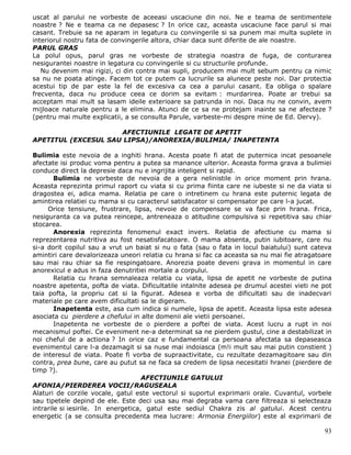 uscat al parului ne vorbeste de aceeasi uscaciune din noi. Ne e teama de sentimentele
noastre ? Ne e teama ca ne depasesc ? In orice caz, aceasta uscaciune face parul si mai
casant. Trebuie sa ne aparam in legatura cu convingerile si sa punem mai multa suplete in
interiorul nostru fata de convingerile altora, chiar daca sunt diferite de ale noastre.
PARUL GRAS
La polul opus, parul gras ne vorbeste de strategia noastra de fuga, de conturarea
nesigurantei noastre in legatura cu convingerile si cu structurile profunde.
   Nu devenim mai rigizi, ci din contra mai supli, producem mai mult sebum pentru ca nimic
sa nu ne poata atinge. Facem tot ce putem ca lucrurile sa alunece peste noi. Dar protectia
acestui tip de par este la fel de excesiva ca cea a parului casant. Ea obliga o spalare
frecventa, daca nu produce ceea ce dorim sa evitam : murdarirea. Poate ar trebui sa
acceptam mai mult sa lasam ideile exterioare sa patrunda in noi. Daca nu ne convin, avem
mijloace naturale pentru a le elimina. Atunci de ce sa ne protejam inainte sa ne afecteze ?
(pentru mai multe explicatii, a se consulta Parule, varbeste-mi despre mine de Ed. Dervy).

                     AFECTIUNILE LEGATE DE APETIT
APETITUL (EXCESUL SAU LIPSA)/ANOREXIA/BULIMIA/ INAPETENTA

Bulimia este nevoia de a inghiti hrana. Acesta poate fi atat de puternica incat pesoanele
afectate isi produc voma pentru a putea sa manance ulterior. Aceasta forma grava a bulimiei
conduce direct la depresie daca nu e ingrijita inteligent si rapid.
        Bulimia ne vorbeste de nevoia de a gera nelinistile in orice moment prin hrana.
Aceasta reprezinta primul raport cu viata si cu prima fiinta care ne iubeste si ne da viata si
dragostea ei, adica mama. Relatia pe care o intretinem cu hrana este puternic legata de
amintirea relatiei cu mama si cu caracterul satisfacator si compensator pe care l-a jucat.
     Orice tensiune, frustrare, lipsa, nevoie de compensare se va face prin hrana. Frica,
nesiguranta ca va putea reincepe, antreneaza o atitudine compulsiva si repetitiva sau chiar
stocarea.
        Anorexia reprezinta fenomenul exact invers. Relatia de afectiune cu mama si
reprezentarea nutritiva au fost nesatisfacatoare. O mama absenta, putin iubitoare, care nu
si-a dorit copilul sau a vrut un baiat si nu o fata (sau o fata in locul baiatului) sunt cateva
amintiri care devalorizeaza uneori relatia cu hrana si fac ca aceasta sa nu mai fie atragatoare
sau mai rau chiar sa fie respingatoare. Anorezia poate deveni grava in momentul in care
anorexicul e adus in faza denutritiei mortale a corpului.
        Relatia cu hrana semnaleaza relatia cu viata, lipsa de apetit ne vorbeste de putina
noastre apetenta, pofta de viata. Dificultatile intalnite adesea pe drumul acestei vieti ne pot
taia pofta, la propriu cat si la figurat. Adesea e vorba de dificultati sau de inadecvari
materiale pe care avem dificultati sa le digeram.
        Inapetenta este, asa cum indica si numele, lipsa de apetit. Aceasta lipsa este adesea
asociata cu pierdere a chefului in alte domenii ale vietii persoanei.
        Inapetenta ne vorbeste de o pierdere a poftei de viata. Acest lucru a rupt in noi
mecanismul poftei. Ce eveniment ne-a determinat sa ne pierdem gustul, cine a destabilizat in
noi cheful de a actiona ? In orice caz e fundamental ca persoana afectata sa depaseasca
evenimentul care l-a dezamagit si sa nuse mai indoiasca (m!i mult sau mai putin constient )
de interesul de viata. Poate fi vorba de supraactivitate, cu rezultate dezamagitoare sau din
contra, prea bune, care au putut sa ne faca sa credem de lipsa necesitatii hranei (pierdere de
timp ?).
                                     AFECTIUNILE GATULUI
AFONIA/PIERDEREA VOCII/RAGUSEALA
Alaturi de corzile vocale, gatul este vectorul si suportul exprimarii orale. Cuvantul, vorbele
sau tipetele depind de ele. Este deci usa sau mai degraba vama care filtreaza si selecteaza
intrarile si iesirile. In energetica, gatul este sediul Chakra zis al gatului. Acest centru
energetic (a se consulta precedenta mea lucrare: Armonia Energiilor) este al exprimarii de

                                                                                            93
 