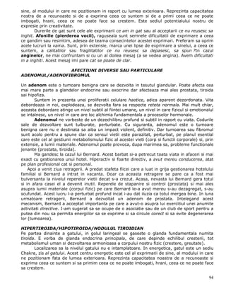 sine, al modului in care ne pozitionam in raport cu lumea exterioara. Reprezinta capacitatea
nostra de a recunoaste si de a exprima ceea ce suntem si de a primi ceea ce ne poate
imbogati, hrani, ceea ce ne poate face sa crestem. Este sediul potentialului nostru de
expresie prin creativitate.
       Durerile de gat sunt cele ale exprimarii ce am in gat sau al acceptarii ce nu reusesc sa
inghit. Afoniile (pierderea vocii), raguseala sunt semnele dificultatii de exprimare a ceea
ce gandim sau resimtim, adesea de teama consecintelor acestei exprimari. Preferam sa oprim
acele lucruri la vama. Sunt, prin extensie, marca unei lipse de exprimare a sinelui, a ceea ce
suntem, a calitatilor sau fragilitatilor ce nu reusesc sa depasesc, sa spun ?In cazul
anginelor, ne mai confruntam si cu un al doilea mesaj (a se vedea angina). Avem dificultati
in a inghiti. Acest mesaj imi pare cat se poate de clar.

                AFECTIUNI DIVERSE SAU PARTICULARE
ADENOMUL/ADENOFIBROMUL

Un adenom este o tumoare benigna care se dezvolta in tesutul glandular. Poate afecta cea
mai mare parte a glandelor endocrine sau exocrine dar afecteaza mai ales prostata, tiroida
sai hipofiza.
       Suntem in prezenta unei proliferatii celulare haotice, adica aparent dezordonata. Vita
debordeaza in noi, explodeaza, se dezvolta fara sa respecte reteta normala. Mai mult chiar,
aceasta debordare atinge un nivel subtil al fiintei umane, un nivel in care fizicul si emotionalul
se intalnesc, un nivel in care are loc alchimia fundamentala a proceselor hormonale.
       Adenomul ne vorbeste de un dezechilibru profund si subtil in raport cu viata. Codurile
sale de dezvoltare sunt tulburate, perturbate. Cu siguranta, adenomul este o tumoare
benigna care nu e destinata sa aiba un impact violent, definitiv. Dar tumoarea sau fibromul
sunt acolo pentru a spune clar ca sensul vietii este parazitat, perturbat, pe planul esential
care este cel al gestiunii metabolismului fizic al acestei vieti (corp si functii corporale) si, prin
extensie, a lumii materiale. Adenomul poate provoca, dupa marimea sa, probleme functionale
jenante (prostata, tiroida).
       Ma gandesc la cazul lui Bernard. Acest barbat si-a petrecut toata viata in afaceri si mai
exact cu gestionarea unui hotel. Hiperactiv si foarte directiv, a avut mereu conducerea, atat
pe plan profesional cat si personal.
    Apoi a venit ziua retragerii. A predat stafeta fiicei care a luat in grija gestionarea hotelului
familial si Bernard a intrat in vacanta. Doar ca aceasta retragere se pare ca a fost mai
bulversanta la nivelul reperelor vietii decat s-a crezut. Acasa, nevasta lui Bernard gera totul
si in afara casei el a devenit inutil. Reperele de stapanire si control (prostata) si mai ales
asupra lumii materiale (corpul fizic) pe care Bernard le-a avut mereu s-au dezagregat, s-au
scufundat. Acest lucru l-a perturbat profund incat i-au dat iluzia ca totul mergea bine. In luna
urmatoare retragerii, Bernard a dezvoltat un adenom de prostata. Intelegand acest
mecanism, Bernard a acceptat importanta pe care a avut-o asupra lui exercitiul unei anumite
activitati directive. I-am sugerat sa se ocupe de o asociatie sau de un club de sport pentru a
putea din nou sa permita energiilor sa se exprime si sa circule corect si sa evite degenerarea
lor (tumoarea).

HIPERTIROIDA/HIPOTIROIDA/NODULUL TIROIDIAN
Pe partea dinainte a gatului, in golul laringeal se gaseste o glanda fundamentala numita
tiroida. E vorba de glanda endocrina principala, de care depinde echilibul cresterii, tot
metabolismul uman si dezvoltarea armonioasa a corpului nostru fizic (crestere, greutate).
       Localizarea sa la nivelul gatului nu e intamplatoare. In energetica, gatul este un sediu
Chakra, zis al gatului. Acest centru energetic este cel al exprimarii de sine, al modului in care
ne pozitionam fata de lumea exterioara. Reprezinta capacitatea noastra de a recunoaste si
exprima ceea ce suntem si sa primim ceea ce ne poate imbogati, hrani, ceea ce ne poate face
sa crestem.

                                                                                                  94
 