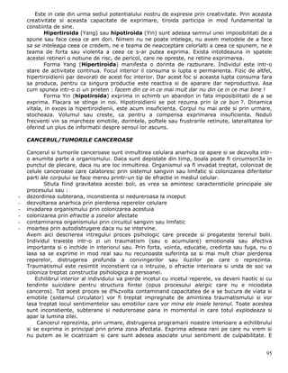 Este in cele din urma sediul potentialului nostru de expresie prin creativitate. Prin aceasta
    creativitate si aceasta capacitate de exprimare, tiroida participa in mod fundamental la
    constiinta de sine.
           Hipertiroida (Yang) sau hipotiroida (Yin) sunt adesea semnul unei imposibilitati de a
    spune sau face ceea ce am dori. Nimeni nu ne poate intelege, nu avem metodele de a face
    sa se inteleaga ceea ce credem, ne e teama de neacceptare celorlalti a ceea ce spunem, ne e
    teama de forta sau violenta a ceea ce s-ar putea exprima. Exista intotdeauna in spatele
    acestei retineri o notiune de risc, de pericol, care ne opreste, ne retine exprimarea.
           Forma Yang (Hipertiroida) manifesta o dorinta de razbunare. Individul este intr-o
    stare de activitate continua. Focul interior il consuma si lupta e permanenta. Fizic de altfel,
    hipertiroidienii par devorati de acest foc interior. Dar acest foc si aceasta lupta consuma fara
    sa produca, pentru ca singura productie este reactiva si de aparare dar neproductiva. Asa
    cum spunea intr-o zi un prieten : facem din ce in ce mai mult dar nu din ce in ce mai bine !
           Forma Yin (hipotiroida) exprima in schimb un abandon in fata imposibilitatii de a se
    exprima. Flacara se stinge in noi. Hipotiroidienii se pot rezuma prin la ce bun ?. Dinamica
    vitala, in exces la hipertiroidienii, este acum insuficienta. Corpul nu mai arde si prin urmare,
    stocheaza. Volumul sau creste, ca pentru a compensa exprimarea insuficienta. Noduli
    frecventi vin sa marcheze emotiile, dorintele, poftele sau frustrarile retinute, lateralitatea lor
    oferind un plus de informatii despre sensul lor ascuns.

    CANCERUL/TUMORILE CANCEROASE

    Cancerul si tumorile canceroase sunt inmultirea celulara anarhica ce apare si se dezvolta intr-
    o anumita parte a organismului. Daca sunt depistate din timp, boala poate fi circumscri3a in
    punctul de plecare, daca nu are loc inmultirea. Organismul va fi invadat treptat, colonizat de
    celule canceroase care calatoresc prin sistemul sangvin sau limfatic si colonizarea diferitelor
    parti ale corpului se face mereu printr-un tip de efractie in mediul celular.
           Stiuta fiind gravitatea acestei boli, as vrea sa amintesc caracteristicile principale ale
    procesului sau :
-   dezordinea subterana, inconstienta si nedureroasa la inceput
-   dezvoltarea anarhica prin pierderea reperelor celulare
-   invadarea organismului prin colonizarea acestuia
-   colonizarea prin efractie a zonelor afectate
-   contaminarea organismului prin circuitul sangvin sau limfatic
-   moartea prin autodistrugere daca nu se intervine.
    Avem aici descrierea intregului proces psihologic care precede si pregateste terenul bolii.
    Individul traieste intr-o zi un traumatism (sau o acumulare) emotionala sau afectiva
    importanta si o inchide in interiorul sau. Prin forta, vointa, educatie, credinta sau fuga, nu o
    lasa sa se exprime in mod real sau nu recunoaste suferinta sa si mai mult chiar pierderea
    reperelor, distrugerea profunda a convingerilor sau iluziilor pe care o reprezinta.
    Traumatismul este resimtit inconstient ca o intruzie, o efractie interioara si unda de soc va
    coloniza treptat constructia psihologica a persoanei.
        Echilibrul interior al individului va pierde incetul cu incetul reperele, va deveni haotic si cu
    tendinte suicidare pentru structura fiintei (opus procesului alergic care nu e niciodata
    canceros). Tot acest proces se d%zvolta contaminand capacitatea de a se bucura de viata si
    emotiile (sistemul circulator) vor fi treptat impregnate de amintirea traumatismului si vor
    lasa treptat locul sentimentelor sau emotiilor care vor mina ele insele terenul. Toate acestea
    sunt inconstiente, subterane si nedureroase pana in momentul in care totul explodeaza si
    apar la lumina zilei.
         Cancerul reprezinta, prin urmare, distrugerea programarii noastre interioare a echilibrului
    si se exprima in principal prin prima zona afectata. Exprima adesea rani pe care nu vrem si
    nu putem as le cicatrizam si care sunt adesea asociate unui sentiment de culpabilitate. E


                                                                                                     95
 