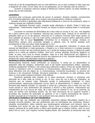 vorba de un fel de autopedepsire care se vrea definitiva, de un esec constant in fata vietii sau
a alegerilor din viata. Ce am ratat, de ce ma pedepsesc, ce imi reprosez atat de profund ?
      Suntem in prezenta ultimului strigat al Maestrului Interior pentru ca toate celelalte au
esuat sau au fost sufocate.

LEUCEMIA
Leucemia este cunoscuta subnumele de cancer al sangelui. Aceasta maladie, caracterizata
prin inmultirea globulelor albe, are o origine necunoscuta pentru medicina moderna.
    Aceasta inmultire a globulelor albe debuteaza totdeauna in zona lor de producere, adica in
maduva osoasa sau organele limfoide.
        Desi afecteaza frecvent copiii, aceasta boala afecteaza si adultii. Poate fi lenta sau
fulgeratoare. Tratamentele moderne reusesc sa reduca la tacere aceasta boala in numeroase
cazuri.
        Leucemia ne vorbeste de dificultatea de a lasa viata sa circule in noi, sau mai degraba
de o pana interna care ne impiedica, interzice sau omoara viata. Trebuie sa ne amintim ca
globulele albe au un rol de aparare. Actiunea lor in sistemul imunitar este major pentru ca
sunt capabile sa ajunga in cea mai mare parte a tesuturilor corpului pentru apararea contra
agresiunilor. Dar in cazul leucemiei, inmultirea lor si trecerea in sange, creeaza un
dezechilibru agresiv care saraceste sangele in globule rosii. Si tocmai acestea sunt
purtatoarele si cele care aduc viata (oxigenul) in noi !
        Ca toate cancerele, leucemia este rezultatul unei dezordini interioare. O cauza care
ramane de identificat in viata persoanei, a frapat-o cu o forta extrema si a produs aceasta
dezordine la nivelul cel mai profund pentru ca e vorba de maduva osoasa, si destul de suptil
pentru ca e vorba de sistemul limfatic. Sunt prin urmare afectate structurile legaturii cu
viata. In plus, cum sunt la nivelul sangelui, ceea ce a fost destructurat are legatura cu
bucuria de a trai, dreptul la aceasta bucurie sau placerea de a trai. Aceasta destructurare se
produce din cauza unei dezvoltari excesive a apararii.
MONONUCLEOZA/MONONUCLEOZA INFECTIOASA
Mononucleoza prezinta multe similitudini cu leucemia. E vorba de un dezechilibru al
globulelor albe ale sangelui. Simtomele sunt si ele foarte asemanatoare (febra, oboseala,
umflarea ganglionilor limfatici). Dar exista doua diferente majore. Prima din aceste diferente
consta in caracterul viral si necanceros al mononucleozei. Agresiunea vine din exterior. A
doua diferenta vine din faptul ca, in mononucleoza, inmultirea leucocitelor nu provine din
maduva ci din structurile limfoide. Structura profunda a persoanei nu este afectata, chiar
daca un nivel subtil (sistemul limfoid) a fost afectat.
        Dinamica generala este aceeasi ca in cazul leucemiei. Suntem in prezenta unei
dificultati de a lasa viata sa circule in noi. Si aici, ceva din noi a decis sa impiedice, sa
interzica sau sa omoare viata. Diferenta consta in profunzimea problemei. In cazul
mononucleozei, agresiunea exterioara (virus) semn al dezechilibrului in relatie cu viata si
fericirea este datorat celuilalt. Cu sigurata e vorba de o persoana care a trait una sau mai
multe situatii in care sentimentul de castrarea a fericirii a fost puternic. Interzicerea sau
impiedicarea de a se bucura de viata, de a lasa viata sa vibreze in noi, sa se exprime, au
venit din partea unei persoane straine. Nu am fost recunoscut de un superior ierarhic ?
Duritatea sau excesul de autoritate au generat in noi o teama permanenta de repros ?
Suntem epuizati de a fi incercat in van sa facem bine sau placere, fara efect ?
CEFALEELE/DURERILE DE CAP/MIGRENELE
Durerile de cap, sau cefaleele sau migrenele reprezinta adesea dificultatea noastra de a
accepta anumite ganduri, idei sau sentimente care ne deranjeaza sau constrang. Stresul,
situatiile contradictorii, ideile nedorite sau constrangerile exterioare sunt tensiuni care se
manifesta prin dureri de cap sau migrene. Atunci cand urmeaza o anumita traiectorie a
capului, plecand de la ceafa pentru a sfarsi spre tample sau in dreptul ochilor, cand nu sunt
direct intr-un ochi, sunt migrene numite hepato-biliare. Ele insemana ca tensiunea este mai


                                                                                             96
 