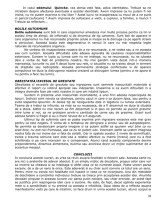 In cazul edemului Quincke, cea atinsa este fata, adica identitatea. Trebuie sa ne
intrebam despre afectarea eventuala a acestei identitiati. Avem impresia ca nu putem fi noi
insine, nu ne putem exprima si trai liber ? Acest lucru ne exaspereaza cu riscul de a ne pune
in pericol (sufocare) ? Avem impresia de sufoacare a vietii, a cuplului, a familiei, a muncii ?
Trebuie sa reflectam...

BOLILE AUTOIMUNE
Bolile autoimune sunt boli in care organismul amesteca mai multe procese pentru ca tin in
acelasi timp de alergii, de inflamatii si de dinamica de tip canceros. Sunt boli de aparare in
care organismul nu mai recunoaste propriile celule si incepe sa le distruga ca pe agenti straini
si periculosi. Aceasta boala este degenerativa in sensul in care nu mai respecta legile
naturale de recunoastere organica.
       Ne vorbesc de incapacitatea noastra de a ne recunoaste, a ne vedea sau a ne accepta
asa cum suntem. Aceasta dificultate este adesea agravata de cautarea responsabilitatilor
exterioare. Suntem in lupta cu lumea care nu ne intelege, nu ne recunoaste, nu ne iubeste
desi e vorba de fapt de problema noastra. Nu mai gandim viata decat intr-o maniera
maniseista, lucrurile nu pot fi decat bune sau rele, si situatiile nu se traiesc decat in termeni
de dreptate sau nedreptate. Aceasta permanenta strategie conflictuala si de aparare
compulsiva ne duce la distrugerea noastra crezand ca distrugem lumea (pentru a ne apara si
nu pentru a face rau lumii).

OBEZITATEA/EXCESUL DE GREUTATE
Obezitatea si excesele de greutate sau ingrasarea sunt semnele insecuritatii materiale si
afective in raport cu viitorul apropiat sau indepartat. Inseamna si ca avem dificultati in a
integra diversele faze ale vietii noastre in care am intalnit lipsuri.
        Suntem in prezenta unei insecuritati inconstiente, a unei frici adesea neperceputa de
lipsuri. Indivizii simt nevoia sa stocheze, pentru cazul in care o sa ducem lipsa, sau pentru a
evita reaparitia lipsurilor. Al doilea tip de nesiguranta este in legatura cu lumea exterioara.
Teama de a trebui sa infrunte, sa riste sa nu reuseasca, de a fi dezarmat ne duce la situatia
de a stoca. Astfel nu mai riscam sa fim dezarmati si in plus ne permite sa punem grasime
intre lume si noi, sa ne protejam printr-o cantitate de carne sau de grasime. Grasii sunt
adesea tandrii si fragili si au o mare nevoie de a fi asigurati.
        Ultimul tip de suferinta care se poate exprima prin ingrasare excesiva este mai grav
pentru ca este negativ. E vorba de o tentativa de denigrare a sinelui sau de autopedepsire.
Ne permite sa devalorizam propria imagine si sa putem astfel sa spunem vezi bine ca nu
arati bine, nu esti nici frumoasa, asa ca nu te putem iubi. Incercam astfel sa uratim imaginea
nostra fata de noi insine dar si fata de ceilalti. Dar in spatele acestor 3 nivele de semnificatii,
exista o trauma comuna care este cea a relatiei afective cu mama (hrana) care nu a fost
echilibrata si pe care incercam sa o compensam. Atunci cand aceasta componenta devine
preponderenta, dinamica alimentara, bulimia sau anorexia devin un mijloc suplimentar de a
accentua mesajul.

                                           CONCLUZII
In concluzia acestei lucrari, as vrea sa revin asupra finalitatii si folosirii sale. Aceasta carte nu
are nici o pretentie de adevar absolut. E un simplu mijloc de decodare, propus celor care vor
sa incerce sa citeasca si sa inteleaga si altfel ceea ce se numeste boala. Poate uneori parea
excesiv, de a da un sens la orice. Este adevarat si eu chiar sunt convins ca totul are un sens.
Pentru mine nu exista nici fatalitate nici hazard in ceea ce ne inconjoara. Una din metodele
de deschidere a constiintei individului trebuie sa treaca prin acceptarea acestei idei. Anumite
decodari propuse in aceasta lucrare vor parea putin neclare, sau chiar eronate, iar acest fapt
se justifica prin respingerea ideii care o sustine. Nu este, de fapt, decat oglinda experientei
mele si a sensibilitatii si nu pretind ca aceasta e infailibila. Daca ideea de a reflecta asupra
manifestarilor vietii pe care le intalnim, isi face drum in urma acestei lucrari, atunci scopul ei

                                                                                                  98
 