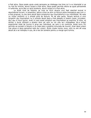 a fost atins. Daca poate ajuta unele persoane sa inteleaga mai bine ce li s-a intamplat si sa
nu mai fie victime, atunci scopul a fost atins. Daca poate permite altora sa ajute persoanele
in suferinta, sa le dea un sens acestora, atunci scopul ei a fost atins.
       La acest nivel de folosire, as vrea sa revin asupra unui fapt esential evocat in
deschiderea lucrarii, in preambul, adica e bine sa stim ca lectura psiho-energetica asa cum v-
a fost propusa, nu are sens decat daca simptomul sau traumatismul s-au manifestat. Nu este
un mijloc predictiv si o simpla grila de lectura. Pe de alta parte, fiecare lectura a unui
simptom sau traumatism nu e corecta decat daca a fost plasata in sistem (osos, circulator,
etc) sau in locul (picior, brat) in care acest simptom sau traumatism se exprima. Ei bine, va
doresc o buna utilizare a acestui lexic pe care nu voi uita sa-l imbogatesc de-a lungul
experientei mele de munca in grup sau individual, pe care o voi continua. Acest lucru imi
permite sa constat in fiecare zi ca viata este o gradina minunata de muncit, chiar daca uneori
mai ploua si daca pamantul este dur uneori. Acolo creste mereu ceva, care nu are alt scop
decat de a se indrepta in sus, de a iesi din tenebre pentru a merge spre lumina.




                                                                                           99
 