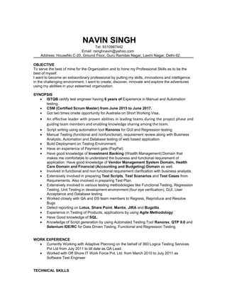 NAVIN SINGH
Tel: 9310987442
Email: rsinghnavin@yahoo.com
Address: HouseNo.C-20, Ground Floor, Guru Ramdas Nagar, Laxmi Nagar, Delhi-92.
OBJECTIVE
To serve the best of mine for the Organization and to hone my Professional Skills as to be the
best of myself.
I want to become an extraordinary professional by putting my skills, innovations and intelligence
in the challenging environment. I want to create, discover, innovate and explore the adventures
using my abilities in your esteemed organization.
SYNOPSIS
• ISTQB certify test engineer having 6 years of Experience in Manual and Automation
testing.
• CSM (Certified Scrum Master) from June 2015 to June 2017.
• Got two times onsite opportunity for Australia on Short Working Visa.
• An effective leader with proven abilities in leading teams during the project phase and
guiding team members and enabling knowledge sharing among the team.
• Script writing using automation tool Ranorex for GUI and Regression testing.
• Manual Testing (functional and nonfunctional), requirement review along with Business
Analysts, Automation and Database testing of web based application.
• Build Deployment on Testing Environment.
• Have an experience of Payment gate (PayPal).
• Have good knowledge of Investment Banking (Wealth Management) Domain that
makes me comfortable to understand the business and functional requirement of
application. Have good knowledge of Vendor Management System Domain, Health
Care Domain and Financial (Accounting and Budgeting) Domain as well.
• Involved in functional and non functional requirement clarification with business analysts.
• Extensively involved in preparing Test Scripts, Test Scenarios and Test Cases from
Requirements. Also involved in preparing Test Plan.
• Extensively involved in various testing methodologies like Functional Testing, Regression
Testing, Unit Testing in development environment (four eye verification), GUI, User
Acceptance and Database testing.
• Worked closely with QA and DS team members to Regress, Reproduce and Resolve
Bugs
• Defect reporting on Lotus, Share Point, Mantis, JIRA and Bugzilla.
• Experience in Testing of Products, applications by using Agile Methodology.
• Have Good knowledge of SQL.
• Knowledge of Script generation by using Automated Testing Tool Ranorex, QTP 9.0 and
Selenium IDE/RC for Data Driven Testing, Functional and Regression Testing.
WORK EXPERIENCE
• Currently Working with Adaptive Planning on the behalf of 360 Logica Testing Services
Pvt Ltd from July 2011 to till date as QA Lead.
• Worked with Off Shore IT Work Force Pvt. Ltd. from March 2010 to July 2011 as
Software Test Engineer
TECHNICAL SKILLS
 