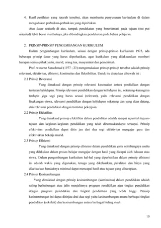 4. Hasil penilaian yang terarah tersebut, akan membantu penyusunan kurikulum di dalam
       mengadakan perbaikan-perbaikian yang diperlukan.
       Atas dasar uraianh di atas, tampak pendekatan yang berorientasi pada tujuan (out put
oriented) lebih besar manfaatnya, jika dibandingkan pendekatan pada bahan pelajaran.


   2. PRINSIP-PRINSIP PENGEMBANGAN KURIKULUM
       Dalam pengembangan kurikulum, sesuai dengan prinsip-prinsio kurikulum 1975, ada
beberapa prinsip dasar yang harus diperhatikan, agar kurikulum yang dilaksanakan memberi
harapan semua pihak yaitu, murid, orang tua, masyarakat dan pemerintah.
       Prof. winarno Surachmad (1977 ; 23) mengemukakan prinsip-prinsip tersebut adalah prinsip
relevansi, efektivitas, efisiensi, kontinuitas dan fleksibilitas. Untuk itu diuraikan dibawah ini :
   2.1 Prinsip Relevansi
               Yang dimaksud dengan prinsip relevansi kesesuaian antara pendidikan dengan
       tuntutan kehidupan. Prinsip relevansi pendidikan dengan kehidupan ini, sekurang-kurangnya
       terdapat yiga segi yang harus sesuai (relevant), yaitu relevansi pendidikan dengan
       lingkungan siswa, relevansi pendidikan dengan kehidupan sekarang dan yang akan datang,
       dan relevansi pendidikan dengan tuntutan pekerjaan.
   2.2 Prinsip Efektifitas
               Yang dimaksud prinsip efektifitas dalam pendidikan adalah sampai sejumlah tujuan-
       tujuan dan kegiatan-kegiatan pendidikan yang telah dirumuskandapat tercapai. Prinsip
       efektivitas pendidikan dapat ditin jau dari dua segi efektivitas mengajar guru dan
       efektiviktas bekerja murid.
   2.3 Prinsip Efisiensi
               Yang dimaksud dengan prinsip efisiensi dalam pendidikan yaitu seimbangnya usaha
       yang dilakukan dalam proses belajar mengajar dengan hasil yang dicapai oleh lulusan atau
       siswa. Dalam pengembangan kurikulum hal-hal yang diperhatikan dalam prinsip efisiensi
       ini adalah waktu yang digunakan, tenaga yang dikeluarkan, peralatan dan biaya yang
       dikeluarkan hendaknya minimal dapat mencapai hasil atau tujuan yang diharapkan.
   2.4 Prinsip Kesinambungan
           Yang dimaksud dengan prinsip kesinambungan (kontinuitas) dalam pendidikan adalah
       saling berhubungan atau jalin menjalinnya program pendidikan atau tingkat pendidikan
       dengan program pendidikan dan tingkat pendidikan yang lebih tinggi. Prinsip
       kesinambungan ini dapat ditinjau drai dua segi yaitu kesinambungan antara berbagai tingkat
       pendidikan (sekolah) dan kesinambungan antara berbagai bidang studi.



                                                                                                      10
 