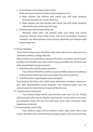 a. Kesinambungan antara berbagai tingkat sekolah
       Dalam penyusunan kurikulum hendaknya dipertimbangkan hal-hal :
       1) Bahan pelajaran yang diberikan pada sekolah yang lebih tinggi hendaknya
           merupakan kelanjutan dari sekolah sebelumnya.
       2) Bahan pelajaran yeng telah diberikan pada sekolah yang lebih rendah, hendaknya
           tidak diberikan pada sekolah yang lebih tinggi.
   b. Kesinambungan antara berbagai bidang studi
           Maksudnya adalah bahan yang diajarkan dalam suatu bidang studi tertentu
       mempunyai hubungan dengan bidang lainnya. Oleh karena itu hendaknya diusahakan
       sedemikian rupa dalam penetapan urutan penyajian diperhatikan agar hubungan dapat
       berjalan dengan baik.


2.5 Prinsip Fleksibilitas
   Yang dimaksud dengan prinsip fleksibilitas adalah adanya aktivitas atau ruang gerak yaitu,
   memberikan kebebasan, sehingga tidak baku.
   Dalam kurikulum prinsip fleksibilitas mencakup fleksibilitas murid dalam memilih program
   pendidikan dan fleksibilitas guru dalam memilih program pendidikan dan fleksibilitas guru
   dalam mengembangkan program pengajaran.
   a. Fleksibilitas dalam memilih program pendidikan
           Yang dimaksud fleksibilitas pemilihan program pendidikan dengan mewujudkannya
       program-program pilihan bagi murid sesuai dengan minat dan kemampuannya.
   b. Fleksibilitas dalam mengembangkan program pengajaran
   Yang dimaksud fleksibilitas disini adalah dengan diberikannya kesempatan kepada guru-
   guru untuk mengembangkan program pengajaran yang berpegang kepada tujuan dan
   pelajaran yang tertera dalam kurikulum yang masih bersifat umum.
2.6 Prinsip berorientasi pada tujuan
           Yang dimaksud dengan prinsip yang berorientasi pada tujuan (out put oriented)
   adalah penetapan bahan dan jam pelajaran yang bersumber rumusan kepada tujuan-tujuan
   yang diharapkan dicapai oleh para siswa, baik tujuan umum, tujuan institusional sampai
   kepada tujuan intruksional.
2.7 Prinsip pendidikan seumur hidup
           Yang dimaksud dengan prinsip pendidikan seumur hidup berarti bahwa setiap
   manusia diharapkan untuk selalu berkembang sepanjang hidupnya. Dan masa sekolah bukan




                                                                                          11
 